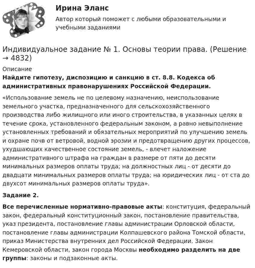      
          Описание
          Найдите гипотезу, диспозицию и санкцию в ст. 8.8. Кодекса об административных правонарушениях Российской Федерации.«Использование земель не по целевому назначению, неиспользование земельного участка, предназначенного для сельскохозяйственного производства либо жилищного или иного строительства, в указанных целях в течение срока, установленного федеральным законом, а равно невыполнение установленных требований и обязательных мероприятий по улучшению земель и охране почв от ветровой, водной эрозии и предотвращению других процессов, ухудшающих качественное состояние земель, - влечет наложение административного штрафа на граждан в размере от пяти до десяти минимальных размеров оплаты труда; на должностных лиц - от десяти до двадцати минимальных размеров оплаты труда; на юридических лиц - от ста до двухсот минимальных размеров оплаты труда».Задание 2.Все перечисленные нормативно-правовые акты: конституция, федеральный закон, федеральный конституционный закон, постановление правительства, указ президента, постановление главы администрации Орловской области, постановление главы администрации Колпашевского района Томской области, приказ Министерства внутренних дел Российской Федерации, Закон Кемеровской области, закон города Москвы необходимо разделить на две группы: законы и подзаконные акты.  
            
            
            Индивидуальное задание №1 для самостоятельной работы  «Расчет разветвленной цепи постоянного тока»Индивидуальное задание № 1. Основы теории права.Индивидуальное задание № 2. Конституционное право.Индивидуальное задание № 3. Гражданское право. Часть 1.Индивидуальное задание № 4. Гражданское право. Часть 2.Индивидуальное задание № 5. Гражданское право. Часть 3.индивидуальное задание на преддипломную практикуИндивидуальное домашнее задание 2_2 Магнетизм. Колебания Физика 2.2 ТПУИНДИВИДУАЛЬНОЕ ДОМАШНЕЕ ЗАДАНИЕ №1. ПО ТЕМЕ МЕХАНИКА. ФИЗИКА 1.1 Индивидуальное домашнее задание по теме Механика Вариант № 3Индивидуальное домашнее задание по теме Механика Физика 1.2 ТПУ Индивидуальное домашнее задание по теме Молекулярная физика и термодинамикаИндивидуальное домашнее задание по теме Молекулярная физика и термодинамика Вариант № 3Индивидуальное домашнее задание по теме Молекулярная физика и термодинамика Физика 1.2 ТПУ