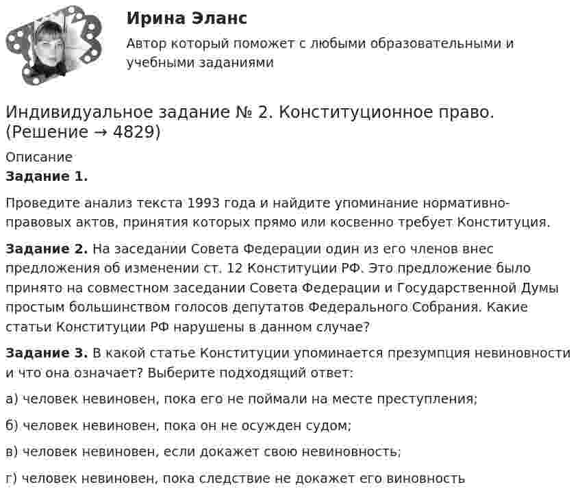      
          Описание
          Задание 1.Проведите анализ текста  1993 года и найдите упоминание нормативно-правовых актов, принятия которых прямо или косвенно требует Конституция. Задание 2. На заседании Совета Федерации один из его членов внес предложения об изменении ст. 12 Конституции РФ. Это предложение было принято на совместном заседании Совета Федерации и Государственной Думы простым большинством голосов депутатов Федерального Собрания. Какие статьи Конституции РФ нарушены в данном случае?Задание 3. В какой статье Конституции упоминается презумпция невиновности и что она означает? Выберите подходящий ответ:а) человек невиновен, пока его не поймали на месте преступления;б) человек невиновен, пока он не осужден судом;в) человек невиновен, если докажет свою невиновность;г) человек невиновен, пока следствие не докажет его виновность  
            
            
            Индивидуальное задание № 1. Основы теории права.Индивидуальное задание № 2. Конституционное право.Индивидуальное задание № 3. Гражданское право. Часть 1.Индивидуальное задание № 4. Гражданское право. Часть 2.Индивидуальное задание № 5. Гражданское право. Часть 3.индивидуальное задание на преддипломную практикуИндивидуальное задание. Определение оптимального объема производства - вариант №1ИНДИВИДУАЛЬНОЕ ДОМАШНЕЕ ЗАДАНИЕ №1. ПО ТЕМЕ МЕХАНИКА. ФИЗИКА 1.1 Индивидуальное домашнее задание по теме Механика Вариант № 3Индивидуальное домашнее задание по теме Механика Физика 1.2 ТПУ Индивидуальное домашнее задание по теме Молекулярная физика и термодинамикаИндивидуальное домашнее задание по теме Молекулярная физика и термодинамика Вариант № 3Индивидуальное домашнее задание по теме Молекулярная физика и термодинамика Физика 1.2 ТПУИндивидуальное задание № 1 для практических занятий по дисциплине «Теория и практика экономической деятельности». Тема задания «Внутренние и внешние факторы функционирования национальной экономики». Алгоритм выполнения индивидуального задания № 1.