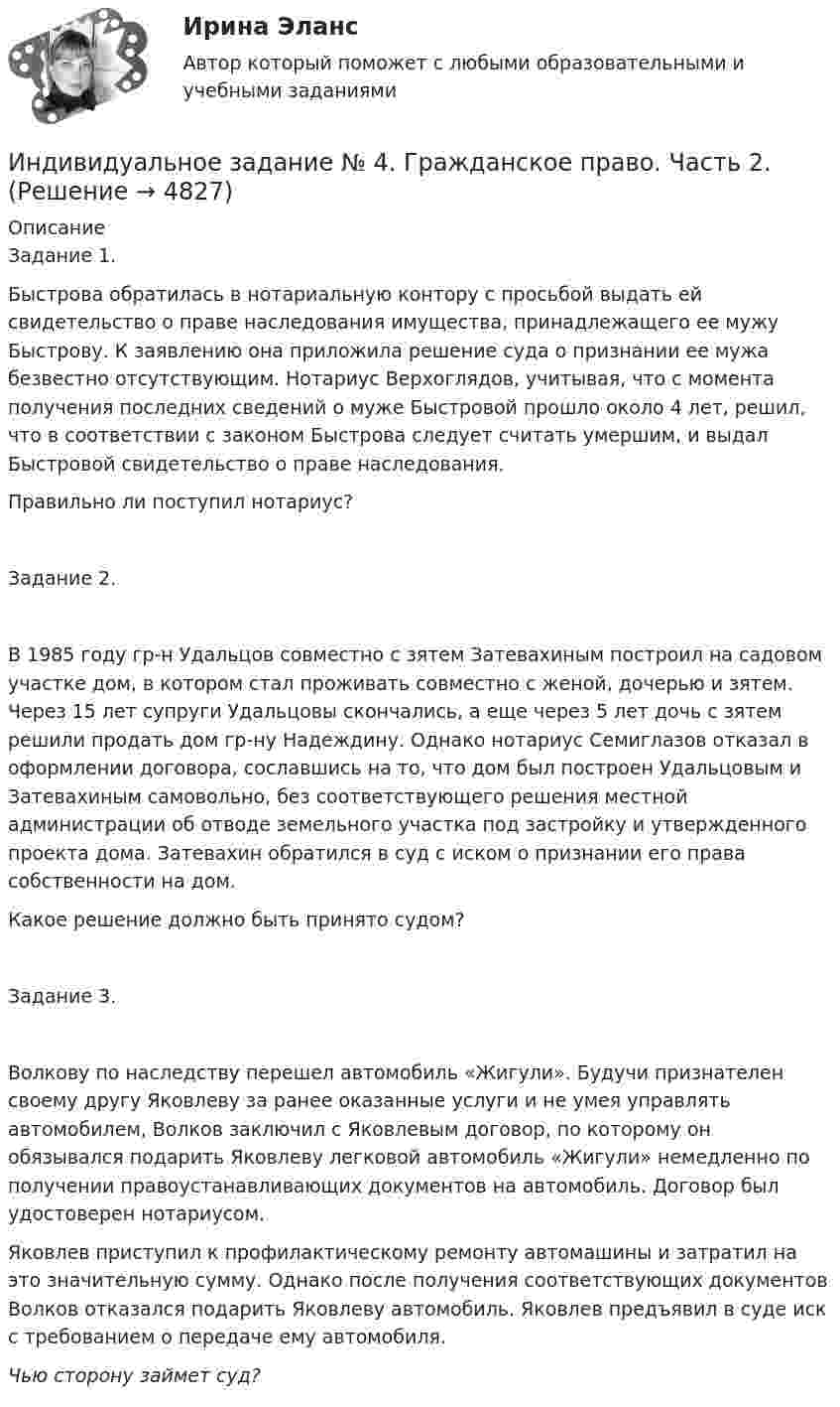      
          Описание
          Задание 1. Быстрова обратилась в нотариальную контору с просьбой выдать ей свидетельство о праве наследования имущества, принадлежащего ее мужу Быстрову. К заявлению она приложила решение суда о признании ее мужа безвестно отсутствующим. Нотариус Верхоглядов, учитывая, что с момента получения последних сведений о муже Быстровой прошло около 4 лет, решил, что в соответствии с законом Быстрова следует считать умершим, и выдал Быстровой свидетельство о праве наследования.Правильно ли поступил нотариус?Задание 2. В 1985 году гр-н Удальцов совместно с зятем Затевахиным построил на садовом участке дом, в котором стал проживать совместно с женой, дочерью и зятем. Через 15 лет супруги Удальцовы скончались, а еще через 5 лет дочь с зятем решили продать дом гр-ну Надеждину. Однако нотариус Семиглазов отказал в оформлении договора, сославшись на то, что дом был построен Удальцовым и Затевахиным самовольно, без соответствующего решения местной администрации об отводе земельного участка под застройку и утвержденного проекта дома. Затевахин обратился в суд с иском о признании его права собственности на дом.Какое решение должно быть принято судом?Задание 3.Волкову по наследству перешел автомобиль «Жигули». Будучи признателен своему другу Яковлеву за ранее оказанные услуги и не умея управлять автомобилем, Волков заключил с Яковлевым договор, по которому он обязывался подарить Яковлеву легковой автомобиль «Жигули» немедленно по получении правоустанавливающих документов на автомобиль. Договор был удостоверен нотариусом. Яковлев приступил к профилактическому ремонту автомашины и затратил на это значительную сумму. Однако после получения соответствующих документов Волков отказался подарить Яковлеву автомобиль. Яковлев предъявил в суде иск с требованием о передаче ему автомобиля.Чью сторону займет суд?  
            
            
            Индивидуальное задание № 3. Гражданское право. Часть 1.Индивидуальное задание № 4. Гражданское право. Часть 2.Индивидуальное задание № 5. Гражданское право. Часть 3.индивидуальное задание на преддипломную практикуИндивидуальное задание. Определение оптимального объема производства - вариант №1ИНДИВИДУАЛЬНОЕ ЗАДАНИЕ  по дисциплине «Социально-экономическая статистика»Индивидуальное практическое задание ПсиходиагностикаИндивидуальное домашнее задание по теме Механика Физика 1.2 ТПУ Индивидуальное домашнее задание по теме Молекулярная физика и термодинамикаИндивидуальное домашнее задание по теме Молекулярная физика и термодинамика Вариант № 3Индивидуальное домашнее задание по теме Молекулярная физика и термодинамика Физика 1.2 ТПУИндивидуальное задание № 1 для практических занятий по дисциплине «Теория и практика экономической деятельности». Тема задания «Внутренние и внешние факторы функционирования национальной экономики». Алгоритм выполнения индивидуального задания № 1.Индивидуальное задание №1 для самостоятельной работы  «Расчет разветвленной цепи постоянного тока»Индивидуальное задание № 1. Основы теории права.