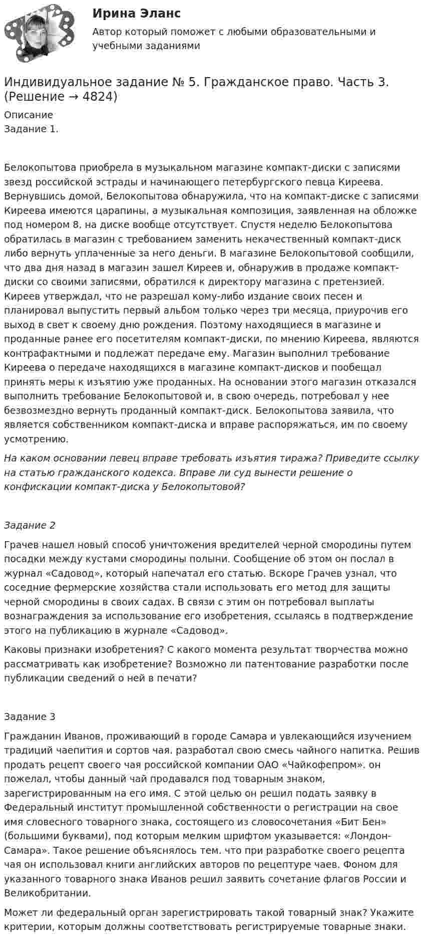      
          Описание
          Задание 1.Белокопытова приобрела в музыкальном магазине компакт-диски с записями звезд российской эстрады и начинающего петербургского певца Киреева. Вернувшись домой, Белокопытова обнаружила, что на компакт-диске с записями Киреева имеются царапины, а музыкальная композиция, заявленная на обложке под номером 8, на диске вообще отсутствует. Спустя неделю Белокопытова обратилась в магазин с требованием заменить некачественный компакт-диск либо вернуть уплаченные за него деньги. В магазине Белокопытовой сообщили, что два дня назад в магазин зашел Киреев и, обнаружив в продаже компакт-диски со своими записями, обратился к директору магазина с претензией. Киреев утверждал, что не разрешал кому-либо издание своих песен и планировал выпустить первый альбом только через три месяца, приурочив его выход в свет к своему дню рождения. Поэтому находящиеся в магазине и проданные ранее его посетителям компакт-диски, по мнению Киреева, являются контрафактными и подлежат передаче ему. Магазин выполнил требование Киреева о передаче находящихся в магазине компакт-дисков и пообещал принять меры к изъятию уже проданных. На основании этого магазин отказался выполнить требование Белокопытовой и, в свою очередь, потребовал у нее безвозмездно вернуть проданный компакт-диск. Белокопытова заявила, что является собственником компакт-диска и вправе распоряжаться, им по своему усмотрению.На каком основании певец вправе требовать изъятия тиража? Приведите ссылку на статью гражданского кодекса. Вправе ли суд вынести решение о конфискации компакт-диска у Белокопытовой?Задание 2Грачев нашел новый способ уничтожения вредителей черной смородины путем посадки между кустами смородины полыни. Сообщение об этом он послал в журнал «Садовод», который напечатал его статью. Вскоре Грачев узнал, что соседние фермерские хозяйства стали использовать его метод для защиты черной смородины в своих садах. В связи с этим он потребовал выплаты вознаграждения за использование его изобретения, ссылаясь в подтверждение этого на публикацию в журнале «Садовод».Каковы признаки изобретения? С какого момента результат творчества можно рассматривать как изобретение? Возможно ли патентование разработки после публикации сведений о ней в печати?Задание 3Гражданин Иванов, проживающий в городе Самара и увлекающийся изучением традиций чаепития и сортов чая. разработал свою смесь чайного напитка. Решив продать рецепт своего чая российской компании ОАО «Чайкофепром». он пожелал, чтобы данный чай продавался под товарным знаком, зарегистрированным на его имя. С этой целью он решил подать заявку в Федеральный институт промышленной собственности о регистрации на свое имя словесного товарного знака, состоящего из словосочетания «Бит Бен» (большими буквами), под которым мелким шрифтом указывается: «Лондон-Самара». Такое решение объяснялось тем. что при разработке своего рецепта чая он использовал книги английских авторов по рецептуре чаев. Фоном для указанного товарного знака Иванов решил заявить сочетание флагов России и Великобритании.Может ли федеральный орган зарегистрировать такой товарный знак? Укажите критерии, которым должны соответствовать регистрируемые товарные знаки.  
            
            
            Индивидуальное задание № 4. Гражданское право. Часть 2.Индивидуальное задание № 5. Гражданское право. Часть 3.индивидуальное задание на преддипломную практикуИндивидуальное задание. Определение оптимального объема производства - вариант №1ИНДИВИДУАЛЬНОЕ ЗАДАНИЕ  по дисциплине «Социально-экономическая статистика»Индивидуальное практическое задание ПсиходиагностикаИндивидуальное рассмотрение в лидерстве подразумевает ...Индивидуальное домашнее задание по теме Молекулярная физика и термодинамикаИндивидуальное домашнее задание по теме Молекулярная физика и термодинамика Вариант № 3Индивидуальное домашнее задание по теме Молекулярная физика и термодинамика Физика 1.2 ТПУИндивидуальное задание № 1 для практических занятий по дисциплине «Теория и практика экономической деятельности». Тема задания «Внутренние и внешние факторы функционирования национальной экономики». Алгоритм выполнения индивидуального задания № 1.Индивидуальное задание №1 для самостоятельной работы  «Расчет разветвленной цепи постоянного тока»Индивидуальное задание № 1. Основы теории права.Индивидуальное задание № 2. Конституционное право.