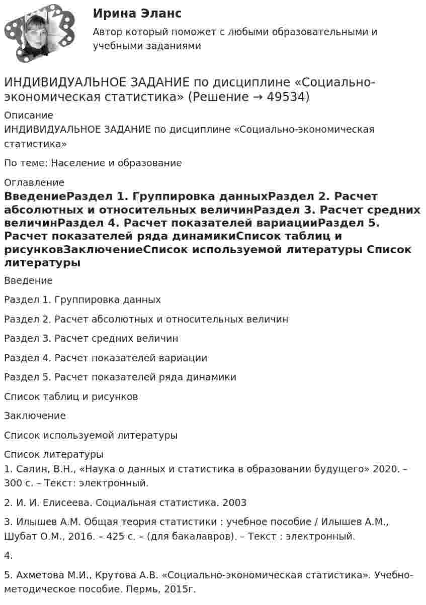      
            Описание
            ИНДИВИДУАЛЬНОЕ ЗАДАНИЕ по дисциплине «Социально-экономическая статистика»По теме: Население и образование 
            Оглавление
            ВведениеРаздел 1. Группировка данныхРаздел 2. Расчет абсолютных и относительных величинРаздел 3. Расчет средних величинРаздел 4. Расчет показателей вариацииРаздел 5. Расчет показателей ряда динамикиСписок таблиц и рисунковЗаключениеСписок используемой литературы 
            Список литературы
            1.    Салин, В.Н., «Наука о данных и статистика в образовании будущего» 2020. – 300 с. – Текст: электронный. 2.    И. И. Елисеева. Социальная статистика. 20033.    Илышев А.М. Общая теория статистики : учебное пособие / Илышев А.М., Шубат О.М., 2016. – 425 с. – (для бакалавров). – Текст : электронный.4.    5.    Ахметова М.И., Крутова А.В. «Социально-экономическая статистика». Учебно-методическое пособие. Пермь, 2015г.
            
            
            Индивидуальное задание. Определение оптимального объема производства - вариант №1ИНДИВИДУАЛЬНОЕ ЗАДАНИЕ  по дисциплине «Социально-экономическая статистика»Индивидуальное практическое задание ПсиходиагностикаИндивидуальное рассмотрение в лидерстве подразумевает ...Индивидуальное творческое задание по теме «Особенности регулирования труда отдельных категорий работников» - составление сравнительной таблицы.Индивидуальное чтение по английскому языку (вокабуляр, vocubulary)Индивидуальные задания на контрольную работу по курсу «МЭПЭСУ»Индивидуальное задание № 1 для практических занятий по дисциплине «Теория и практика экономической деятельности». Тема задания «Внутренние и внешние факторы функционирования национальной экономики». Алгоритм выполнения индивидуального задания № 1.Индивидуальное задание №1 для самостоятельной работы  «Расчет разветвленной цепи постоянного тока»Индивидуальное задание № 1. Основы теории права.Индивидуальное задание № 2. Конституционное право.Индивидуальное задание № 3. Гражданское право. Часть 1.Индивидуальное задание № 4. Гражданское право. Часть 2.Индивидуальное задание № 5. Гражданское право. Часть 3.