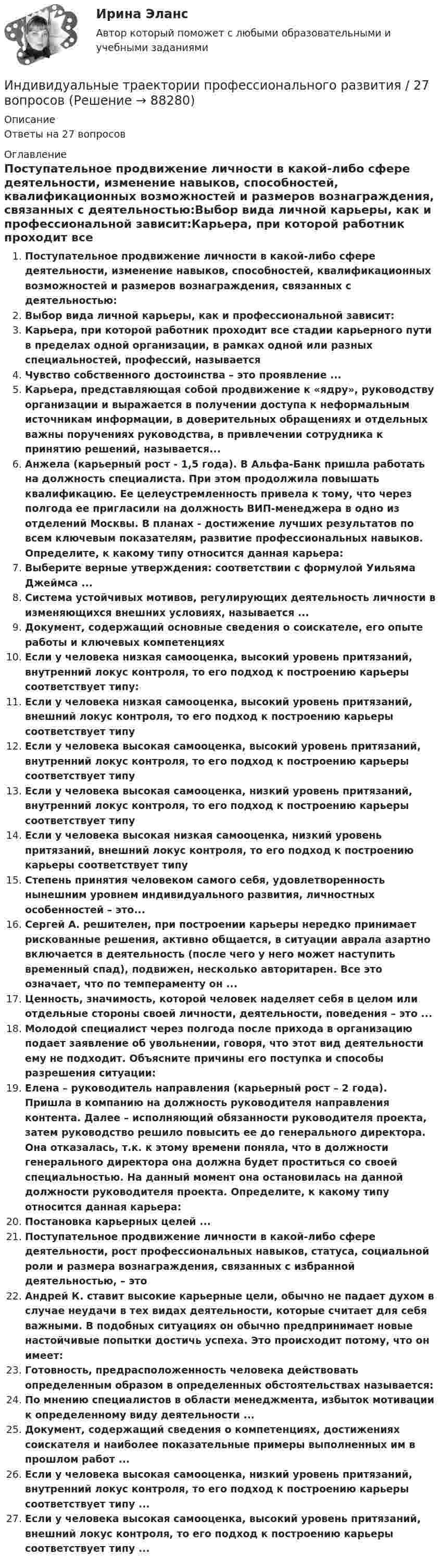      
            Описание
            Ответы на 27 вопросов 
            Оглавление
            Поступательное продвижение личности в какой-либо сфере деятельности, изменение навыков, способностей, квалификационных возможностей и размеров вознаграждения, связанных с деятельностью:Выбор вида личной карьеры, как и профессиональной зависит:Карьера, при которой работник проходит все стадии карьерного пути в пределах одной организации, в рамках одной или разных специальностей, профессий, называетсяЧувство собственного достоинства – это проявление ...Карьера, представляющая собой продвижение к «ядру», руководству организации и выражается в получении доступа к неформальным источникам информации, в доверительных обращениях и отдельных важны поручениях руководства, в привлечении сотрудника к принятию решений, называется...Анжела (карьерный рост - 1,5 года). В Альфа-Банк пришла работать на должность специалиста. При этом продолжила повышать квалификацию. Ее целеустремленность привела к тому, что через полгода ее пригласили на должность ВИП-менеджера в одно из отделений Москвы. В планах - достижение лучших результатов по всем ключевым показателям, развитие профессиональных навыков. Определите, к какому типу относится данная карьера:Выберите верные утверждения: соответствии с формулой Уильяма Джеймса ...Система устойчивых мотивов, регулирующих деятельность личности в изменяющихся внешних условиях, называется ...Документ, содержащий основные сведения о соискателе, его опыте работы и ключевых компетенцияхЕсли у человека низкая самооценка, высокий уровень притязаний, внутренний локус контроля, то его подход к построению карьеры соответствует типу:Если у человека низкая самооценка, высокий уровень притязаний, внешний локус контроля, то его подход к построению карьеры соответствует типуЕсли у человека высокая самооценка, высокий уровень притязаний, внутренний локус контроля, то его подход к построению карьеры соответствует типуЕсли у человека высокая самооценка, низкий уровень притязаний, внутренний локус контроля, то его подход к построению карьеры соответствует типуЕсли у человека высокая низкая самооценка, низкий уровень притязаний, внешний локус контроля, то его подход к построению карьеры соответствует типуСтепень принятия человеком самого себя, удовлетворенность нынешним уровнем индивидуального развития, личностных особенностей – это...Сергей А. решителен, при построении карьеры нередко принимает рискованные решения, активно общается, в ситуации аврала азартно включается в деятельность (после чего у него может наступить временный спад), подвижен, несколько авторитарен. Все это означает, что по темпераменту он ...Ценность, значимость, которой человек наделяет себя в целом или отдельные стороны своей личности, деятельности, поведения – это ...Молодой специалист через полгода после прихода в организацию подает заявление об увольнении, говоря, что этот вид деятельности ему не подходит. Объясните причины его поступка и способы разрешения ситуации:Елена – руководитель направления (карьерный рост – 2 года). Пришла в компанию на должность руководителя направления контента. Далее – исполняющий обязанности руководителя проекта, затем руководство решило повысить ее до генерального директора. Она отказалась, т.к. к этому времени поняла, что в должности генерального директора она должна будет проститься со своей специальностью. На данный момент она остановилась на данной должности руководителя проекта. Определите, к какому типу относится данная карьера:Постановка карьерных целей ...Поступательное продвижение личности в какой-либо сфере деятельности, рост профессиональных навыков, статуса, социальной роли и размера вознаграждения, связанных с избранной деятельностью, – этоАндрей К. ставит высокие карьерные цели, обычно не падает духом в случае неудачи в тех видах деятельности, которые считает для себя важными. В подобных ситуациях он обычно предпринимает новые настойчивые попытки достичь успеха. Это происходит потому, что он имеет:Готовность, предрасположенность человека действовать определенным образом в определенных обстоятельствах называется:По мнению специалистов в области менеджмента, избыток мотивации к определенному виду деятельности ...Документ, содержащий сведения о компетенциях, достижениях соискателя и наиболее показательные примеры выполненных им в прошлом работ ...Если у человека высокая самооценка, низкий уровень притязаний, внутренний локус контроля, то его подход к построению карьеры соответствует типу ...Если у человека высокая самооценка, высокий уровень притязаний, внешний локус контроля, то его подход к построению карьеры соответствует типу ...  
            
            
            Индивидуальные траектории профессионального развития Индивидуальные траектории профессионального развития / 27 вопросовИндивидуальные траектории профессионального развития  28/30 Индивидуальные траектории профессионального развития 2 семестр Зачёт (ответы на тест Синергия / МТИ / МосАП)Индивидуальные траектории профессионального развития 3 семестр Синергия💯 Индивидуальные траектории профессионального развития [5 тем] (ответы на тест Синергия / МТИ / МосАП, апрель 2023)💯 Индивидуальные траектории профессионального развития [5 тем] (правильные ответы на тесты Синергия / МОИ / МТИ / МосАП)Индивидуальное практическое задание ПсиходиагностикаИндивидуальное рассмотрение в лидерстве подразумевает ...Индивидуальное творческое задание по теме «Особенности регулирования труда отдельных категорий работников» - составление сравнительной таблицы.Индивидуальное чтение по английскому языку (вокабуляр, vocubulary)Индивидуальные задания на контрольную работу по курсу «МЭПЭСУ»Индивидуальные предприниматели при учете своих расходов для уплаты налога на доходы физических лиц (НДФЛ) вправе использовать … налоговый вычетИндивидуальные социальные пакеты наиболее ценных сотрудников организации должны иметь ... характер