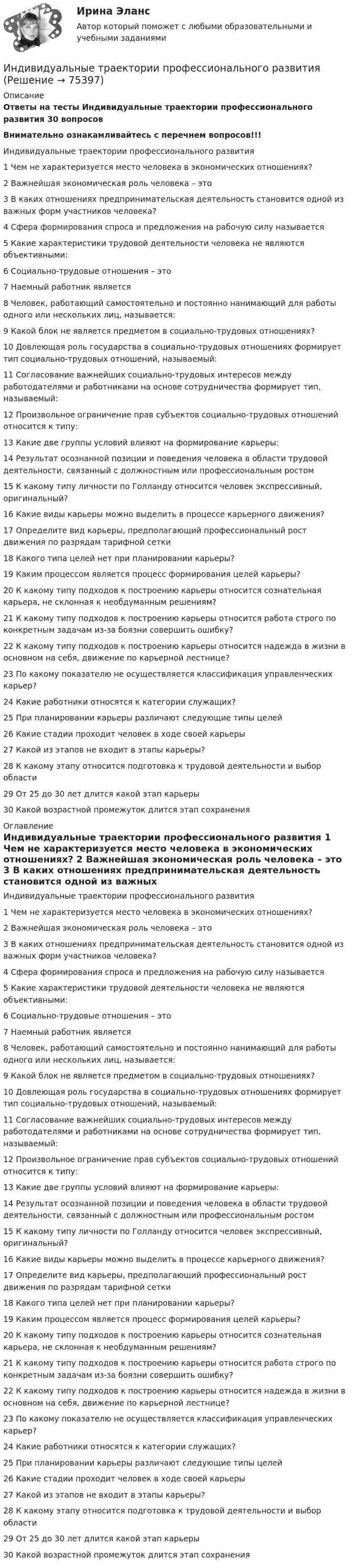     
            Описание
            Ответы на тесты Индивидуальные траектории профессионального развития 30 вопросовВнимательно ознакамливайтесь с перечнем вопросов!!!	Индивидуальные траектории профессионального развития  	1      Чем не характеризуется место человека в экономических отношениях?	2      Важнейшая экономическая роль человека – это	3      В каких отношениях предпринимательская деятельность становится одной из важных форм участников человека?	4      Сфера формирования спроса и предложения на рабочую силу называется	5      Какие характеристики трудовой деятельности человека не являются объективными:	6      Социально-трудовые отношения – это	7      Наемный работник является	8      Человек, работающий самостоятельно и постоянно нанимающий для работы одного или нескольких лиц, называется:	9      Какой блок не является предметом в социально-трудовых отношениях?	10    Довлеющая роль государства в социально-трудовых отношениях формирует тип социально-трудовых отношений, называемый:	11    Согласование важнейших социально-трудовых интересов между работодателями и работниками на основе сотрудничества формирует тип, называемый:	12    Произвольное ограничение прав субъектов социально-трудовых отношений относится к типу:	13    Какие две группы условий влияют на формирование карьеры:	14    Результат осознанной позиции и поведения человека в области трудовой деятельности, связанный с должностным или профессиональным ростом	15    К какому типу личности по Голланду относится человек экспрессивный, оригинальный?	16    Какие виды карьеры можно выделить в процессе карьерного движения?	17    Определите вид карьеры, предполагающий профессиональный рост движения по разрядам тарифной сетки	18    Какого типа целей нет при планировании карьеры?	19    Каким процессом является процесс формирования целей карьеры?	20    К какому типу подходов к построению карьеры относится сознательная карьера, не склонная к необдуманным решениям?	21    К какому типу подходов к построению карьеры относится работа строго по конкретным задачам из-за боязни совершить ошибку?	22    К какому типу подходов к построению карьеры относится надежда в жизни в основном на себя, движение по карьерной лестнице?	23    По какому показателю не осуществляется классификация управленческих карьер?	24    Какие работники относятся к категории служащих?	25    При планировании карьеры различают следующие типы целей	26    Какие стадии проходит человек в ходе своей карьеры	27    Какой из этапов не входит в этапы карьеры?	28    К какому этапу относится подготовка к трудовой деятельности и выбор области	29    От 25 до 30 лет длится какой этап карьеры	30    Какой возрастной промежуток длится этап сохранения 
            Оглавление
            	Индивидуальные траектории профессионального развития 	1      Чем не характеризуется место человека в экономических отношениях?	2      Важнейшая экономическая роль человека – это	3      В каких отношениях предпринимательская деятельность становится одной из важных форм участников человека?	4      Сфера формирования спроса и предложения на рабочую силу называется	5      Какие характеристики трудовой деятельности человека не являются объективными:	6      Социально-трудовые отношения – это	7      Наемный работник является	8      Человек, работающий самостоятельно и постоянно нанимающий для работы одного или нескольких лиц, называется:	9      Какой блок не является предметом в социально-трудовых отношениях?	10    Довлеющая роль государства в социально-трудовых отношениях формирует тип социально-трудовых отношений, называемый:	11    Согласование важнейших социально-трудовых интересов между работодателями и работниками на основе сотрудничества формирует тип, называемый:	12    Произвольное ограничение прав субъектов социально-трудовых отношений относится к типу:	13    Какие две группы условий влияют на формирование карьеры:	14    Результат осознанной позиции и поведения человека в области трудовой деятельности, связанный с должностным или профессиональным ростом	15    К какому типу личности по Голланду относится человек экспрессивный, оригинальный?	16    Какие виды карьеры можно выделить в процессе карьерного движения?	17    Определите вид карьеры, предполагающий профессиональный рост движения по разрядам тарифной сетки	18    Какого типа целей нет при планировании карьеры?	19    Каким процессом является процесс формирования целей карьеры?	20    К какому типу подходов к построению карьеры относится сознательная карьера, не склонная к необдуманным решениям?	21    К какому типу подходов к построению карьеры относится работа строго по конкретным задачам из-за боязни совершить ошибку?	22    К какому типу подходов к построению карьеры относится надежда в жизни в основном на себя, движение по карьерной лестнице?	23    По какому показателю не осуществляется классификация управленческих карьер?	24    Какие работники относятся к категории служащих?	25    При планировании карьеры различают следующие типы целей	26    Какие стадии проходит человек в ходе своей карьеры	27    Какой из этапов не входит в этапы карьеры?	28    К какому этапу относится подготовка к трудовой деятельности и выбор области	29    От 25 до 30 лет длится какой этап карьеры	30    Какой возрастной промежуток длится этап сохранения  
            
            
            Индивидуальные траектории профессионального развитияИндивидуальные траектории профессионального развития Индивидуальные траектории профессионального развития / 27 вопросовИндивидуальные траектории профессионального развития  28/30 Индивидуальные траектории профессионального развития 2 семестр Зачёт (ответы на тест Синергия / МТИ / МосАП)Индивидуальные траектории профессионального развития 3 семестр Синергия💯 Индивидуальные траектории профессионального развития [5 тем] (ответы на тест Синергия / МТИ / МосАП, апрель 2023)ИНДИВИДУАЛЬНОЕ ЗАДАНИЕ  по дисциплине «Социально-экономическая статистика»Индивидуальное практическое задание ПсиходиагностикаИндивидуальное рассмотрение в лидерстве подразумевает ...Индивидуальное творческое задание по теме «Особенности регулирования труда отдельных категорий работников» - составление сравнительной таблицы.Индивидуальное чтение по английскому языку (вокабуляр, vocubulary)Индивидуальные задания на контрольную работу по курсу «МЭПЭСУ»Индивидуальные предприниматели при учете своих расходов для уплаты налога на доходы физических лиц (НДФЛ) вправе использовать … налоговый вычет