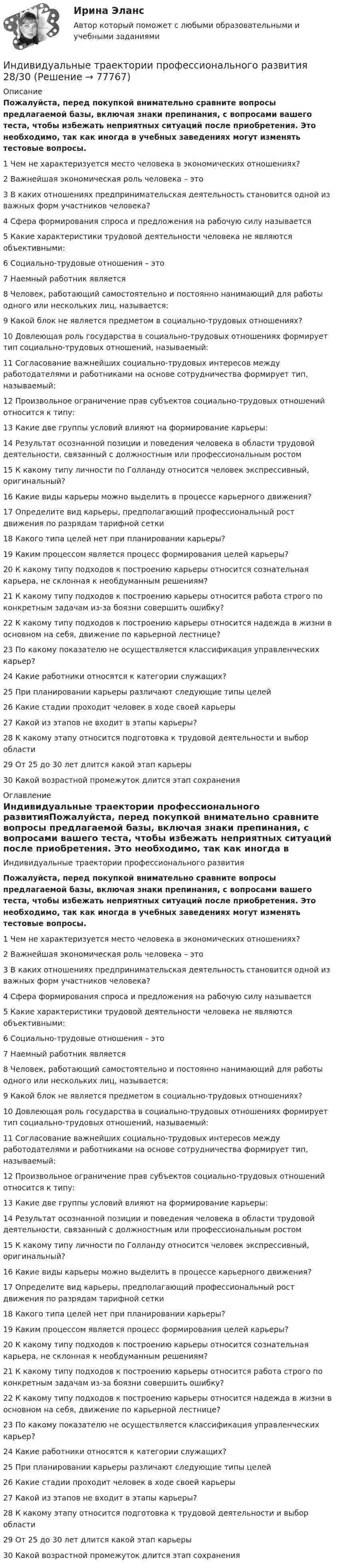     
            Описание
            Пожалуйста, перед покупкой внимательно сравните вопросы предлагаемой базы, включая знаки препинания, с вопросами вашего теста, чтобы избежать неприятных ситуаций после приобретения. Это необходимо, так как иногда в учебных заведениях могут изменять тестовые вопросы.1      Чем не характеризуется место человека в экономических отношениях?2      Важнейшая экономическая роль человека – это3      В каких отношениях предпринимательская деятельность становится одной из важных форм участников человека?4      Сфера формирования спроса и предложения на рабочую силу называется5      Какие характеристики трудовой деятельности человека не являются объективными:6      Социально-трудовые отношения – это7      Наемный работник является8      Человек, работающий самостоятельно и постоянно нанимающий для работы одного или нескольких лиц, называется:9      Какой блок не является предметом в социально-трудовых отношениях?10    Довлеющая роль государства в социально-трудовых отношениях формирует тип социально-трудовых отношений, называемый:11    Согласование важнейших социально-трудовых интересов между работодателями и работниками на основе сотрудничества формирует тип, называемый:12    Произвольное ограничение прав субъектов социально-трудовых отношений относится к типу:13    Какие две группы условий влияют на формирование карьеры:14    Результат осознанной позиции и поведения человека в области трудовой деятельности, связанный с должностным или профессиональным ростом15    К какому типу личности по Голланду относится человек экспрессивный, оригинальный?16    Какие виды карьеры можно выделить в процессе карьерного движения?17    Определите вид карьеры, предполагающий профессиональный рост движения по разрядам тарифной сетки18    Какого типа целей нет при планировании карьеры?19    Каким процессом является процесс формирования целей карьеры?20    К какому типу подходов к построению карьеры относится сознательная карьера, не склонная к необдуманным решениям?21    К какому типу подходов к построению карьеры относится работа строго по конкретным задачам из-за боязни совершить ошибку?22    К какому типу подходов к построению карьеры относится надежда в жизни в основном на себя, движение по карьерной лестнице?23    По какому показателю не осуществляется классификация управленческих карьер?24    Какие работники относятся к категории служащих?25    При планировании карьеры различают следующие типы целей26    Какие стадии проходит человек в ходе своей карьеры27    Какой из этапов не входит в этапы карьеры?28    К какому этапу относится подготовка к трудовой деятельности и выбор области29    От 25 до 30 лет длится какой этап карьеры30    Какой возрастной промежуток длится этап сохранения 
            Оглавление
            Индивидуальные траектории профессионального развитияПожалуйста, перед покупкой внимательно сравните вопросы предлагаемой базы, включая знаки препинания, с вопросами вашего теста, чтобы избежать неприятных ситуаций после приобретения. Это необходимо, так как иногда в учебных заведениях могут изменять тестовые вопросы.1      Чем не характеризуется место человека в экономических отношениях?2      Важнейшая экономическая роль человека – это3      В каких отношениях предпринимательская деятельность становится одной из важных форм участников человека?4      Сфера формирования спроса и предложения на рабочую силу называется5      Какие характеристики трудовой деятельности человека не являются объективными:6      Социально-трудовые отношения – это7      Наемный работник является8      Человек, работающий самостоятельно и постоянно нанимающий для работы одного или нескольких лиц, называется:9      Какой блок не является предметом в социально-трудовых отношениях?10    Довлеющая роль государства в социально-трудовых отношениях формирует тип социально-трудовых отношений, называемый:11    Согласование важнейших социально-трудовых интересов между работодателями и работниками на основе сотрудничества формирует тип, называемый:12    Произвольное ограничение прав субъектов социально-трудовых отношений относится к типу:13    Какие две группы условий влияют на формирование карьеры:14    Результат осознанной позиции и поведения человека в области трудовой деятельности, связанный с должностным или профессиональным ростом15    К какому типу личности по Голланду относится человек экспрессивный, оригинальный?16    Какие виды карьеры можно выделить в процессе карьерного движения?17    Определите вид карьеры, предполагающий профессиональный рост движения по разрядам тарифной сетки18    Какого типа целей нет при планировании карьеры?19    Каким процессом является процесс формирования целей карьеры?20    К какому типу подходов к построению карьеры относится сознательная карьера, не склонная к необдуманным решениям?21    К какому типу подходов к построению карьеры относится работа строго по конкретным задачам из-за боязни совершить ошибку?22    К какому типу подходов к построению карьеры относится надежда в жизни в основном на себя, движение по карьерной лестнице?23    По какому показателю не осуществляется классификация управленческих карьер?24    Какие работники относятся к категории служащих?25    При планировании карьеры различают следующие типы целей26    Какие стадии проходит человек в ходе своей карьеры27    Какой из этапов не входит в этапы карьеры?28    К какому этапу относится подготовка к трудовой деятельности и выбор области29    От 25 до 30 лет длится какой этап карьеры30    Какой возрастной промежуток длится этап сохранения  
            
            
            Индивидуальные траектории профессионального развития / 27 вопросовИндивидуальные траектории профессионального развития  28/30 Индивидуальные траектории профессионального развития 2 семестр Зачёт (ответы на тест Синергия / МТИ / МосАП)Индивидуальные траектории профессионального развития 3 семестр Синергия💯 Индивидуальные траектории профессионального развития [5 тем] (ответы на тест Синергия / МТИ / МосАП, апрель 2023)💯 Индивидуальные траектории профессионального развития [5 тем] (правильные ответы на тесты Синергия / МОИ / МТИ / МосАП)💯 Индивидуальные траектории профессионального развития [без тем, 20 вопросов в тесте] (все ответы на тест Синергия / МОИ / МТИ / МосАП, июнь 2023)Индивидуальное рассмотрение в лидерстве подразумевает ...Индивидуальное творческое задание по теме «Особенности регулирования труда отдельных категорий работников» - составление сравнительной таблицы.Индивидуальное чтение по английскому языку (вокабуляр, vocubulary)Индивидуальные задания на контрольную работу по курсу «МЭПЭСУ»Индивидуальные предприниматели при учете своих расходов для уплаты налога на доходы физических лиц (НДФЛ) вправе использовать … налоговый вычетИндивидуальные социальные пакеты наиболее ценных сотрудников организации должны иметь ... характерИндивидуальные траектории профессионального развития
