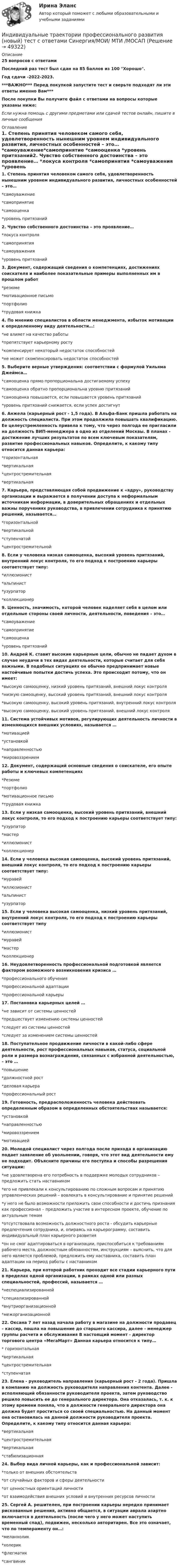     
            Описание
            25 вопросов с ответамиПоследний раз тест был сдан на 85 баллов из 100 Хорошо.Год сдачи -2022-2023.***ВАЖНО*** Перед покупкой запустите тест и сверьте подходят ли эти ответы именно Вам***После покупки Вы получите файл с ответами на вопросы которые указаны ниже:Если нужна помощь с другими предметами или сдачей тестов онлайн, пишите в личные сообщения  
            Оглавление
            1. Степень принятия человеком самого себя, удовлетворенность нынешним уровнем индивидуального развития, личностных особенностей – это…  *самоуважение*самопринятие *самооценка *уровень притязаний2. Чувство собственного достоинства – это проявление…  *локуса контроля *самопринятия *самоуважения *уровень притязаний3. Документ, содержащий сведения о компетенциях, достижениях соискателя и наиболее показательные примеры выполненных им в прошлом работ *резюме*мотивационное письмо*портфолио*трудовая книжка4. По мнению специалистов в области менеджмента, избыток мотивации к определенному виду деятельности…:  *не влияет на качество работы *препятствует карьерному росту *компенсирует некоторый недостаток способностей *не может скомпенсировать недостаток способностей5. Выберите верные утверждения: соответствии с формулой Уильяма Джеймса…  *самооценка прямо пропорциональна достигаемому успеху *самооценка обратно пропорциональна уровню притязаний *самооценка повышается, если повышается уровень притязаний *уровень притязаний снижается, если успех достигнут6. Анжела (карьерный рост - 1,5 года). В Альфа-Банк пришла работать на должность специалиста. При этом продолжила повышать квалификацию. Ее целеустремленность привела к тому, что через полгода ее пригласили на должность ВИП-менеджера в одно из отделений Москвы. В планах - достижение лучших результатов по всем ключевым показателям, развитие профессиональных навыков. Определите, к какому типу относится данная карьера:  *горизонтальная *вертикальная *центростремительная *вертикальная7. Карьера, представляющая собой продвижение к «ядру», руководству организации и выражается в получении доступа к неформальным источникам информации, в доверительных обращениях и отдельных важны поручениях руководства, в привлечении сотрудника к принятию решений, называется…  *горизонтальной*вертикальной *ступенчатой *центростремительной8. Если у человека низкая самооценка, высокий уровень притязаний, внутренний локус контроля, то его подход к построению карьеры соответствует типу: *иллюзионист*альпинист*узурпатор*коллекционер9. Ценность, значимость, которой человек наделяет себя в целом или отдельные стороны своей личности, деятельности, поведения – это…  *самоуважение*самопринятие *самооценка *уровень притязаний10. Андрей К. ставит высокие карьерные цели, обычно не падает духом в случае неудачи в тех видах деятельности, которые считает для себя важными. В подобных ситуациях он обычно предпринимает новые настойчивые попытки достичь успеха. Это происходит потому, что он имеет:  *высокую самооценку, низкий уровень притязаний, внешний локус контроля *низкую самооценку, высокий уровень притязаний, внешний локус контроля *высокую самооценку, высокий уровень притязаний, внутренний локус контроля *высокую самооценку, высокий уровень притязаний, внешний локус контроля11. Система устойчивых мотивов, регулирующих деятельность личности в изменяющихся внешних условиях, называется … *мотивацией*установкой*направленностью*мировоззрением12. Документ, содержащий основные сведения о соискателе, его опыте работы и ключевых компетенциях *Резюме*портфолио*мотивационное письмо*трудовая книжка13. Если у низкая самооценка, высокий уровень притязаний, внешний локус контроля, то его подход к построению карьеры соответствует типу:  *узурпатор *мастер *иллюзионист *коллекционер14. Если у человека высокая самооценка, высокий уровень притязаний, внешний локус контроля, то его подход к построению карьеры соответствует типу:  *муравей*иллюзионист *альпинист *узурпатор15. Если у человека высокая самооценка, низкий уровень притязаний, внутренний локус контроля, то его подход к построению карьеры соответствует типу  *иллюзионист *муравей *мастер *коллекционер16. Неудовлетворенность профессиональной подготовкой является фактором возможного возникновения кризиса … *профессионального обучения*профессиональной адаптации*профессиональной карьеры17. Постановка карьерных целей … *не зависит от системы ценностей*предшествует изменению системы ценностей*следует из системы ценностей*следует за изменением системы ценностей18. Поступательное продвижение личности в какой-либо сфере деятельности, рост профессиональных навыков, статуса, социальной роли и размера вознаграждения, связанных с избранной деятельностью, – это … *повышение*должностной рост*деловая карьера*профессиональный рост19. Готовность, предрасположенность человека действовать определенным образом в определенных обстоятельствах называется:  *установкой *направленностью *мировоззрением *мотивацией20. Молодой специалист через полгода после прихода в организацию подает заявление об увольнении, говоря, что этот вид деятельности ему не подходит. Объясните причины его поступка и способы разрешения ситуации:  *не удовлетворена его потребность в поддержке молодых сотрудников – предложить стать наставником *его не привлекали к консультированию по сложным вопросам и принятию управленческих решений – вовлекать в консультирование и принятие решений *у него не было возможности приложить свои способности и достичь признания как профессионал – предложить участие в интересном проекте, обучение по актуальным темам*отсутствовала возможность должностного роста - обсудить карьерные предпочтения сотрудника, и, опираясь на карьерограмму, составить индивидуальный план карьерного развития*он не смог адаптироваться в организации, приспособиться к требованиям рабочего места, должностным обязанностям, инструкциям – выяснить, что для него является проблемой, предложить ему наставника, составить план адаптации на период работы с наставником21. Карьера, при которой работник проходит все стадии карьерного пути в пределах одной организации, в рамках одной или разных специальностей, профессий, называется …  *неспециализированной *специализированной *внутриорганизационной *межорганизационной22. Оксана 7 лет назад начала работу в магазине на должности продавец – кассир, пошла на повышение до старшего кассира, далее - менеджер группы расчета и обслуживания В настоящий момент - директор торгового центра «МегаМарт» Данная карьера относится к типу…  * горизонтальная *вертикальная *центростремительная *ступенчатая23. Елена - руководитель направления (карьерный рост - 2 года). Пришла в компанию на должность руководителя направления контента. Далее - исполняющий обязанности руководителя проекта, затем руководство решило повысить ее до генерального директора. Она отказалась, т. к. к этому времени поняла, что в должности генерального директора она должна будет проститься со своей специальностью. На данный момент она остановилась на данной должности руководителя проекта. Определите, к какому типу относится данная карьера:  *вертикальная *центростремительная *вертикальная *стабилизационная24. Выбор вида личной карьеры, как и профессиональной зависит:  *только от внешних обстоятельств *от случайных факторов и сферы деятельности *от ценностных ориентаций личности *от взаимодействия внешних условий и внутренних ресурсов личности25. Сергей А. решителен, при построении карьеры нередко принимает рискованные решения, активно общается, в ситуации аврала азартно включается в деятельность (после чего у него может наступить временный спад), подвижен, несколько авторитарен. Все это означает, что по темпераменту он…:  *меланхолик *холерик *флегматик *сангвиник 
            
            
            💯 Индивидуальные траектории профессионального развития [Конспект 1-4] (правильные ответы на тест Синергия / МОИ / МТИ / МосАП, август 2023)Индивидуальные траектории профессионального развития (новый) тест с ответами Синергия/МОИ/ МТИ /МОСАПИндивидуальные траектории профессионального развития (Ответы на тест Синергия/МОИ/ МТИ)⭐ Индивидуальные траектории профессионального развития (ответы на тест Синергия / МТИ / МосАП, октябрь 2022)💯 Индивидуальные траектории профессионального развития (ответы на тест Синергия / МТИ / МосАП, январь 2023)Индивидуальные траектории профессионального развития Синергия (226 вопросов) сдан на 100 баллов (отлично)Индивидуальные траектории профессионального развития Синергия (27 вопросов) сдан на 90 баллов (отлично)💯 Индивидуальные траектории профессионального развития [без тем] (ответы на тест Синергия / МТИ / МосАП, январь 2023)💯 Индивидуальные траектории профессионального развития [Занятие 1] (ответы на тест Синергия / МОИ / МТИ / МосАП, декабрь 2023)💯 Индивидуальные траектории профессионального развития [Занятие 1] (ответы на тест Синергия / МОИ / МТИ / МосАП, ноябрь 2023)💯 Индивидуальные траектории профессионального развития [Занятие 1] (ответы на тест Синергия / МОИ / МТИ / МосАП, октябрь 2023)🌞Индивидуальные траектории профессионального развития / Итоговый тест / Синергия / МТИ / МосАП. Новые ответы на отлично!💯 Индивидуальные траектории профессионального развития [Конспект 1-4] (ответы на тест Синергия / МОИ / МТИ / МосАП, декабрь 2023)💯 Индивидуальные траектории профессионального развития [Конспект 1-4] (ответы на тест Синергия / МОИ / МТИ / МосАП, ноябрь 2023)