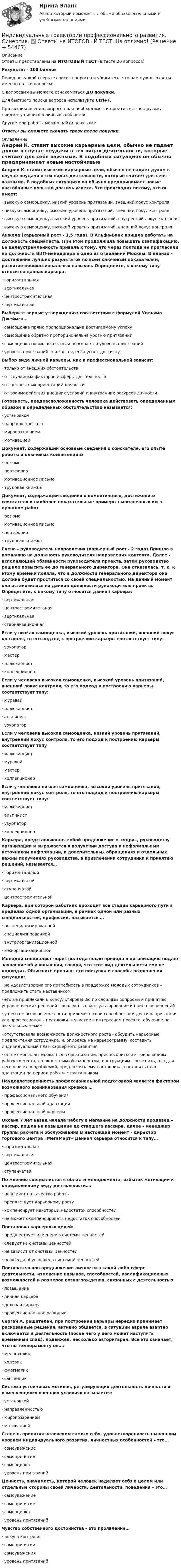     
            Описание
            Ответы представлены на ИТОГОВЫЙ ТЕСТ (в тесте 20 вопросов)Результат - 100 балловПеред покупкой сверьте список вопросов и убедитесь, что вам нужны ответы именно на эти вопросы!С вопросами вы можете ознакомиться ДО покупки.Для быстрого поиска вопроса используйте Ctrl+F.При возникновении вопросов или необходимости пройти тест по другому предмету пишите в личные сообщения Другие мои работы можно найти по ссылке Ответы вы сможете скачать сразу после покупки. 
            Оглавление
            Андрей К. ставит высокие карьерные цели, обычно не падает духом в случае неудачи в тех видах деятельности, которые считает для себя важными. В подобных ситуациях он обычно предпринимает новые настойчивые попытки достичь успеха. Это происходит потому, что он имеет:·      высокую самооценку, низкий уровень притязаний, внешний локус контроля·      низкую самооценку, высокий уровень притязаний, внешний локус контроля·      высокую самооценку, высокий уровень притязаний, внутренний локус контроля·      высокую самооценку, высокий уровень притязаний, внешний локус контроля Анжела (карьерный рост - 1,5 года). В Альфа-Банк пришла работать на должность специалиста. При этом продолжила повышать квалификацию. Ее целеустремленность привела к тому, что через полгода ее пригласили на должность ВИП-менеджера в одно из отделений Москвы. В планах - достижение лучших результатов по всем ключевым показателям, развитие профессиональных навыков. Определите, к какому типу относится данная карьера:·      горизонтальная·      вертикальная·      центростремительная·      вертикальная Выберите верные утверждения: соответствии с формулой Уильяма Джеймса…·      самооценка прямо пропорциональна достигаемому успеху·      самооценка обратно пропорциональна уровню притязаний·      самооценка повышается, если повышается уровень притязаний·      уровень притязаний снижается, если успех достигнут Выбор вида личной карьеры, как и профессиональной зависит:·      только от внешних обстоятельств·      от случайных факторов и сферы деятельности·      от ценностных ориентаций личности·      от взаимодействия внешних условий и внутренних ресурсов личности Готовность, предрасположенность человека действовать определенным образом в определенных обстоятельствах называется:·      установкой·      направленностью·      мировоззрением·      мотивацией Документ, содержащий основные сведения о соискателе, его опыте работы и ключевых компетенциях·      резюме·      портфолио·      мотивационное письмо·      трудовая книжка Документ, содержащий сведения о компетенциях, достижениях соискателя и наиболее показательные примеры выполненных им в прошлом работ·      резюме·      мотивационное письмо·      портфолио·      трудовая книжка Елена - руководитель направления (карьерный рост - 2 года).Пришла в компанию на должность руководителя направления контента. Далее - исполняющий обязанности руководителя проекта, затем руководство решило повысить ее до генерального директора. Она отказалась, т. к. к этому времени поняла, что в должности генерального директора она должна будет проститься со своей специальностью. На данный момент она остановилась на данной должности руководителя проекта. Определите, к какому типу относится данная карьера:·      вертикальная·      центростремительная·      вертикальная·      стабилизационная Если у низкая самооценка, высокий уровень притязаний, внешний локус контроля, то его подход к построению карьеры соответствует типу:·      узурпатор·      мастер·      иллюзионист·      коллекционер Если у человека высокая самооценка, высокий уровень притязаний, внешний локус контроля, то его подход к построению карьеры соответствует типу:·      муравей·      иллюзионист·      альпинист·      узурпатор Если у человека высокая самооценка, низкий уровень притязаний, внутренний локус контроля, то его подход к построению карьеры соответствует типу·      иллюзионист·      муравей·      мастер·      коллекционер Если у человека низкая самооценка, высокий уровень притязаний, внутренний локус контроля, то его подход к построению карьеры соответствует типу:·      иллюзионист·      альпинист·      узурпатор·      коллекционер Карьера, представляющая собой продвижение к «ядру», руководству организации и выражается в получении доступа к неформальным источникам информации, в доверительных обращениях и отдельных важны поручениях руководства, в привлечении сотрудника к принятию решений, называется…·      горизонтальной·      вертикальной·      ступенчатой·      центростремительной Карьера, при которой работник проходит все стадии карьерного пути в пределах одной организации, в рамках одной или разных специальностей, профессий, называется …·      неспециализированной·      специализированной·      внутриорганизационной·      межорганизационной Молодой специалист через полгода после прихода в организацию подает заявление об увольнении, говоря, что этот вид деятельности ему не подходит. Объясните причины его поступка и способы разрешения ситуации:·      не удовлетворена его потребность в поддержке молодых сотрудников – предложить стать наставником·      его не привлекали к консультированию по сложным вопросам и принятию управленческих решений – вовлекать в консультирование и принятие решений·      у него не было возможности приложить свои способности и достичь признания как профессионал – предложить участие в интересном проекте, обучение по актуальным темам·      отсутствовала возможность должностного роста - обсудить карьерные предпочтения сотрудника, и, опираясь на карьерограмму, составить индивидуальный план карьерного развития·      он не смог адаптироваться в организации, приспособиться к требованиям рабочего места, должностным обязанностям, инструкциям – выяснить, что для него является проблемой, предложить ему наставника, составить план адаптации на период работы с наставникомНеудовлетворенность профессиональной подготовкой является фактором возможного возникновения кризиса …·      профессионального обучения·      профессиональной адаптации·      профессиональной карьеры Оксана 7 лет назад начала работу в магазине на должности продавец – кассир, пошла на повышение до старшего кассира, далее - менеджер группы расчета и обслуживания В настоящий момент - директор торгового центра «МегаМарт» Данная карьера относится к типу…·      горизонтальная·      вертикальная·      центростремительная·      ступенчатая По мнению специалистов в области менеджмента, избыток мотивации к определенному виду деятельности…:·      не влияет на качество работы·      препятствует карьерному росту·      компенсирует некоторый недостаток способностей·      не может скомпенсировать недостаток способностей Постановка карьерных целей:·      предшествует изменению системы ценностей·      следует из системы ценностей·      не зависит от системы ценностей·      не всегда обусловлена системой ценностей Поступательное продвижение личности в какой-либо сфере деятельности, изменение навыков, способностей, квалификационных возможностей и размеров вознаграждения, связанных с деятельностью:·      повышение·      личная карьера·      деловая карьера·      профессиональное развитие Сергей А. решителен, при построении карьеры нередко принимает рискованные решения, активно общается, в ситуации аврала азартно включается в деятельность (после чего у него может наступить временный спад), подвижен, несколько авторитарен. Все это означает, что по темпераменту он…:·      меланхолик·      холерик·      флегматик·      сангвиник Система устойчивых мотивов, регулирующих деятельность личности в изменяющихся внешних условиях называется:·      установкой·      направленностью·      мировоззрением·      мотивацией Степень принятия человеком самого себя, удовлетворенность нынешним уровнем индивидуального развития, личностных особенностей – это…·      самоуважение·      самопринятие·      самооценка·      уровень притязаний Ценность, значимость, которой человек наделяет себя в целом или отдельные стороны своей личности, деятельности, поведения – это…·      самоуважение·      самопринятие·      самооценка·      уровень притязаний  Чувство собственного достоинства – это проявление…·      локуса контроля·      самопринятия·      самоуважения·      уровень притязаний 
            
            
            Индивидуальные траектории профессионального развития. Синергия. ✅ Ответы на ИТОГОВЫЙ ТЕСТ. На 100 баллов!Индивидуальные траектории профессионального развития. Синергия. ✅ Ответы на ИТОГОВЫЙ ТЕСТ. На отлично!Индивидуальные траектории профессионального развития. Синергия. Ответы на ИТОГОВЫЙ ТЕСТ. На отлично!💯 Индивидуальные траектории профессионального развития [Тема 1-4] (ответы на тесты Синергия / МОИ / МТИ / МосАП, октябрь 2023)💯 Индивидуальные траектории профессионального развития [Тема 1-4] (ответы на тесты Синергия / МОИ / МТИ / МосАП, январь 2024)💯 Индивидуальные траектории профессионального развития [Тема 1-9] (ответы на тест Синергия / МОИ / МТИ / МосАП, сентябрь 2023)Индивидуальные траектории профессионального развития, темы 1-4, итоговый, компетентностный тест (ответы на тест Синергия / МТИ / МОИ / МосАП, 75 вопросов)Индивидуальные траектории профессионального развития Синергия (27 вопросов) сдан на 90 баллов (отлично)Индивидуальные траектории профессионального развития_СИНЕРГИЯ_3сем.Индивидуальные траектории профессионального развития ( Синергия , 4 семестр)Индивидуальные траектории профессионального развития Синергия, МОИ, МФПУИндивидуальные траектории профессионального развития//СИНЕРГИЯ//МОСАП//МОИ//МТИИндивидуальные траектории профессионального развития Синергия МТИ МОСАП Ответы на итоговый тестИндивидуальные траектории профессионального развития Синергия МТИ МОСАП Ответы на итоговый тест (более 200 вопросов)