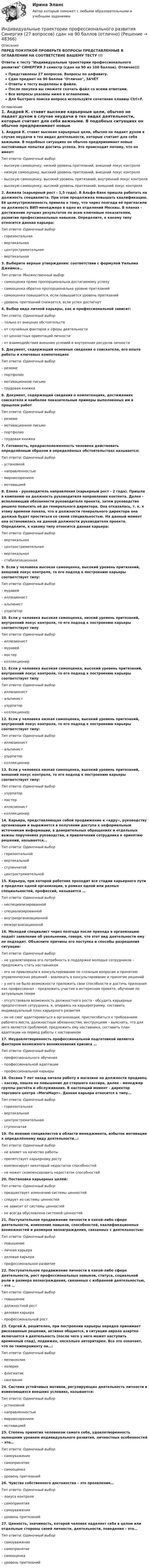     
            Описание
            ПЕРЕД ПОКУПКОЙ ПРОВЕРЬТЕ ВОПРОСЫ ПРЕДСТАВЛЕННЫЕ В ОГЛАВЛЕНИИ НА СООТВЕТСТВИЕ ВАШЕМУ ТЕСТУ !!!Ответы к тесту Индивидуальные траектории профессионального развития СИНЕРГИЯ 3 семестр (сдан на 90 из 100 баллов). Отлично)))Представлены 27 вопросов. Вопросы по алфавиту.Сдан предмет на 90 баллов Отлично, ЗАЧЁТОтветы к тесту выделены в файле.После покупки вы сможете скачать файл со всеми ответами.Все вопросы указаны ниже в оглавлении.Для быстрого поиска вопроса используйте сочетание клавиш Ctrl+F. 
            Оглавление
            1. Андрей К. ставит высокие карьерные цели, обычно не падает духом в случае неудачи в тех видах деятельности, которые считает для себя важными. В подобных ситуациях он обычно предпринимает новые настойчивые попытки достичь успеха. Это происходит потому, что он имеет:Тип ответа: Одиночный выбор– высокую самооценку, низкий уровень притязаний, внешний локус контроля– низкую самооценку, высокий уровень притязаний, внешний локус контроля– высокую самооценку, высокий уровень притязаний, внутренний локус контроля– высокую самооценку, высокий уровень притязаний, внешний локус контроля2. Анжела (карьерный рост - 1,5 года). В Альфа-Банк пришла работать на должность специалиста. При этом продолжила повышать квалификацию. Её целеустремленность привела к тому, что через полгода её пригласили на должность ВИП-менеджера в одно из отделений Москвы. В планах - достижение лучших результатов по всем ключевым показателям, развитие профессиональных навыков. Определите, к какому типу относится данная карьера:Тип ответа: Одиночный выбор– горизонтальная– вертикальная– центростремительная– вертикальная3. Выберите верные утверждения: соответствии с формулой Уильяма Джеймса…Тип ответа: Множественный выбор– самооценка прямо пропорциональна достигаемому успеху– самооценка обратно пропорциональна уровню притязаний– самооценка повышается, если повышается уровень притязаний– уровень притязаний снижается, если успех достигнут4. Выбор вида личной карьеры, как и профессиональной зависит:Тип ответа: Одиночный выбор– только от внешних обстоятельств– от случайных факторов и сферы деятельности– от ценностных ориентаций личности– от взаимодействия внешних условий и внутренних ресурсов личности5. Документ, содержащий основные сведения о соискателе, его опыте работы и ключевых компетенцияхТип ответа: Одиночный выбор– резюме– портфолио– мотивационное письмо– трудовая книжка6. Документ, содержащий сведения о компетенциях, достижениях соискателя и наиболее показательные примеры выполненных им в прошлом работТип ответа: Одиночный выбор– резюме– мотивационное письмо– портфолио– трудовая книжка7. Готовность, предрасположенность человека действовать определённым образом в определённых обстоятельствах называется:Тип ответа: Одиночный выбор– установкой– направленностью– мировоззрением– мотивацией8. Елена - руководитель направления (карьерный рост - 2 года). Пришла в компанию на должность руководителя направления контента. Далее - исполняющий обязанности руководителя проекта, затем руководство решило повысить её до генерального директора. Она отказалась, т. к. к этому времени поняла, что в должности генерального директора она должна будет проститься со своей специальностью. На данный момент она остановилась на данной должности руководителя проекта. Определите, к какому типу относится данная карьера:Тип ответа: Одиночный выбор– вертикальная– центростремительная– вертикальная– стабилизационная9. Если у человека высокая самооценка, высокий уровень притязаний, внешний локус контроля, то его подход к построению карьеры соответствует типу:Тип ответа: Одиночный выбор– муравей– иллюзионист– альпинист– узурпатор10. Если у человека высокая самооценка, низкий уровень притязаний, внутренний локус контроля, то его подход к построению карьеры соответствует типуТип ответа: Одиночный выбор– иллюзионист– муравей– мастер– коллекционер11. Если у человека высокая самооценка, высокий уровень притязаний, внутренний локус контроля, то его подход к построению карьеры соответствует типуТип ответа: Одиночный выбор– иллюзионист– альпинист– узурпатор– коллекционер12. Если у человека низкая самооценка, высокий уровень притязаний, внутренний локус контроля, то его подход к построению карьеры соответствует типу:Тип ответа: Одиночный выбор– иллюзионист– альпинист– узурпатор– коллекционер13. Если у человека низкая самооценка, высокий уровень притязаний, внешний локус контроля, то его подход к построению карьеры соответствует типу:Тип ответа: Одиночный выбор– узурпатор– мастер– иллюзионист– коллекционер14. Карьера, представляющая собой продвижение к «ядру», руководству организации и выражается в получении доступа к неформальным источникам информации, в доверительных обращениях и отдельных важны поручениях руководства, в привлечении сотрудника к принятию решений, называется…Тип ответа: Одиночный выбор– горизонтальной– вертикальной– ступенчатой– центростремительной15. Карьера, при которой работник проходит все стадии карьерного пути в пределах одной организации, в рамках одной или разных специальностей, профессий, называется …Тип ответа: Одиночный выбор– неспециализированной– специализированной– внутриорганизационной– межорганизационной16. Молодой специалист через полгода после прихода в организацию подаёт заявление об увольнении, говоря, что этот вид деятельности ему не подходит. Объясните причины его поступка и способы разрешения ситуации:Тип ответа: Одиночный выбор– не удовлетворена его потребность в поддержке молодых сотрудников – предложить стать наставником– его не привлекали к консультированию по сложным вопросам и принятию управленческих решений – вовлекать в консультирование и принятие решений– у него не было возможности приложить свои способности и достичь признания как профессионал – предложить участие в интересном проекте, обучение по актуальным темам– отсутствовала возможность должностного роста - обсудить карьерные предпочтения сотрудника, и, опираясь на карьерограмму, составить индивидуальный план карьерного развития– он не смог адаптироваться в организации, приспособиться к требованиям рабочего места, должностным обязанностям, инструкциям – выяснить, что для него является проблемой, предложить ему наставника, составить план адаптации на период работы с наставником17. Неудовлетворенность профессиональной подготовкой является фактором возможного возникновения кризиса …Тип ответа: Одиночный выбор– профессионального обучения– профессиональной адаптации– профессиональной карьеры18. Оксана 7 лет назад начала работу в магазине на должности продавец – кассир, пошла на повышение до старшего кассира, далее - менеджер группы расчёта и обслуживания. В настоящий момент - директор торгового центра «МегаМарт». Данная карьера относится к типу…Тип ответа: Одиночный выбор– горизонтальная– вертикальная– центростремительная– ступенчатая19. По мнению специалистов в области менеджмента, избыток мотивации к определённому виду деятельности…:Тип ответа: Одиночный выбор– не влияет на качество работы– препятствует карьерному росту– компенсирует некоторый недостаток способностей– не может скомпенсировать недостаток способностей20. Постановка карьерных целей:Тип ответа: Одиночный выбор– предшествует изменению системы ценностей– следует из системы ценностей– не зависит от системы ценностей– не всегда обусловлена системой ценностей21. Поступательное продвижение личности в какой-либо сфере деятельности, изменение навыков, способностей, квалификационных возможностей и размеров вознаграждения, связанных с деятельностью:Тип ответа: Одиночный выбор– повышение– личная карьера– деловая карьера– профессиональное развитие22. Поступательное продвижение личности в какой-либо сфере деятельности, рост профессиональных навыков, статуса, социальной роли и размера вознаграждения, связанных с избранной деятельностью, – это …Тип ответа: Одиночный выбор– повышение– должностной рост– деловая карьера– профессиональный рост23. Сергей А. решителен, при построении карьеры нередко принимает рискованные решения, активно общается, в ситуации аврала азартно включается в деятельность (после чего у него может наступить временный спад), подвижен, несколько авторитарен. Все это означает, что по темпераменту он…:Тип ответа: Одиночный выбор– меланхолик– холерик– флегматик– сангвиник24. Система устойчивых мотивов, регулирующих деятельность личности в изменяющихся внешних условиях, называется:Тип ответа: Одиночный выбор– установкой– направленностью– мировоззрением– мотивацией25. Степень принятия человеком самого себя, удовлетворенность нынешним уровнем индивидуального развития, личностных особенностей – это…Тип ответа: Одиночный выбор– самоуважение– самопринятие– самооценка– уровень притязаний26. Чувство собственного достоинства – это проявление…Тип ответа: Одиночный выбор– локуса контроля– самопринятия– самоуважения– уровень притязаний27. Ценность, значимость, которой человек наделяет себя в целом или отдельные стороны своей личности, деятельности, поведения – это…Тип ответа: Одиночный выбор– самоуважение– самопринятие– самооценка– уровень притязаний 
            
            
            Индивидуальные траектории профессионального развития Синергия (226 вопросов) сдан на 100 баллов (отлично)Индивидуальные траектории профессионального развития Синергия (27 вопросов) сдан на 90 баллов (отлично)Индивидуальные траектории профессионального развития_СИНЕРГИЯ_3сем.Индивидуальные траектории профессионального развития ( Синергия , 4 семестр)Индивидуальные траектории профессионального развития Синергия, МОИ, МФПУИндивидуальные траектории профессионального развития//СИНЕРГИЯ//МОСАП//МОИ//МТИИндивидуальные траектории профессионального развития Синергия МТИ МОСАП Ответы на итоговый тест💯 Индивидуальные траектории профессионального развития [Конспект 1-4] (ответы на тест Синергия / МОИ / МТИ / МосАП, декабрь 2023)💯 Индивидуальные траектории профессионального развития [Конспект 1-4] (ответы на тест Синергия / МОИ / МТИ / МосАП, ноябрь 2023)💯 Индивидуальные траектории профессионального развития [Конспект 1-4] (ответы на тест Синергия / МОИ / МТИ / МосАП, октябрь 2023)💯 Индивидуальные траектории профессионального развития [Конспект 1-4] (правильные ответы на тест Синергия / МОИ / МТИ / МосАП, август 2023)Индивидуальные траектории профессионального развития (новый) тест с ответами Синергия/МОИ/ МТИ /МОСАПИндивидуальные траектории профессионального развития (Ответы на тест Синергия/МОИ/ МТИ)⭐ Индивидуальные траектории профессионального развития (ответы на тест Синергия / МТИ / МосАП, октябрь 2022)