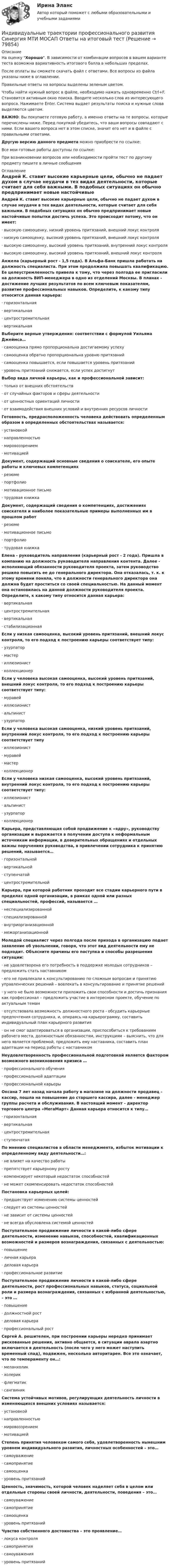     
            Описание
            На оценку Хорошо. В зависимости от комбинации вопросов в вашем варианте теста возможна вариативность итогового балла в небольших пределах.После оплаты вы сможете скачать файл с ответами. Все вопросы из файла указаны ниже в оглавлении.Правильные ответы на вопросы выделены зеленым цветом. Чтобы найти нужный вопрос в файле, необходимо нажать одновременно Ctrl+F. Становится активным окно поиска. Вводите несколько слов из интересующего вопроса. Нажимаете Enter. Система выдает результаты поиска и нужные слова выделяются цветом.ВАЖНО: Вы покупаете готовую работу, а именно ответы на те вопросы, которые перечислены ниже. Перед покупкой убедитесь, что ваши вопросы совпадают с ними. Если вашего вопроса нет в этом списке, значит его нет и в файле с правильными ответами.Другую версию данного предмета можно приобрести по ссылке: Все мои готовые работы доступны по ссылке: При возникновении вопросов или необходимости пройти тест по другому предмету пишите в личные сообщения  
            Оглавление
            Андрей К. ставит высокие карьерные цели, обычно не падает духом в случае неудачи в тех видах деятельности, которые считает для себя важными. В подобных ситуациях он обычно предпринимает новые настойчивые попытки достичь успеха. Это происходит потому, что он имеет:· высокую самооценку, низкий уровень притязаний, внешний локус контроля· низкую самооценку, высокий уровень притязаний, внешний локус контроля· высокую самооценку, высокий уровень притязаний, внутренний локус контроля· высокую самооценку, высокий уровень притязаний, внешний локус контроля Анжела (карьерный рост - 1,5 года). В Альфа-Банк пришла работать на должность специалиста. При этом продолжила повышать квалификацию. Ее целеустремленность привела к тому, что через полгода ее пригласили на должность ВИП-менеджера в одно из отделений Москвы. В планах - достижение лучших результатов по всем ключевым показателям, развитие профессиональных навыков. Определите, к какому типу относится данная карьера:· горизонтальная· вертикальная· центростремительная· вертикальная Выберите верные утверждения: соответствии с формулой Уильяма Джеймса…· самооценка прямо пропорциональна достигаемому успеху· самооценка обратно пропорциональна уровню притязаний· самооценка повышается, если повышается уровень притязаний· уровень притязаний снижается, если успех достигнут Выбор вида личной карьеры, как и профессиональной зависит:· только от внешних обстоятельств· от случайных факторов и сферы деятельности· от ценностных ориентаций личности· от взаимодействия внешних условий и внутренних ресурсов личности Готовность, предрасположенность человека действовать определенным образом в определенных обстоятельствах называется:· установкой· направленностью· мировоззрением· мотивацией Документ, содержащий основные сведения о соискателе, его опыте работы и ключевых компетенциях· резюме· портфолио· мотивационное письмо· трудовая книжка Документ, содержащий сведения о компетенциях, достижениях соискателя и наиболее показательные примеры выполненных им в прошлом работ· резюме· мотивационное письмо· портфолио· трудовая книжка Елена - руководитель направления (карьерный рост - 2 года). Пришла в компанию на должность руководителя направления контента. Далее - исполняющий обязанности руководителя проекта, затем руководство решило повысить ее до генерального директора. Она отказалась, т. к. к этому времени поняла, что в должности генерального директора она должна будет проститься со своей специальностью. На данный момент она остановилась на данной должности руководителя проекта. Определите, к какому типу относится данная карьера:· вертикальная· центростремительная· вертикальная· стабилизационная Если у низкая самооценка, высокий уровень притязаний, внешний локус контроля, то его подход к построению карьеры соответствует типу:· узурпатор· мастер· иллюзионист· коллекционер Если у человека высокая самооценка, высокий уровень притязаний, внешний локус контроля, то его подход к построению карьеры соответствует типу:· муравей· иллюзионист· альпинист· узурпатор Если у человека высокая самооценка, низкий уровень притязаний, внутренний локус контроля, то его подход к построению карьеры соответствует типу· иллюзионист· муравей· мастер· коллекционер Если у человека низкая самооценка, высокий уровень притязаний, внутренний локус контроля, то его подход к построению карьеры соответствует типу:· иллюзионист· альпинист· узурпатор· коллекционер Карьера, представляющая собой продвижение к «ядру», руководству организации и выражается в получении доступа к неформальным источникам информации, в доверительных обращениях и отдельных важны поручениях руководства, в привлечении сотрудника к принятию решений, называется…· горизонтальной· вертикальной· ступенчатой· центростремительной Карьера, при которой работник проходит все стадии карьерного пути в пределах одной организации, в рамках одной или разных специальностей, профессий, называется …· неспециализированной· специализированной· внутриорганизационной· межорганизационной Молодой специалист через полгода после прихода в организацию подает заявление об увольнении, говоря, что этот вид деятельности ему не подходит. Объясните причины его поступка и способы разрешения ситуации:· не удовлетворена его потребность в поддержке молодых сотрудников – предложить стать наставником· его не привлекали к консультированию по сложным вопросам и принятию управленческих решений – вовлекать в консультирование и принятие решений· у него не было возможности приложить свои способности и достичь признания как профессионал – предложить участие в интересном проекте, обучение по актуальным темам· отсутствовала возможность должностного роста - обсудить карьерные предпочтения сотрудника, и, опираясь на карьерограмму, составить индивидуальный план карьерного развития· он не смог адаптироваться в организации, приспособиться к требованиям рабочего места, должностным обязанностям, инструкциям – выяснить, что для него является проблемой, предложить ему наставника, составить план адаптации на период работы с наставником Неудовлетворенность профессиональной подготовкой является фактором возможного возникновения кризиса …· профессионального обучения· профессиональной адаптации· профессиональной карьеры Оксана 7 лет назад начала работу в магазине на должности продавец – кассир, пошла на повышение до старшего кассира, далее - менеджер группы расчета и обслуживания. В настоящий момент - директор торгового центра «МегаМарт» Данная карьера относится к типу…· горизонтальная· вертикальная· центростремительная· ступенчатая По мнению специалистов в области менеджмента, избыток мотивации к определенному виду деятельности…:· не влияет на качество работы· препятствует карьерному росту· компенсирует некоторый недостаток способностей· не может скомпенсировать недостаток способностей Постановка карьерных целей:· предшествует изменению системы ценностей· следует из системы ценностей· не зависит от системы ценностей· не всегда обусловлена системой ценностей Поступательное продвижение личности в какой-либо сфере деятельности, изменение навыков, способностей, квалификационных возможностей и размеров вознаграждения, связанных с деятельностью:· повышение· личная карьера· деловая карьера· профессиональное развитие  Поступательное продвижение личности в какой-либо сфере деятельности, рост профессиональных навыков, статуса, социальной роли и размера вознаграждения, связанных с избранной деятельностью, – это …· повышение· должностной рост· деловая карьера· профессиональный рост Сергей А. решителен, при построении карьеры нередко принимает рискованные решения, активно общается, в ситуации аврала азартно включается в деятельность (после чего у него может наступить временный спад), подвижен, несколько авторитарен. Все это означает, что по темпераменту он…:· меланхолик· холерик· флегматик· сангвиник Система устойчивых мотивов, регулирующих деятельность личности в изменяющихся внешних условиях называется:· установкой· направленностью· мировоззрением· мотивацией Степень принятия человеком самого себя, удовлетворенность нынешним уровнем индивидуального развития, личностных особенностей – это…· самоуважение· самопринятие· самооценка· уровень притязаний Ценность, значимость, которой человек наделяет себя в целом или отдельные стороны своей личности, деятельности, поведения – это…· самоуважение· самопринятие· самооценка· уровень притязаний Чувство собственного достоинства – это проявление…· локуса контроля· самопринятия· самоуважения· уровень притязаний     
            
            
            Индивидуальные траектории профессионального развития//СИНЕРГИЯ//МОСАП//МОИ//МТИИндивидуальные траектории профессионального развития Синергия МТИ МОСАП Ответы на итоговый тестИндивидуальные траектории профессионального развития Синергия МТИ МОСАП Ответы на итоговый тест (более 200 вопросов)Индивидуальные траектории профессионального развития. Синергия. На отлично!Индивидуальные траектории профессионального развития. Синергия. ✅ Ответы на ИТОГОВЫЙ ТЕСТ. На 100 баллов!Индивидуальные траектории профессионального развития. Синергия. ✅ Ответы на ИТОГОВЫЙ ТЕСТ. На отлично!Индивидуальные траектории профессионального развития. Синергия. Ответы на ИТОГОВЫЙ ТЕСТ. На отлично!Индивидуальные траектории профессионального развития (Ответы на тест Синергия/МОИ/ МТИ)⭐ Индивидуальные траектории профессионального развития (ответы на тест Синергия / МТИ / МосАП, октябрь 2022)💯 Индивидуальные траектории профессионального развития (ответы на тест Синергия / МТИ / МосАП, январь 2023)Индивидуальные траектории профессионального развития Синергия (226 вопросов) сдан на 100 баллов (отлично)Индивидуальные траектории профессионального развития Синергия (27 вопросов) сдан на 90 баллов (отлично)Индивидуальные траектории профессионального развития_СИНЕРГИЯ_3сем.Индивидуальные траектории профессионального развития ( Синергия , 4 семестр)