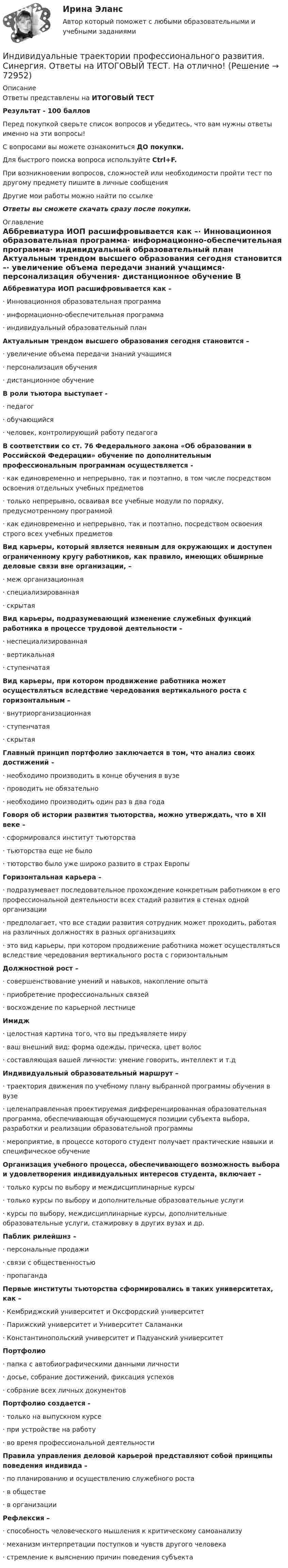     
            Описание
            Ответы представлены на ИТОГОВЫЙ ТЕСТРезультат - 100 балловПеред покупкой сверьте список вопросов и убедитесь, что вам нужны ответы именно на эти вопросы!С вопросами вы можете ознакомиться ДО покупки.Для быстрого поиска вопроса используйте Ctrl+F.При возникновении вопросов, сложностей или необходимости пройти тест по другому предмету пишите в личные сообщения Другие мои работы можно найти по ссылке Ответы вы сможете скачать сразу после покупки. 
            Оглавление
            Аббревиатура ИОП расшифровывается как –·      Инновационноя образовательная программа·      информационно-обеспечительная программа·      индивидуальный образовательный план Актуальным трендом высшего образования сегодня становится –·      увеличение объема передачи знаний учащимся·      персонализация обучения·      дистанционное обучение В роли тьютора выступает -·      педагог·      обучающийся·      человек, контролирующий работу педагога В соответствии со ст. 76 Федерального закона «Об образовании в Российской Федерации» обучение по дополнительным профессиональным программам осуществляется -·      как единовременно и непрерывно, так и поэтапно, в том числе посредством освоения отдельных учебных предметов·      только непрерывно, осваивая все учебные модули по порядку, предусмотренному программой·      как единовременно и непрерывно, так и поэтапно, посредством освоения строго всех учебных предметов Вид карьеры, который является неявным для окружающих и доступен ограниченному кругу работников, как правило, имеющих обширные деловые связи вне организации, –·      меж организационная·      специализированная·      скрытая Вид карьеры, подразумевающий изменение служебных функций работника в процессе трудовой деятельности –·      неспециализированная·      вертикальная·      ступенчатая Вид карьеры, при котором продвижение работника может осуществляться вследствие чередования вертикального роста с горизонтальным –·      внутриорганизационная·      ступенчатая·      скрытая Главный принцип портфолио заключается в том, что анализ своих достижений –·      необходимо производить в конце обучения в вузе·      проводить не обязательно·      необходимо производить один раз в два года Говоря об истории развития тьюторства, можно утверждать, что в XII веке –·      сформировался институт тьюторства·      тьюторства еще не было·      тюторство было уже широко развито в страх Европы Горизонтальная карьера –·      подразумевает последовательное прохождение конкретным работником в его профессиональной деятельности всех стадий развития в стенах одной организации·      предполагает, что все стадии развития сотрудник может проходить, работая на различных должностях в разных организациях·      это вид карьеры, при котором продвижение работника может осуществляться вследствие чередования вертикального роста с горизонтальным  Должностной рост –·      совершенствование умений и навыков, накопление опыта·      приобретение профессиональных связей·      восхождение по карьерной лестнице Имидж·      целостная картина того, что вы предъявляете миру·      ваш внешний вид: форма одежды, прическа, цвет волос·      составляющая вашей личности: умение говорить, интеллект и т.д Индивидуальный образовательный маршрут –·      траектория движения по учебному плану выбранной программы обучения в вузе·      целенаправленная проектируемая дифференцированная образовательная программа, обеспечивающая обучающемуся позиции субъекта выбора, разработки и реализации образовательной программы·      мероприятие, в процессе которого студент получает практические навыки и специфическое обучение Организация учебного процесса, обеспечивающего возможность выбора и удовлетворения индивидуальных интересов студента, включает –·      только курсы по выбору и междисциплинарные курсы·      только курсы по выбору и дополнительные образовательные услуги·      курсы по выбору, междисциплинарные курсы, дополнительные образовательные услуги, стажировку в других вузах и др. Паблик рилейшнз –·      персональные продажи·      связи с общественностью·      пропаганда Первые институты тьюторства сформировались в таких университетах, как –·      Кембриджский университет и Оксфордский университет·      Парижский университет и Университет Саламанки·      Константинопольский университет и Падуанский университет Портфолио·      папка с автобиографическими данными личности·      досье, собрание достижений, фиксация успехов·      собрание всех личных документов Портфолио создается -·      только на выпускном курсе·      при устройстве на работу·      во время профессиональной деятельности Правила управления деловой карьерой представляют собой принципы поведения индивида –·      по планированию и осуществлению служебного роста·      в обществе·      в организации Рефлексия –·      способность человеческого мышления к критическому самоанализу·      механизм интерпретации поступков и чувств другого человека·      стремление к выяснению причин поведения субъекта   
            
            
            Индивидуальные траектории профессионального развития. Синергия. ✅ Ответы на ИТОГОВЫЙ ТЕСТ. На отлично!Индивидуальные траектории профессионального развития. Синергия. Ответы на ИТОГОВЫЙ ТЕСТ. На отлично!💯 Индивидуальные траектории профессионального развития [Тема 1-4] (ответы на тесты Синергия / МОИ / МТИ / МосАП, октябрь 2023)💯 Индивидуальные траектории профессионального развития [Тема 1-4] (ответы на тесты Синергия / МОИ / МТИ / МосАП, январь 2024)💯 Индивидуальные траектории профессионального развития [Тема 1-9] (ответы на тест Синергия / МОИ / МТИ / МосАП, сентябрь 2023)Индивидуальные траектории профессионального развития, темы 1-4, итоговый, компетентностный тест (ответы на тест Синергия / МТИ / МОИ / МосАП, 75 вопросов)Индивидуальные траектории профессионального развития (Темы 1-4)  тест с ответами Синергия/МОИ/ МТИ /МОСАПИндивидуальные траектории профессионального развития_СИНЕРГИЯ_3сем.Индивидуальные траектории профессионального развития ( Синергия , 4 семестр)Индивидуальные траектории профессионального развития Синергия, МОИ, МФПУИндивидуальные траектории профессионального развития//СИНЕРГИЯ//МОСАП//МОИ//МТИИндивидуальные траектории профессионального развития Синергия МТИ МОСАП Ответы на итоговый тестИндивидуальные траектории профессионального развития Синергия МТИ МОСАП Ответы на итоговый тест (более 200 вопросов)Индивидуальные траектории профессионального развития. Синергия. На отлично!