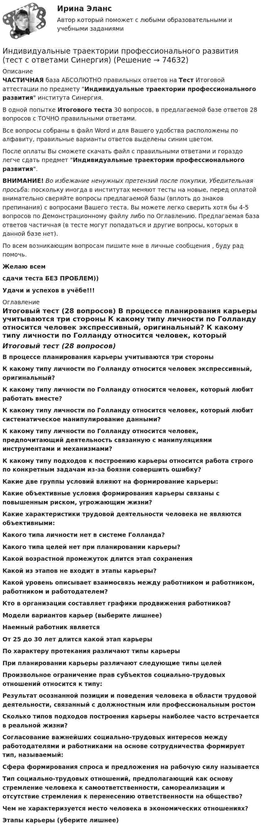     
            Описание
            ЧАСТИЧНАЯ база АБСОЛЮТНО правильных ответов на Тест Итоговой аттестации по предмету Индивидуальные траектории профессионального развития института Синергия.В одной попытке Итогового теста 30 вопросов, в предлагаемой базе ответов 28 вопросов с ТОЧНО правильными ответами.Все вопросы собраны в файл Word и для Вашего удобства расположены по алфавиту, правильные варианты ответов выделены синим цветом.После оплаты Вы сможете скачать файл с правильными ответами и гораздо легче сдать предмет Индивидуальные траектории профессионального развития.ВНИМАНИЕ! Во избежание ненужных претензий после покупки, Убедительная просьба: поскольку иногда в институтах меняют тесты на новые, перед оплатой внимательно сверяйте вопросы предлагаемой базы (вплоть до знаков препинания) с вопросами Вашего теста. Вы можете легко сверить хотя бы 4-5 вопросов по Демонстрационному файлу либо по Оглавлению. Предлагаемая база ответов частичная (в тесте могут попадаться и другие вопросы, которых в данной базе нет).По всем возникающим вопросам пишите мне в личные сообщения , буду рад помочь.Желаю всемсдачи теста БЕЗ ПРОБЛЕМ))Удачи и успехов в учёбе!!! 
            Оглавление
            Итоговый тест (28 вопросов) В процессе планирования карьеры учитываются три стороны К какому типу личности по Голланду относится человек экспрессивный, оригинальный? К какому типу личности по Голланду относится человек, который любит работать вместе? К какому типу личности по Голланду относится человек, который любит систематическое манипулирование данными? К какому типу личности по Голланду относится человек, предпочитающий деятельность связанную с манипуляциями инструментами и механизмами? К какому типу подходов к построению карьеры относится работа строго по конкретным задачам из-за боязни совершить ошибку? Какие две группы условий влияют на формирование карьеры: Какие объективные условия формирования карьеры связаны с повышенным риском, угрожающим жизни? Какие характеристики трудовой деятельности человека не являются объективными: Какого типа личности нет в системе Голланда? Какого типа целей нет при планировании карьеры? Какой возрастной промежуток длится этап сохранения Какой из этапов не входит в этапы карьеры? Какой уровень описывает взаимосвязь между работником и работником, работником и работодателем? Кто в организации составляет графики продвижения работников? Модели вариантов карьер (выберите лишнее) Наемный работник является От 25 до 30 лет длится какой этап карьеры По характеру протекания различают типы карьеры При планировании карьеры различают следующие типы целей Произвольное ограничение прав субъектов социально-трудовых отношений относится к типу: Результат осознанной позиции и поведения человека в области трудовой деятельности, связанный с должностным или профессиональным ростом Сколько типов подходов построения карьеры наиболее часто встречается в реальной жизни? Согласование важнейших социально-трудовых интересов между работодателями и работниками на основе сотрудничества формирует тип, называемый: Сфера формирования спроса и предложения на рабочую силу называется Тип социально-трудовых отношений, предполагающий как основу стремление человека к самоответственности, самореализации и отсутствие стремления к перенесению ответственности на общество? Чем не характеризуется место человека в экономических отношениях? Этапы карьеры (уберите лишнее)  
            
            
            Индивидуальные траектории профессионального развития тест Синергия (ответы✅100 баллов Итоговый тест)Индивидуальные траектории профессионального развития (тест с ответами Синергия)Индивидуальные траектории профессионального развития (тест с ответами Синергия/МОИ/ МТИ /МОСАП)Индивидуальный образовательный маршрут Индивидуальный план карьеры должен содержать:... (укажите 3 варианта ответа)Индивидуальный предприниматель А. В. Гаджиев имеет в собственности трехкомнатную квартиру на первом этаже многоквартирного дома. Одну из комнат он хочет переделать в мастерскую по ремонту обуви, сделав к ней дополнительный вход с улицы. Имеется ли...Индивидуальный предприниматель за 3-й квартал 2020 г. добыл 800 т бурого угля. Цена за 1 т бурого угля равна 850 руб. Исчислите сумму НДПИ.  Ответ дайте в руб. с точностью до одной цифры после десятичной запятой.Индивидуальные траектории профессионального развития. Синергия. ✅ Ответы на ИТОГОВЫЙ ТЕСТ. На 100 баллов!Индивидуальные траектории профессионального развития. Синергия. ✅ Ответы на ИТОГОВЫЙ ТЕСТ. На отлично!Индивидуальные траектории профессионального развития. Синергия. Ответы на ИТОГОВЫЙ ТЕСТ. На отлично!💯 Индивидуальные траектории профессионального развития [Тема 1-4] (ответы на тесты Синергия / МОИ / МТИ / МосАП, октябрь 2023)💯 Индивидуальные траектории профессионального развития [Тема 1-4] (ответы на тесты Синергия / МОИ / МТИ / МосАП, январь 2024)💯 Индивидуальные траектории профессионального развития [Тема 1-9] (ответы на тест Синергия / МОИ / МТИ / МосАП, сентябрь 2023)Индивидуальные траектории профессионального развития, темы 1-4, итоговый, компетентностный тест (ответы на тест Синергия / МТИ / МОИ / МосАП, 75 вопросов)