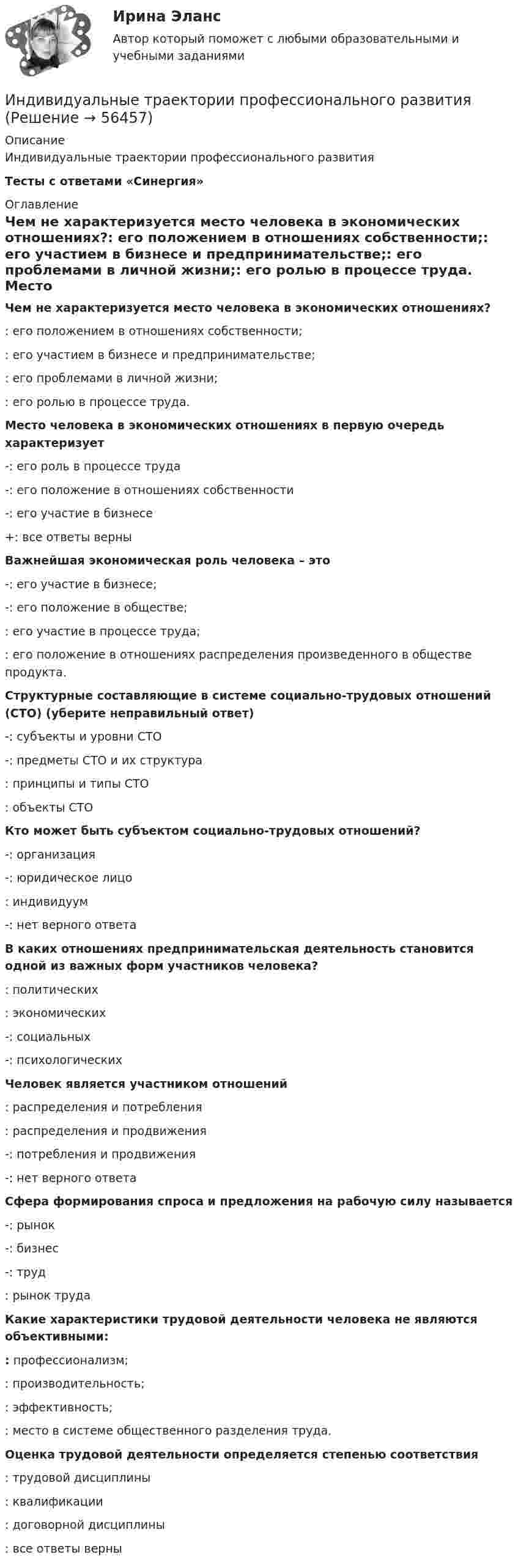      
            Описание
            Индивидуальные траектории профессионального развитияТесты с ответами «Синергия» 
            Оглавление
            Чем не характеризуется место человека в экономических отношениях?: его положением в отношениях собственности;: его участием в бизнесе и предпринимательстве;: его проблемами в личной жизни;: его ролью в процессе труда. Место человека в экономических отношениях в первую очередь характеризует-: его роль в процессе труда-: его положение в отношениях собственности-: его участие в бизнесе+: все ответы верны Важнейшая экономическая роль человека – это-: его участие в бизнесе;-: его положение в обществе;: его участие в процессе труда;: его положение в отношениях распределения произведенного в обществе продукта. Структурные составляющие в системе социально-трудовых отношений (СТО) (уберите неправильный ответ)-: субъекты и уровни СТО-: предметы СТО и их структура: принципы и типы СТО: объекты СТО Кто может быть субъектом социально-трудовых отношений?-: организация-: юридическое лицо: индивидуум-: нет верного ответа В каких отношениях предпринимательская деятельность становится одной из важных форм участников человека?: политических: экономических-: социальных-: психологических Человек является участником отношений: распределения и потребления: распределения и продвижения-: потребления и продвижения-: нет верного ответа Сфера формирования спроса и предложения на рабочую силу называется-: рынок-: бизнес-: труд: рынок труда    Какие характеристики трудовой деятельности человека не являются объективными:: профессионализм;: производительность;: эффективность;: место в системе общественного разделения труда. Оценка трудовой деятельности определяется степенью соответствия: трудовой дисциплины: квалификации: договорной дисциплины: все ответы верны  
            
            
            Индивидуальные социальные пакеты наиболее ценных сотрудников организации должны иметь ... характерИндивидуальные траектории профессионального развитияИндивидуальные траектории профессионального развития Индивидуальные траектории профессионального развития / 27 вопросовИндивидуальные траектории профессионального развития  28/30 Индивидуальные траектории профессионального развития 2 семестр Зачёт (ответы на тест Синергия / МТИ / МосАП)Индивидуальные траектории профессионального развития 3 семестр СинергияИндивидуальное задание. Определение оптимального объема производства - вариант №1ИНДИВИДУАЛЬНОЕ ЗАДАНИЕ  по дисциплине «Социально-экономическая статистика»Индивидуальное практическое задание ПсиходиагностикаИндивидуальное рассмотрение в лидерстве подразумевает ...Индивидуальное творческое задание по теме «Особенности регулирования труда отдельных категорий работников» - составление сравнительной таблицы.Индивидуальное чтение по английскому языку (вокабуляр, vocubulary)Индивидуальные задания на контрольную работу по курсу «МЭПЭСУ»