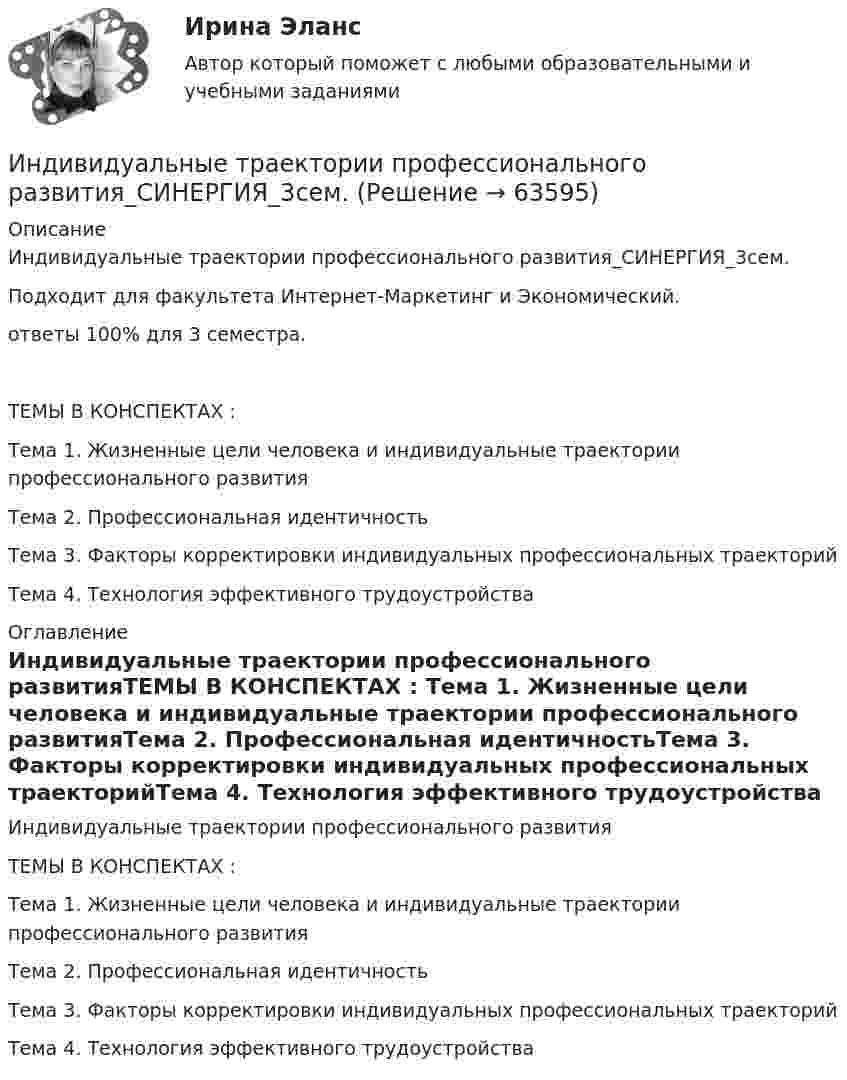     
            Описание
            Индивидуальные траектории профессионального развития_СИНЕРГИЯ_3сем.Подходит для факультета Интернет-Маркетинг и Экономический. ответы 100% для 3 семестра. ТЕМЫ В КОНСПЕКТАХ : Тема 1. Жизненные цели человека и индивидуальные траектории профессионального развитияТема 2. Профессиональная идентичностьТема 3. Факторы корректировки индивидуальных профессиональных траекторийТема 4. Технология эффективного трудоустройства 
            Оглавление
            Индивидуальные траектории профессионального развитияТЕМЫ В КОНСПЕКТАХ : Тема 1. Жизненные цели человека и индивидуальные траектории профессионального развитияТема 2. Профессиональная идентичностьТема 3. Факторы корректировки индивидуальных профессиональных траекторийТема 4. Технология эффективного трудоустройства  
            
            
            Индивидуальные траектории профессионального развития Синергия (27 вопросов) сдан на 90 баллов (отлично)Индивидуальные траектории профессионального развития_СИНЕРГИЯ_3сем.Индивидуальные траектории профессионального развития ( Синергия , 4 семестр)Индивидуальные траектории профессионального развития Синергия, МОИ, МФПУИндивидуальные траектории профессионального развития//СИНЕРГИЯ//МОСАП//МОИ//МТИИндивидуальные траектории профессионального развития Синергия МТИ МОСАП Ответы на итоговый тестИндивидуальные траектории профессионального развития Синергия МТИ МОСАП Ответы на итоговый тест (более 200 вопросов)💯 Индивидуальные траектории профессионального развития [Конспект 1-4] (ответы на тест Синергия / МОИ / МТИ / МосАП, ноябрь 2023)💯 Индивидуальные траектории профессионального развития [Конспект 1-4] (ответы на тест Синергия / МОИ / МТИ / МосАП, октябрь 2023)💯 Индивидуальные траектории профессионального развития [Конспект 1-4] (правильные ответы на тест Синергия / МОИ / МТИ / МосАП, август 2023)Индивидуальные траектории профессионального развития (новый) тест с ответами Синергия/МОИ/ МТИ /МОСАПИндивидуальные траектории профессионального развития (Ответы на тест Синергия/МОИ/ МТИ)⭐ Индивидуальные траектории профессионального развития (ответы на тест Синергия / МТИ / МосАП, октябрь 2022)💯 Индивидуальные траектории профессионального развития (ответы на тест Синергия / МТИ / МосАП, январь 2023)