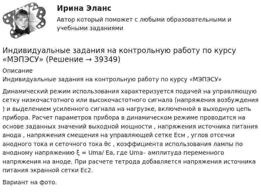     
          Описание
          	Индивидуальные задания на контрольную работу по курсу «МЭПЭСУ»	Динамический режим использования характеризуется подачей на управляющую сетку низкочастотного или высокочастотного сигнала (напряжения возбуждения ) и выделением усиленного сигнала на нагрузке, включенной в выходную цепь прибора.	Расчет параметров прибора в динамическом режиме проводится на основе заданных значений выходной мощности , напряжения источника питания анода , напряжения смещения на управляющей сетке Eсм , углов отсечки анодного тока и сеточного тока θc , коэффициента использования лампы по анодному напряжению ξ = Uma/ Ea, где Uma– амплитуда переменного напряжения на аноде. При расчете тетрода добавляется напряжения источника питания экранной сетки Ec2.Вариант на фото.   
            
            
            Индивидуальное чтение по английскому языку (вокабуляр, vocubulary)Индивидуальные задания на контрольную работу по курсу «МЭПЭСУ»Индивидуальные предприниматели при учете своих расходов для уплаты налога на доходы физических лиц (НДФЛ) вправе использовать … налоговый вычетИндивидуальные социальные пакеты наиболее ценных сотрудников организации должны иметь ... характерИндивидуальные траектории профессионального развитияИндивидуальные траектории профессионального развития Индивидуальные траектории профессионального развития / 27 вопросовИндивидуальное задание № 4. Гражданское право. Часть 2.Индивидуальное задание № 5. Гражданское право. Часть 3.индивидуальное задание на преддипломную практикуИндивидуальное задание. Определение оптимального объема производства - вариант №1ИНДИВИДУАЛЬНОЕ ЗАДАНИЕ  по дисциплине «Социально-экономическая статистика»Индивидуальное практическое задание ПсиходиагностикаИндивидуальное рассмотрение в лидерстве подразумевает ...
