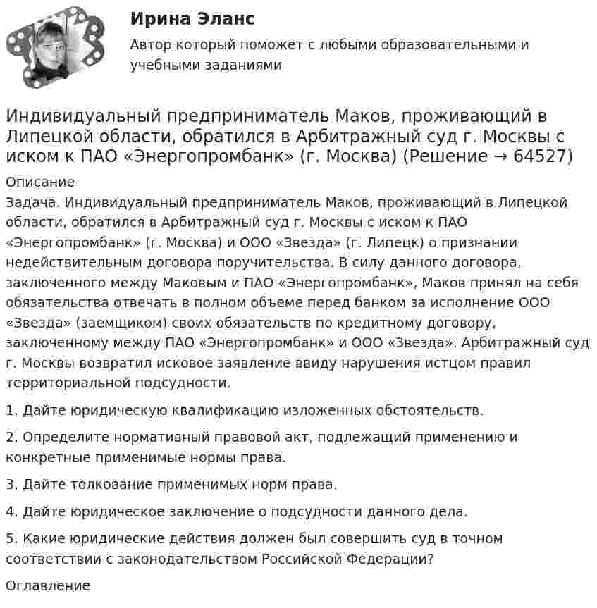      
            Описание
            	Задача. Индивидуальный предприниматель Маков, проживающий в Липецкой области, обратился в Арбитражный суд г. Москвы с иском к ПАО «Энергопромбанк» (г. Москва) и ООО «Звезда» (г. Липецк) о признании недействительным договора поручительства. В силу данного договора, заключенного между Маковым и ПАО «Энергопромбанк», Маков принял на себя обязательства отвечать в полном объеме перед банком за исполнение ООО «Звезда» (заемщиком) своих обязательств по кредитному договору, заключенному между ПАО «Энергопромбанк» и ООО «Звезда». Арбитражный суд г. Москвы возвратил исковое заявление ввиду нарушения истцом правил территориальной подсудности. 	1. Дайте юридическую квалификацию изложенных обстоятельств. 	2. Определите нормативный правовой акт, подлежащий применению и конкретные применимые нормы права. 	3. Дайте толкование применимых норм права. 	4. Дайте юридическое заключение о подсудности данного дела. 	5. Какие юридические действия должен был совершить суд в точном соответствии с законодательством Российской Федерации? 
            Оглавление
              
            
            
            Индивидуальный предприниматель Лихачеева О.С. осуществляла торговлю овощами на городском рынке города СерпуховИндивидуальный предприниматель Маков, проживающий в Липецкой области, обратился в Арбитражный суд г. Москвы с иском к ПАО «Энергопромбанк» (г. Москва) Индивидуальный предприниматель Мастерков оказал услуги ООО «Ломбард Л.Т.Д.» по реставрации принадлежащих обществу старинных картин и икон. После выполнения заказа директор ООО «Ломбард Л.Т.Д.» отказалсяИндивидуальный предприниматель обратился в местную администрацию с заявлением о предоставлении ему информации о предстоящих конкурсах для субъектов инновационной деятельности, проводимых местной администрацией.Индивидуальный проект 2023 (ДО, СпДО, ПНК, КП, ПДО)Индивидуальный проект Основные православные центры ПрикамьяИндивидуальный проект (план развития клиентоцентричности).по программе профессиональная клиентоцентричностьИндивидуальные траектории профессионального развития (Темы 1-4)  тест с ответами Синергия/МОИ/ МТИ /МОСАПИндивидуальные траектории профессионального развития тест Синергия (ответы✅100 баллов Итоговый тест)Индивидуальные траектории профессионального развития (тест с ответами Синергия)Индивидуальные траектории профессионального развития (тест с ответами Синергия/МОИ/ МТИ /МОСАП)Индивидуальный образовательный маршрут Индивидуальный план карьеры должен содержать:... (укажите 3 варианта ответа)Индивидуальный предприниматель А. В. Гаджиев имеет в собственности трехкомнатную квартиру на первом этаже многоквартирного дома. Одну из комнат он хочет переделать в мастерскую по ремонту обуви, сделав к ней дополнительный вход с улицы. Имеется ли...