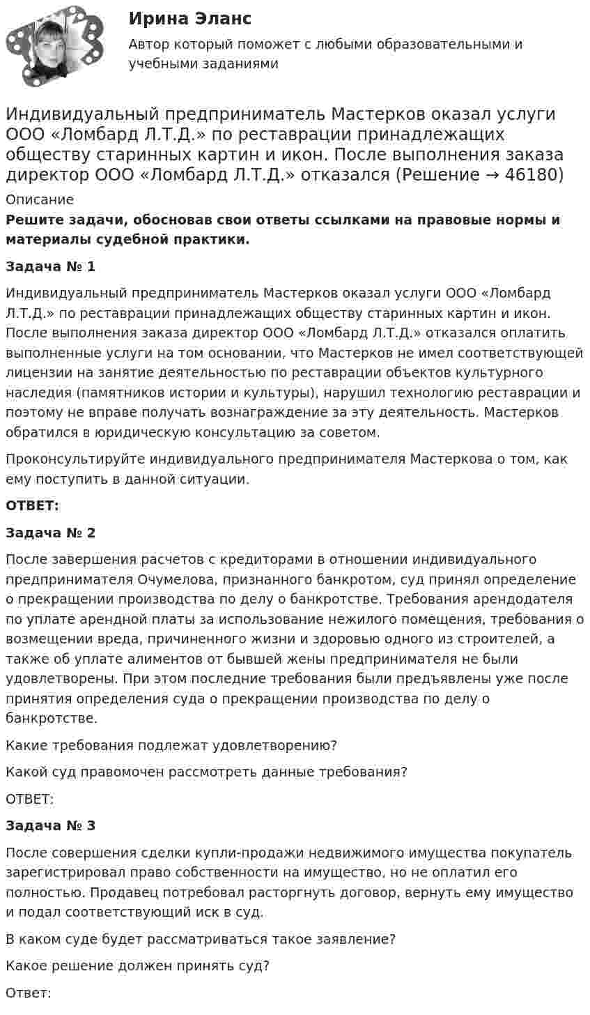      
            Описание
             Решите задачи, обосновав свои ответы ссылками на правовые нормы и материалы судебной практики. Задача № 1 	Индивидуальный предприниматель Мастерков оказал услуги ООО «Ломбард Л.Т.Д.» по реставрации принадлежащих обществу старинных картин и икон. После выполнения заказа директор ООО «Ломбард Л.Т.Д.» отказался оплатить выполненные услуги на том основании, что Мастерков не имел соответствующей лицензии на занятие деятельностью по реставрации объектов культурного наследия (памятников истории и культуры), нарушил технологию реставрации и поэтому не вправе получать вознаграждение за эту деятельность. Мастерков обратился в юридическую консультацию за советом. 	Проконсультируйте индивидуального предпринимателя Мастеркова о том, как ему поступить в данной ситуации.  ОТВЕТ: Задача № 2 	После завершения расчетов с кредиторами в отношении индивидуального предпринимателя Очумелова, признанного банкротом, суд принял определение о прекращении производства по делу о банкротстве. Требования арендодателя по уплате арендной платы за использование нежилого помещения, требования о возмещении вреда, причиненного жизни и здоровью одного из строителей, а также об уплате алиментов от бывшей жены предпринимателя не были удовлетворены. При этом последние требования были предъявлены уже после принятия определения суда о прекращении производства по делу о банкротстве. 	Какие требования подлежат удовлетворению? 	Какой суд правомочен рассмотреть данные требования? 	ОТВЕТ: Задача № 3 	После совершения сделки купли-продажи недвижимого имущества покупатель зарегистрировал право собственности на имущество, но не оплатил его полностью. Продавец потребовал расторгнуть договор, вернуть ему имущество и подал соответствующий иск в суд. 	В каком суде будет рассматриваться такое заявление? 	Какое решение должен принять суд?	Ответ:  
            
            
            Индивидуальный предприниматель Маков, проживающий в Липецкой области, обратился в Арбитражный суд г. Москвы с иском к ПАО «Энергопромбанк» (г. Москва) Индивидуальный предприниматель Мастерков оказал услуги ООО «Ломбард Л.Т.Д.» по реставрации принадлежащих обществу старинных картин и икон. После выполнения заказа директор ООО «Ломбард Л.Т.Д.» отказалсяИндивидуальный предприниматель обратился в местную администрацию с заявлением о предоставлении ему информации о предстоящих конкурсах для субъектов инновационной деятельности, проводимых местной администрацией.Индивидуальный проект 2023 (ДО, СпДО, ПНК, КП, ПДО)Индивидуальный проект Основные православные центры ПрикамьяИндивидуальный проект (план развития клиентоцентричности).по программе профессиональная клиентоцентричностьИндивидуальный проект (план развития клиентоцентричности).по программе профессиональная клиентоцентричность . Индивидуальные траектории профессионального развития тест Синергия (ответы✅100 баллов Итоговый тест)Индивидуальные траектории профессионального развития (тест с ответами Синергия)Индивидуальные траектории профессионального развития (тест с ответами Синергия/МОИ/ МТИ /МОСАП)Индивидуальный образовательный маршрут Индивидуальный план карьеры должен содержать:... (укажите 3 варианта ответа)Индивидуальный предприниматель А. В. Гаджиев имеет в собственности трехкомнатную квартиру на первом этаже многоквартирного дома. Одну из комнат он хочет переделать в мастерскую по ремонту обуви, сделав к ней дополнительный вход с улицы. Имеется ли...Индивидуальный предприниматель за 3-й квартал 2020 г. добыл 800 т бурого угля. Цена за 1 т бурого угля равна 850 руб. Исчислите сумму НДПИ.  Ответ дайте в руб. с точностью до одной цифры после десятичной запятой.