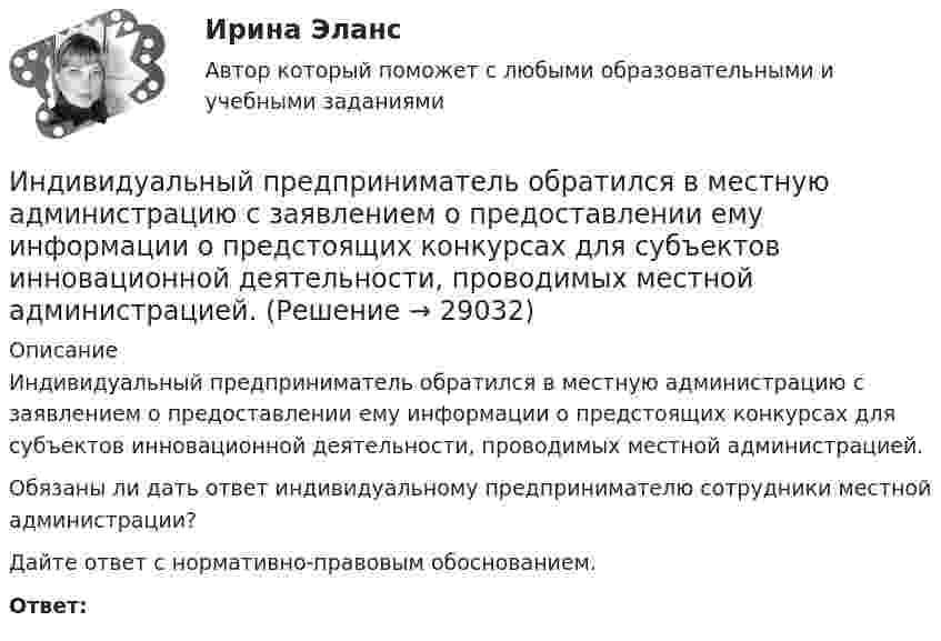      
          Описание
          	Индивидуальный предприниматель обратился в местную администрацию с заявлением о предоставлении ему информации о предстоящих конкурсах для субъектов инновационной деятельности, проводимых местной администрацией. 	Обязаны ли дать ответ индивидуальному предпринимателю сотрудники местной администрации? 	Дайте ответ с нормативно-правовым обоснованием. Ответ:  
            
            
            Индивидуальный предприниматель Мастерков оказал услуги ООО «Ломбард Л.Т.Д.» по реставрации принадлежащих обществу старинных картин и икон. После выполнения заказа директор ООО «Ломбард Л.Т.Д.» отказалсяИндивидуальный предприниматель обратился в местную администрацию с заявлением о предоставлении ему информации о предстоящих конкурсах для субъектов инновационной деятельности, проводимых местной администрацией.Индивидуальный проект 2023 (ДО, СпДО, ПНК, КП, ПДО)Индивидуальный проект Основные православные центры ПрикамьяИндивидуальный проект (план развития клиентоцентричности).по программе профессиональная клиентоцентричностьИндивидуальный проект (план развития клиентоцентричности).по программе профессиональная клиентоцентричность . Индивидуальный проект (план развития клиентоцентричности).по программе профессиональная клиентоцентричность - версия 3Индивидуальные траектории профессионального развития (тест с ответами Синергия)Индивидуальные траектории профессионального развития (тест с ответами Синергия/МОИ/ МТИ /МОСАП)Индивидуальный образовательный маршрут Индивидуальный план карьеры должен содержать:... (укажите 3 варианта ответа)Индивидуальный предприниматель А. В. Гаджиев имеет в собственности трехкомнатную квартиру на первом этаже многоквартирного дома. Одну из комнат он хочет переделать в мастерскую по ремонту обуви, сделав к ней дополнительный вход с улицы. Имеется ли...Индивидуальный предприниматель за 3-й квартал 2020 г. добыл 800 т бурого угля. Цена за 1 т бурого угля равна 850 руб. Исчислите сумму НДПИ.  Ответ дайте в руб. с точностью до одной цифры после десятичной запятой.Индивидуальный предприниматель Лихачеева О.С. осуществляла торговлю овощами на городском рынке города Серпухов