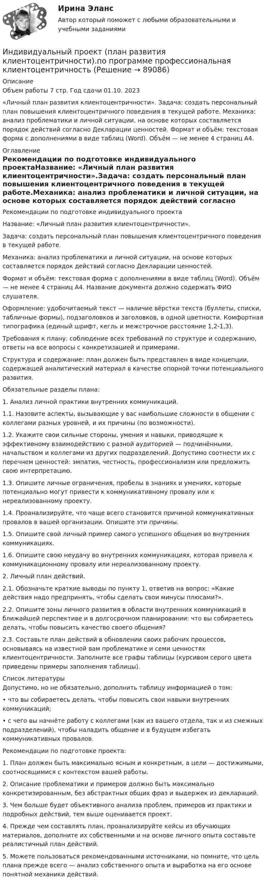     
            Описание
            Объем работы 7 стр. Год сдачи 01.10. 2023«Личный план развития клиентоцентричности». Задача: создать персональный план повышения клиентоцентричного поведения в текущей работе. Механика: анализ проблематики и личной ситуации, на основе которых составляется порядок действий согласно Декларации ценностей. Формат и объём: текстовая форма с дополнениями в виде таблиц (Word). Объём — не менее 4 страниц А4. 
            Оглавление
            Рекомендации по подготовке индивидуального проектаНазвание: «Личный план развития клиентоцентричности».Задача: создать персональный план повышения клиентоцентричного поведения в текущей работе.Механика: анализ проблематики и личной ситуации, на основе которых составляется порядок действий согласно Декларации ценностей.Формат и объём: текстовая форма с дополнениями в виде таблиц (Word). Объём — не менее 4 страниц А4. Название документа должно содержать ФИО слушателя.Оформление: удобочитаемый текст — наличие вёрстки текста (буллеты, списки, табличные формы), подзаголовков и заголовков, в одной цветности. Комфортная типографика (единый шрифт, кегль и межстрочное расстояние 1,2-1,3).Требования к плану: соблюдение всех требований по структуре и содержанию, ответы на все вопросы с конкретизацией и примерами.Структура и содержание: план должен быть представлен в виде концепции, содержащей аналитический материал в качестве опорной точки потенциального развития.Обязательные разделы плана:	1.               Анализ личной практики внутренних коммуникаций.	1.1.               Назовите аспекты, вызывающие у вас наибольшие сложности в общении с коллегами разных уровней, и их причины (по возможности).	1.2.               Укажите свои сильные стороны, умения и навыки, приводящие к эффективному взаимодействию с разной аудиторией — подчинёнными, начальством и коллегами из других подразделений. Допустимо соотнести их с перечнем ценностей: эмпатия, честность, профессионализм или предложить свою интерпретацию.	1.3.               Опишите личные ограничения, пробелы в знаниях и умениях, которые потенциально могут привести к коммуникативному провалу или к нереализованному проекту.	1.4.               Проанализируйте, что чаще всего становится причиной коммуникативных провалов в вашей организации. Опишите эти причины.	1.5.                Опишите свой личный пример самого успешного общения во внутренних коммуникациях.	1.6.                Опишите свою неудачу во внутренних коммуникациях, которая привела к коммуникационному провалу или нереализованному проекту.	2.               Личный план действий.	2.1.                Обозначьте краткие выводы по пункту 1, ответив на вопрос: «Какие действия надо предпринять, чтобы сделать свои минусы плюсами?».	2.2.                Опишите зоны личного развития в области внутренних коммуникаций в ближайшей перспективе и в долгосрочном планировании: что вы собираетесь делать, чтобы повысить качество своего общения?	2.3.                Составьте план действий в обновлении своих рабочих процессов, основываясь на известной вам проблематике и семи ценностях клиентоцентричности. Заполните все графы таблицы (курсивом серого цвета приведены примеры заполнения таблицы). 
            Список литературы
            Допустимо, но не обязательно, дополнить таблицу информацией о том:•       что вы собираетесь делать, чтобы повысить свои навыки внутренних коммуникаций;•       с чего вы начнёте работу с коллегами (как из вашего отдела, так и из смежных подразделений), чтобы наладить общение и в будущем избегать коммуникативных провалов.Рекомендации по подготовке проекта:1.     План должен быть максимально ясным и конкретным, а цели — достижимыми, соотносящимися с контекстом вашей работы.2.     Описание проблематики и примеров должно быть максимально конкретизированным, без абстрактных общих фраз и выдержек из деклараций.3.     Чем больше будет объективного анализа проблем, примеров из практики и подробных действий, тем выше оценивается проект.4.     Прежде чем составлять план, проанализируйте кейсы из обучающих материалов, дополните их собственными и на основе личного опыта составьте реалистичный план действий.5.     Можете пользоваться рекомендованными источниками, но помните, что цель плана прежде всего — анализ собственного опыта и выработка на его основе понятной механики действий. 
            
            
            Индивидуальный проект Основные православные центры ПрикамьяИндивидуальный проект (план развития клиентоцентричности).по программе профессиональная клиентоцентричностьИндивидуальный проект (план развития клиентоцентричности).по программе профессиональная клиентоцентричность . Индивидуальный проект (план развития клиентоцентричности).по программе профессиональная клиентоцентричность - версия 3Индивиды и социальные общности, которые осознают свое место в обществе, руководствуются социально значимыми целями и участвуют в их осуществлении, – это …Индуктивность L колебательного контура равна 0,5 мГн. Какова должна быть электроёмкость C контура, чтобы он резонировал на длину волны l = 300 м?Индуктивность L соленоида длиной l = 1 м, намотанного в один слой на немагнитный каркас, равна 1,6 мГн. Площадь S сечения соленоида равна 20 см2. Определить число n витков на каждом сантиметре длины соленоида.Индивидуальный план карьеры должен содержать:... (укажите 3 варианта ответа)Индивидуальный предприниматель А. В. Гаджиев имеет в собственности трехкомнатную квартиру на первом этаже многоквартирного дома. Одну из комнат он хочет переделать в мастерскую по ремонту обуви, сделав к ней дополнительный вход с улицы. Имеется ли...Индивидуальный предприниматель за 3-й квартал 2020 г. добыл 800 т бурого угля. Цена за 1 т бурого угля равна 850 руб. Исчислите сумму НДПИ.  Ответ дайте в руб. с точностью до одной цифры после десятичной запятой.Индивидуальный предприниматель Лихачеева О.С. осуществляла торговлю овощами на городском рынке города СерпуховИндивидуальный предприниматель Маков, проживающий в Липецкой области, обратился в Арбитражный суд г. Москвы с иском к ПАО «Энергопромбанк» (г. Москва) Индивидуальный предприниматель Мастерков оказал услуги ООО «Ломбард Л.Т.Д.» по реставрации принадлежащих обществу старинных картин и икон. После выполнения заказа директор ООО «Ломбард Л.Т.Д.» отказалсяИндивидуальный предприниматель обратился в местную администрацию с заявлением о предоставлении ему информации о предстоящих конкурсах для субъектов инновационной деятельности, проводимых местной администрацией.
