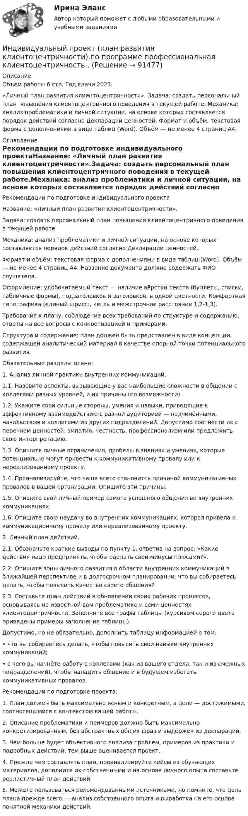     
            Описание
            Объем работы 6 стр. Год сдачи 2023.«Личный план развития клиентоцентричности». Задача: создать персональный план повышения клиентоцентричного поведения в текущей работе. Механика: анализ проблематики и личной ситуации, на основе которых составляется порядок действий согласно Декларации ценностей. Формат и объём: текстовая форма с дополнениями в виде таблиц (Word). Объём — не менее 4 страниц А4. 
            Оглавление
            Рекомендации по подготовке индивидуального проектаНазвание: «Личный план развития клиентоцентричности».Задача: создать персональный план повышения клиентоцентричного поведения в текущей работе.Механика: анализ проблематики и личной ситуации, на основе которых составляется порядок действий согласно Декларации ценностей.Формат и объём: текстовая форма с дополнениями в виде таблиц (Word). Объём — не менее 4 страниц А4. Название документа должно содержать ФИО слушателя.Оформление: удобочитаемый текст — наличие вёрстки текста (буллеты, списки, табличные формы), подзаголовков и заголовков, в одной цветности. Комфортная типографика (единый шрифт, кегль и межстрочное расстояние 1,2-1,3).Требования к плану: соблюдение всех требований по структуре и содержанию, ответы на все вопросы с конкретизацией и примерами.Структура и содержание: план должен быть представлен в виде концепции, содержащей аналитический материал в качестве опорной точки потенциального развития.Обязательные разделы плана:1. Анализ личной практики внутренних коммуникаций.1.1. Назовите аспекты, вызывающие у вас наибольшие сложности в общении с коллегами разных уровней, и их причины (по возможности).1.2. Укажите свои сильные стороны, умения и навыки, приводящие к эффективному взаимодействию с разной аудиторией — подчинёнными, начальством и коллегами из других подразделений. Допустимо соотнести их с перечнем ценностей: эмпатия, честность, профессионализм или предложить свою интерпретацию.1.3. Опишите личные ограничения, пробелы в знаниях и умениях, которые потенциально могут привести к коммуникативному провалу или к нереализованному проекту.1.4. Проанализируйте, что чаще всего становится причиной коммуникативных провалов в вашей организации. Опишите эти причины.1.5. Опишите свой личный пример самого успешного общения во внутренних коммуникациях.1.6. Опишите свою неудачу во внутренних коммуникациях, которая привела к коммуникационному провалу или нереализованному проекту.2. Личный план действий.2.1. Обозначьте краткие выводы по пункту 1, ответив на вопрос: «Какие действия надо предпринять, чтобы сделать свои минусы плюсами?».2.2. Опишите зоны личного развития в области внутренних коммуникаций в ближайшей перспективе и в долгосрочном планировании: что вы собираетесь делать, чтобы повысить качество своего общения?2.3. Составьте план действий в обновлении своих рабочих процессов, основываясь на известной вам проблематике и семи ценностях клиентоцентричности. Заполните все графы таблицы (курсивом серого цвета приведены примеры заполнения таблицы).Допустимо, но не обязательно, дополнить таблицу информацией о том:• что вы собираетесь делать, чтобы повысить свои навыки внутренних коммуникаций;• с чего вы начнёте работу с коллегами (как из вашего отдела, так и из смежных подразделений), чтобы наладить общение и в будущем избегать коммуникативных провалов.Рекомендации по подготовке проекта:1. План должен быть максимально ясным и конкретным, а цели — достижимыми, соотносящимися с контекстом вашей работы.2. Описание проблематики и примеров должно быть максимально конкретизированным, без абстрактных общих фраз и выдержек из деклараций.3. Чем больше будет объективного анализа проблем, примеров из практики и подробных действий, тем выше оценивается проект.4. Прежде чем составлять план, проанализируйте кейсы из обучающих материалов, дополните их собственными и на основе личного опыта составьте реалистичный план действий.5. Можете пользоваться рекомендованными источниками, но помните, что цель плана прежде всего — анализ собственного опыта и выработка на его основе понятной механики действий.  
            
            
            Индивидуальный проект (план развития клиентоцентричности).по программе профессиональная клиентоцентричностьИндивидуальный проект (план развития клиентоцентричности).по программе профессиональная клиентоцентричность . Индивидуальный проект (план развития клиентоцентричности).по программе профессиональная клиентоцентричность - версия 3Индивиды и социальные общности, которые осознают свое место в обществе, руководствуются социально значимыми целями и участвуют в их осуществлении, – это …Индуктивность L колебательного контура равна 0,5 мГн. Какова должна быть электроёмкость C контура, чтобы он резонировал на длину волны l = 300 м?Индуктивность L соленоида длиной l = 1 м, намотанного в один слой на немагнитный каркас, равна 1,6 мГн. Площадь S сечения соленоида равна 20 см2. Определить число n витков на каждом сантиметре длины соленоида.Индуктивность L соленоида, намотанного в один слой на немагнитный каркас, равна 0,2 мГн. Длина соленоида l = 0,5 м, диаметр D = 1 см. Определить число витков n, приходящихся на единицу длины соленоида.Индивидуальный предприниматель А. В. Гаджиев имеет в собственности трехкомнатную квартиру на первом этаже многоквартирного дома. Одну из комнат он хочет переделать в мастерскую по ремонту обуви, сделав к ней дополнительный вход с улицы. Имеется ли...Индивидуальный предприниматель за 3-й квартал 2020 г. добыл 800 т бурого угля. Цена за 1 т бурого угля равна 850 руб. Исчислите сумму НДПИ.  Ответ дайте в руб. с точностью до одной цифры после десятичной запятой.Индивидуальный предприниматель Лихачеева О.С. осуществляла торговлю овощами на городском рынке города СерпуховИндивидуальный предприниматель Маков, проживающий в Липецкой области, обратился в Арбитражный суд г. Москвы с иском к ПАО «Энергопромбанк» (г. Москва) Индивидуальный предприниматель Мастерков оказал услуги ООО «Ломбард Л.Т.Д.» по реставрации принадлежащих обществу старинных картин и икон. После выполнения заказа директор ООО «Ломбард Л.Т.Д.» отказалсяИндивидуальный предприниматель обратился в местную администрацию с заявлением о предоставлении ему информации о предстоящих конкурсах для субъектов инновационной деятельности, проводимых местной администрацией.Индивидуальный проект 2023 (ДО, СпДО, ПНК, КП, ПДО)