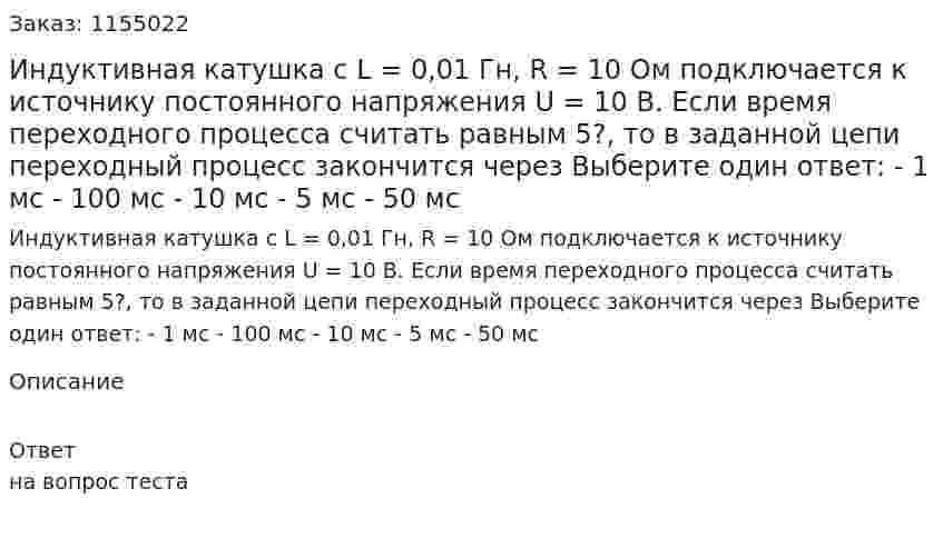 Индуктивная катушка с L = 0,01 Гн, R = 10 Ом подключается к источнику постоянного напряжения U = 10 В. Если время переходного процесса считать равным 5?, то в заданной цепи переходный процесс закончится через Выберите один ответ: - 1 мс - 100 мс - 10 мс - 5 мс - 50 мс 
