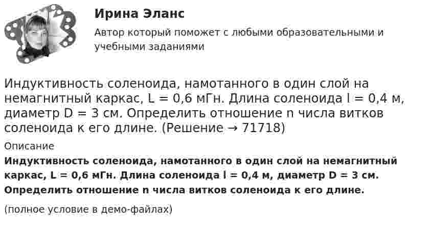     
            Описание
            Индуктивность соленоида, намотанного в один слой на немагнитный каркас, L = 0,6 мГн. Длина соленоида l = 0,4 м, диаметр D = 3 см. Определить отношение n числа витков соленоида к его длине.(полное условие в демо-файлах)   
            
            
             Индуктивность соленоида, имеющего 200 витков, равна 0,02 Гн. Определить магнитный поток через сечение соленоида, если по нему течет ток силой 2 АИндуктивность соленоида, намотанного в один слой на немагнитный каркас, L = 0,6 мГн. Длина соленоида l = 0,4 м, диаметр D = 3 см. Определить отношение n числа витков соленоида к его длине.Индуктивность соленоида с немагнитным сердечником равна 0,16 мГн. Длина соленоида 1 м, сечение 1 см2. Сколько витков на каждый сантиметр длины содержит обмотка соленоида?Индуктивным называется умозаключение, где …Индукция B магнитного поля в точке, лежащей на оси проводящего кольца на расстоянии b = 0,6 м от плоскости кольца, равна 5 мкТл. Определить силу I тока в кольце. Диаметр кольца D = 0,8 м.Индукция B однородного магнитного поля, силовые линии которого проходят перпендикулярно плоскости квадратной рамки со стороной 1 м, изменяется с течением времени t по закону:  B = kt,Индукция магнитного поля внутри длинного соленоида равна B = 10 мТл, сила тока, текущего по соленоиду I = 10 А, длина соленоида l = 1 м. Сколько витков имеет соленоид?Индивиды и социальные общности, которые осознают свое место в обществе, руководствуются социально значимыми целями и участвуют в их осуществлении, – это …Индуктивность L колебательного контура равна 0,5 мГн. Какова должна быть электроёмкость C контура, чтобы он резонировал на длину волны l = 300 м?Индуктивность L соленоида длиной l = 1 м, намотанного в один слой на немагнитный каркас, равна 1,6 мГн. Площадь S сечения соленоида равна 20 см2. Определить число n витков на каждом сантиметре длины соленоида.Индуктивность L соленоида, намотанного в один слой на немагнитный каркас, равна 0,2 мГн. Длина соленоида l = 0,5 м, диаметр D = 1 см. Определить число витков n, приходящихся на единицу длины соленоида.Индуктивность L соленоида, намотанного в один слой на немагнитный каркас, равна 0,5 мГн. Длина l соленоида равна 0,6 м, диаметр D = 2 см. Определить отношение n числа витков соленоида к его длине.Индуктивность L соленоида, намотанного в один слой на немагнитный каркас, равна 0,5 мГн. Длина  соленоида равна 0,6м, диаметр D = 2 см. Определить отношение n числа витков соленоида к его длине.Индуктивность L соленоида при длине l = 1 м и площади поперечного сечения S = 20 см2 равна 0,4 мГн. Определить силу тока I в соленоиде, при которой объёмная плотность w энергии магнитного поля внутри соленоида равна 0,1 Дж/м3.