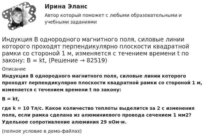     
            Описание
            Индукция B однородного магнитного поля, силовые линии которого проходят перпендикулярно плоскости квадратной рамки со стороной 1 м, изменяется с течением времени t по закону:B = kt,где k = 10 Тл/с. Какое количество теплоты выделится за 2 с изменения поля, если рамка сделана из алюминиевого провода сечением 1 мм2? Удельное сопротивление алюминия 29 нОм·м.(полное условие в демо-файлах)   
            
            
            Индукция B магнитного поля в точке, лежащей на оси проводящего кольца на расстоянии b = 0,6 м от плоскости кольца, равна 5 мкТл. Определить силу I тока в кольце. Диаметр кольца D = 0,8 м.Индукция B однородного магнитного поля, силовые линии которого проходят перпендикулярно плоскости квадратной рамки со стороной 1 м, изменяется с течением времени t по закону:  B = kt,Индукция магнитного поля внутри длинного соленоида равна B = 10 мТл, сила тока, текущего по соленоиду I = 10 А, длина соленоида l = 1 м. Сколько витков имеет соленоид?Индукция магнитного поля внутри длинной катушки B = 1,57*10-3 Тл. Обмотка катушки сделана из проволоки диаметром 0,8 мм. Витки плотно прилегают друг к другу. Определить величину тока, протекающего через обмотку катушкиИндукция магнитного поля в парамагнетике с заданным m = 1,002 равна B = 0,52 Тл. Найти напряжённость магнитного поля Н (в 105 А/м).Индукция магнитного поля в точке, лежащей на оси проводящего кольца на расстоянии 0,6 м от плоскости кольца, равна 50 мТл. Определить силу тока в кольце. Радиус кольца 0,8 м.Индукция однородного магнитного поля нарастает пропорционально времени:  B = kt,  где k = 10 Тл/с. Какое количество теплоты выделится в рамке, Индуктивность L соленоида, намотанного в один слой на немагнитный каркас, равна 0,5 мГн. Длина l соленоида равна 0,6 м, диаметр D = 2 см. Определить отношение n числа витков соленоида к его длине.Индуктивность L соленоида, намотанного в один слой на немагнитный каркас, равна 0,5 мГн. Длина  соленоида равна 0,6м, диаметр D = 2 см. Определить отношение n числа витков соленоида к его длине.Индуктивность L соленоида при длине l = 1 м и площади поперечного сечения S = 20 см2 равна 0,4 мГн. Определить силу тока I в соленоиде, при которой объёмная плотность w энергии магнитного поля внутри соленоида равна 0,1 Дж/м3.Индуктивность катушки равна 0,5 Гн. Определить ЭДС самоиндукции, если за время 0,1 с сила тока в катушке, равномерно изменяясь, уменьшилась с 25 до 5 А. Индуктивность соленоида, имеющего 200 витков, равна 0,02 Гн. Определить магнитный поток через сечение соленоида, если по нему течет ток силой 2 АИндуктивность соленоида, намотанного в один слой на немагнитный каркас, L = 0,6 мГн. Длина соленоида l = 0,4 м, диаметр D = 3 см. Определить отношение n числа витков соленоида к его длине.Индуктивность соленоида с немагнитным сердечником равна 0,16 мГн. Длина соленоида 1 м, сечение 1 см2. Сколько витков на каждый сантиметр длины содержит обмотка соленоида?