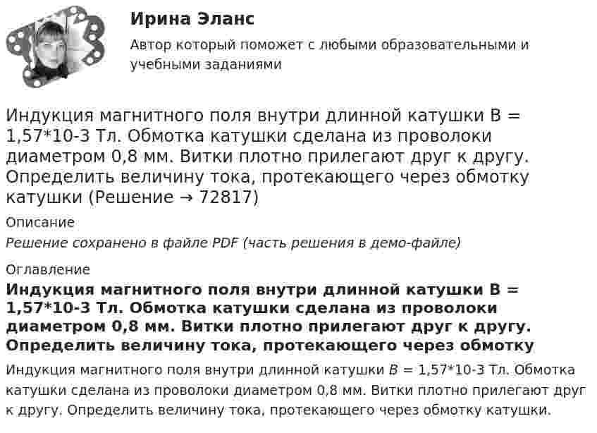     
            Описание
            Решение сохранено в файле PDF (часть решения в демо-файле) 
            Оглавление
            Индукция магнитного поля внутри длинной катушки B = 1,57*10-3 Тл. Обмотка катушки сделана из проволоки диаметром 0,8 мм. Витки плотно прилегают друг к другу. Определить величину тока, протекающего через обмотку катушки.  
            
            
            Индукция магнитного поля внутри длинного соленоида равна B = 10 мТл, сила тока, текущего по соленоиду I = 10 А, длина соленоида l = 1 м. Сколько витков имеет соленоид?Индукция магнитного поля внутри длинной катушки B = 1,57*10-3 Тл. Обмотка катушки сделана из проволоки диаметром 0,8 мм. Витки плотно прилегают друг к другу. Определить величину тока, протекающего через обмотку катушкиИндукция магнитного поля в парамагнетике с заданным m = 1,002 равна B = 0,52 Тл. Найти напряжённость магнитного поля Н (в 105 А/м).Индукция магнитного поля в точке, лежащей на оси проводящего кольца на расстоянии 0,6 м от плоскости кольца, равна 50 мТл. Определить силу тока в кольце. Радиус кольца 0,8 м.Индукция однородного магнитного поля нарастает пропорционально времени:  B = kt,  где k = 10 Тл/с. Какое количество теплоты выделится в рамке, Индустриальный период цивилизацииИндустриальный способ развития (по М. Кастельсу) опирается на …Индуктивность L соленоида при длине l = 1 м и площади поперечного сечения S = 20 см2 равна 0,4 мГн. Определить силу тока I в соленоиде, при которой объёмная плотность w энергии магнитного поля внутри соленоида равна 0,1 Дж/м3.Индуктивность катушки равна 0,5 Гн. Определить ЭДС самоиндукции, если за время 0,1 с сила тока в катушке, равномерно изменяясь, уменьшилась с 25 до 5 А. Индуктивность соленоида, имеющего 200 витков, равна 0,02 Гн. Определить магнитный поток через сечение соленоида, если по нему течет ток силой 2 АИндуктивность соленоида, намотанного в один слой на немагнитный каркас, L = 0,6 мГн. Длина соленоида l = 0,4 м, диаметр D = 3 см. Определить отношение n числа витков соленоида к его длине.Индуктивность соленоида с немагнитным сердечником равна 0,16 мГн. Длина соленоида 1 м, сечение 1 см2. Сколько витков на каждый сантиметр длины содержит обмотка соленоида?Индуктивным называется умозаключение, где …Индукция B магнитного поля в точке, лежащей на оси проводящего кольца на расстоянии b = 0,6 м от плоскости кольца, равна 5 мкТл. Определить силу I тока в кольце. Диаметр кольца D = 0,8 м.