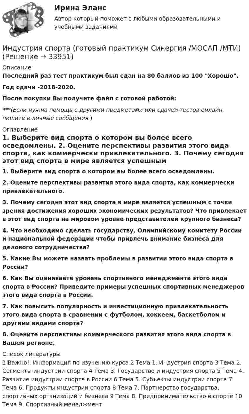      
          Описание
          Последний раз тест практикум был сдан на 80 баллов из 100 Хорошо.Год сдачи -2018-2020.После покупки Вы получите файл с готовой работой:***(Если нужна помощь с другими предметами или сдачей тестов онлайн, пишите в личные сообщения  ) 
          Оглавление
          1. Выберите вид спорта о котором вы более всего осведомлены. 2. Оцените перспективы развития этого вида спорта, как коммерчески привлекательного.  3. Почему сегодня этот вид спорта в мире является успешным с точки зрения достижения хороших экономических результатов? Что привлекает в этот вид спорта на мировом уровне представителей крупного бизнеса?  4. Что необходимо сделать государству, Олимпийскому комитету России и национальной федерации чтобы привлечь внимание бизнеса для делового сотрудничества?  5. Какие Вы можете назвать проблемы в развитии этого вида спорта в России?  6. Как Вы оцениваете уровень спортивного менеджмента этого вида спорта в России? Приведите примеры успешных спортивных менеджеров этого вида спорта в России.  7. Как повысить популярность и инвестиционную привлекательность этого вида спорта в сравнении с футболом, хоккеем, баскетболом и другими видами спорта?  8. Оцените перспективы коммерческого развития этого вида спорта в Вашем регионе.  
          Список литературы
          1 Важно!. Информация по изучению курса 2 Тема 1. Индустрия спорта 3 Тема 2. Сегменты индустрии спорта 4 Тема 3. Государство и индустрия спорта 5 Тема 4. Развитие индустрии спорта в России 6 Тема 5. Субъекты индустрии спорта 7 Тема 6. Продукты индустрии спорта 8 Тема 7. Партнерство государства, спортивных организаций и бизнеса 9 Тема 8. Предпринимательство в спорте 10 Тема 9. Спортивный менеджмент 
            
            
            ⭐ Индустрия спорта (все ответы на тест Синергия / МТИ / МосАП, июль 2022)Индустрия спорта (готовый практикум Синергия /МОСАП /МТИ)⭐ Индустрия спорта.ои(dor) (ответы на тест Синергия / МТИ / МосАП, июнь 2022)Индустрия спорта (ои.dor) тест с ответами Синергия/МОИ/ МТИИндустрия спорта Ответы на тест Синергия МОИ МТИИндустрия спорта/практикум/СинергияИндуцированная миоплегия в анестезии у детей [Ответы]Индукция магнитного поля внутри длинного соленоида равна B = 10 мТл, сила тока, текущего по соленоиду I = 10 А, длина соленоида l = 1 м. Сколько витков имеет соленоид?Индукция магнитного поля внутри длинной катушки B = 1,57*10-3 Тл. Обмотка катушки сделана из проволоки диаметром 0,8 мм. Витки плотно прилегают друг к другу. Определить величину тока, протекающего через обмотку катушкиИндукция магнитного поля в парамагнетике с заданным m = 1,002 равна B = 0,52 Тл. Найти напряжённость магнитного поля Н (в 105 А/м).Индукция магнитного поля в точке, лежащей на оси проводящего кольца на расстоянии 0,6 м от плоскости кольца, равна 50 мТл. Определить силу тока в кольце. Радиус кольца 0,8 м.Индукция однородного магнитного поля нарастает пропорционально времени:  B = kt,  где k = 10 Тл/с. Какое количество теплоты выделится в рамке, Индустриальный период цивилизацииИндустриальный способ развития (по М. Кастельсу) опирается на …