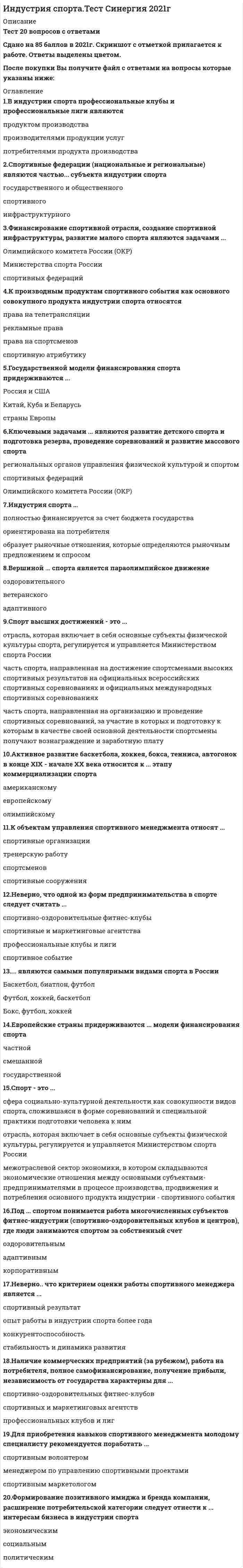    
          Описание
          29 вопросов с ответамиПоследний раз тест был сдан на 77 баллов из 100 (Хорошо)Год сдачи -2017-2021.После покупки Вы получите файл с ответами на вопросы которые указаны ниже:***(Если нужна помощь с другими предметами или сдачей тестов онлайн, пишите в личные сообщения) 
          Оглавление
          1. Создание условий и инфраструктуры для развития профессионального, детского, массового и оздоровительного спорта является одним из интересов ... в индустрии спорта*бизнеса *спортивных организаций *государства2. Государственной модели финансирования спорта придерживаются ... *Китай, Куба и Беларусь *страны Европы *Россия и США3. Физкультyрно-оздоровительные комплексы (ФОКи) относятся к ... субъектам индустрии спорта *государственным и общественным *инфраструктурным *спортивным 4. К основным потребителям индустрии спорта следует отнести ... *ТВ и СМИ *бизнес *зрителей и болельщиков *государственные органы5. Под ... спортом понимается работа многочисленных субъектов фитнес -индустрии (спортивно-оздоровительных клубов и центров), где люди занимаются спортом за собственный счет *корпоративным *адаптивным *оздоровительным6. К объектам управления спортивного менеджмента относят ...*спортивные организации*тренерскую работу*спортсменов*спортивные сооружения7. Спортивная отрасль ... *является межотраслевым сектором экономики, в котором складываются экономические отношения между основными субъектами-предпринимателями в процессе производства, продвижения и потребления основного продукта индустрии - спортивного события *включает в себя основные субъекты физической культуры, регулируется и управляется Министерством спорта России *выступает сферой социально-культурной деятельности, которая сложилась в форме соревнований и практики подготовки к ним 8. Школьный спорт является разновидностью ... сегмента спорта *оздоровительного *массового *детского9. Спорт-это... *отрасль, которая включает в себя основные субъекты физической культуры, регулируется и управляется Министерством спорта России *сфера социально-культурной деятельности как совокупность видов спорта, сложившаяся в форме соревнований и специальной практики подготовки человека к ним*межотраслевой сектор экономики, в котором складываются экономические отношения между основными субъектами-предпринимателями в процессе производства, продвижения и потребления основного продукта индустрии - спортивного события10. Профессиональный спорт - это ... *сфера социально-культурной деятельности как совокупности видов спорта, сложившаяся в форме соревнований и специальной практики подготовки человека к ним *часть спорта, направленная на организацию и проведение спортивных соревнований, за участие в которых и подготовку к которым в качестве своей основной деятельности спортсмены получают вознаграждение и заработную плату*межотраслевой сектор экономики, в котором складываются экономические отношения между основными субъектами-предпринимателями в процессе производства, продвижения и потребления основного продукта индустрии - спортивного события 11. Неверно, что критерием оценки работы спортивного менеджера является ...*Опыт работы в индустрии спорта более года *стабильность и динамика развития *конкурентоспособность *спортивный результат12. Формирование позитивного имиджа и бренда компании, расширение потребительской категории следует отнести к ... интересам бизнеса в индустрии спорта *экономическим *политическим *социальным13. Для приобретения навыков спортивного менеджмента молодому специалисту рекомендуется поработать ... *спортивным маркетологом *менеджером по управлению спортивными проектами *спортивным волонтером14. Наличие коммерческих предприятий (за рубежом), работа на потребителя, полное самофинансирование, получение прибыли, независимость от государства характерны для ... *профессиональных клубов и лиг *спортивных и маркетинговых агентств *спортивно-оздоровительных фитнес –клубов15. Неверно, что к функциям государства, определяющим его роль в развитии спорта, относится ... *разработка законов *пропаганда здорового образа жизни *финансирование спортивной отрасли *контроль тренерской работы16. В индустрии спорта профессиональные клубы и профессиональные лиги являются ... *потребителями продукта производства *продуктом производства *производителями продукции услуг17. Финансирование спортивной отрасли, создание спортивной инфраструктуры, развитие малого спорта являются задачами ... *Министерства спорта России *Олимпийского комитета России (ОКР) *спортивных федераций18. Неверно, что одной из форм предпринимательства в спорте следует считать ...*спортивно-оздоровительные фитнес-клубы*спортивные и маркетинговые агентства*профессиональные клубы и лиги*спортивное событие19. К производным продуктам спортивного события как основного совокупного продукта индустрии спорта относятся *права на телетрансляции*рекламные права*права на спортсменов*спортивную атрибутику20. Спорт высших достижений - это ... *отрасль, которая включает в себя основные субъекты физической культуры спорта, регулируется и управляется Министерством спорта России *часть спорта, направленная на организацию и проведение спортивных соревнований, за участие в которых и подготовку к которым в качестве своей основной деятельности спортсмены получают вознаграждение и заработную плаry *часть спорта, направленная на достижение спортсменами высоких спортивных результатов на официальных всероссийских спортивных соревнованиях и официальных международных спортивных соревнованиях 21. Вершиной ... спорта является параолимпийское движение *адаптивного *оздоровительного *ветеранского22. Индустрия спорта ... *ориентирована на потребителя *полностью финансируется за счет бюджета государства *образует рыночные отношения, которые определяются рыночным предложением и спросом 23. Доход фитнес-индустрии за 2014 г. в России составил ... *менее 1 млрд долларов *более 4 млрд рублей *более 2 млрд долларов24. Индустрия спорта - это ... *отрасль, которая включает в себя основные субъекты физической культуры спорта, регулируется и управляется Министерством спорта России *межотраслевой сектор экономики, в котором складываются экономические отношения между основными субъектами-предпринимателями в процессе производства, продвижения и потребления основного продукта индустрии - спортивного события *сфера социально-культурной деятельности, которая сложилась в форме соревнований и практики подготовки к ним25. Ключевыми задачами ... являются развитие детского спорта и подготовка резерва, проведение соревнований и развитие массового спорта *Олимпийского комитета России (ОКР) *региональных органов управления физической культурой и спортом *спортивных федераций26. ... являются самыми популярными видами спорта в России *Бокс, футбол, хоккей *Баскетбол, биатлон, футбол *Футбол, хоккей, баскетбол27. Европейские страны придерживаются ... модели финансирования спорта*государственной *частной *смешанной 28. Спортивные федерации (национальные и региональные) являются частью ... субъекта индустрии спорта *инфраструктурного *государственного и общественного *спортивного29. Активное развитие баскетбола, хоккея, бокса, тенниса, автогонок в конце ХIХ - начале ХХ века относится к ... этапу коммерциализации спорта *олимпийскому *американскому *европейскому 
            
            
            Индустрия спорта (тест с ответами Синергия)Инженерная геодезия и основы топографии Вопрос 005 (с правильным ответом) (Номенклатура карты N-37-26-Б-а. Каков масштаб этой карты?)Инженерная геодезия и основы топографии Вопрос 014 (с правильным ответом) (Вычислить высоту точки, если высота репера 200,250 м, отсчет по рейке на репере 1744, отсчет по рейке на точке 583 .) Инженерная геодезия и основы топографии Вопрос 029 (с правильным ответом) (Вычислить место нуля теодолита, если отсчеты по вертикальному кругу КП=-27°34’, КЛ=27°30’)Инженерная графикаИнженерная графика (ответы на тест СИНЕРГИЯ / МОИ / МОСАП)Инженерная графика.Росдистант ТГУИнвестиционный менеджмент.Тест Синергия 2021гИнвестиционный менеджмент.Тест Синергия 2021г (61 вопрос на Отлично) Инвестиционный менеджмент (тест с ответами Синергия)Индивидуальность – это …Индивид усваивает социальные нормы и культурные ценности того общества, к которому принадлежит, в процессе …Индивиды и социальные общности, которые осознают свое место в обществе, руководствуются социально значимыми целями и участвуют в их осуществлении, – это …ИНДУСТРИЯ СПОРТА ОТВЕТЫ СИНЕРГИЯ (90/100) ТЕСТ