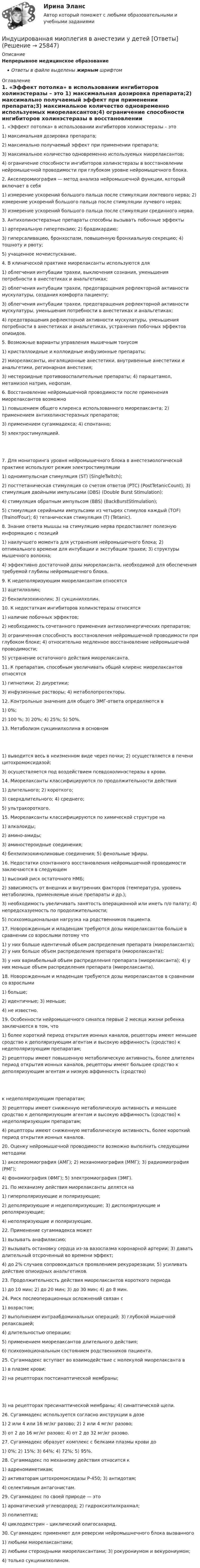      
          Описание
          Непрерывное медицинское образованиеОтветы в файле выделены жирным шрифтом 
          Оглавление
          1. «Эффект потолка» в использовании ингибиторов холинэстеразы – это 1) максимальная дозировка препарата;2) максимально получаемый эффект при применении препарата;3) максимальное количество одновременно используемых миорелаксантов;4) ограничение способности ингибиторов холинэстеразы в восстановлении нейромышечной проводимости при глубоком уровне нейромышечного блока. 2. Акселеромиография — метод анализа нейромышечной функции, который включает в себя 1) измерение ускорений большого пальца после стимуляции локтевого нерва; 2) измерение ускорений большого пальца после стимуляции лучевого нерва;3) измерение ускорений большого пальца после стимуляции срединного нерва. 3. Антихолинэстеразные препараты способны вызывать побочные эффекты 1) артериальную гипертензию; 2) брадикардию;3) гиперсаливацию, бронхоспазм, повышенную бронхиальную секрецию; 4) тошноту и рвоту;5) учащенное мочеиспускание. 4. В клинической практике миорелаксанты используются для 1) облегчения интубации трахеи, выключения сознания, уменьшения потребности в анестетиках и анальгетиках;2) облегчения интубации трахеи, предотвращения рефлекторной активности мускулатуры, создания комфорта пациенту;3) облегчения интубации трахеи, предотвращения рефлекторной активности мускулатуры, уменьшения потребности в анестетиках и анальгетиках;4) предотвращения рефлекторной активности мускулатуры, уменьшения потребности в анестетиках и анальгетиках, устранения побочных эффектов опиоидов. 5. Возможные варианты управления мышечным тонусом 1) кристаллоидные и коллоидные инфузионные препараты;2) миорелаксанты, ингаляционные анестетики, внутривенные анестетики и анальгетики, регионарная анестезия;3) нестероидные противовоспалительные препараты; 4) парацетамол, метамизол натрия, нефопам. 6. Восстановление нейромышечной проводимости после применения миорелаксантов возможно 1) повышением общего клиренса использованного миорелаксанта; 2) применением антихолинэстеразных препаратов;3) применением сугаммадекса; 4) спонтанно;5) электростимуляцией. 7. Для мониторинга уровня нейромышечного блока в анестезиологической практике используют режим электростимуляции 1) одноимпульсная стимуляция (SТ) (SingleTwitch);2) посттетаническая стимуляция со счетом ответов (РТС) (PostTetanicCount); 3) стимуляция двойными импульсами (DBS) (Double Burst Stimulation);4) стимуляция обратным импульсом (BBS) (BackBurstStimulation);5) стимуляция серийными импульсами из четырех стимулов каждый (ТОF) (TrainofFour); 6) тетаническая стимуляция (Т) (Tetanic). 8. Знание ответа мышцы на стимуляцию нерва предоставляет полезную информацию с позиций 1) наилучшего момента для устранения нейромышечного блока; 2) оптимального времени для интубации и экстубации трахеи; 3) структуры мышечного волокна;4) эффективно достаточной дозы миорелаксанта, необходимой для обеспечения требуемой глубины нейромышечного блока. 9. К недеполяризующим миорелаксантам относятся 1) ацетилхолин;2) бензилизохинолин; 3) сукцинилхолин. 10. К недостаткам ингибиторов холинэстеразы относятся 1) наличие побочных эффектов;2) необходимость сочетанного применения антихолинергических препаратов;3) ограниченная способность восстановления нейромышечной проводимости при глубоком блоке; 4) относительно медленное восстановление нейромышечной проводимости;5) устранение остаточного действия миорелаксанта. 11. К препаратам, способным увеличивать общий клиренс миорелаксантов относятся 1) гипнотики; 2) диуретики;3) инфузионные растворы; 4) метаболопротекторы. 12. Контрольные значения для общего ЭМГ-ответа определяются в 1) 0%;2) 100 %; 3) 20%; 4) 25%; 5) 50%. 13. Метаболизм сукцинилхолина в основном 1) выводится весь в неизменном виде через почки; 2) осуществляется в печени цитохромоксидазой;3) осуществляется под воздействием псевдохолинэстеразы в крови. 14. Миорелаксанты классифицируются по продолжительности действия 1) длительного; 2) короткого;3) сверхдлительного; 4) среднего;5) ультракороткого. 15. Миорелаксанты классифицируются по химической структуре на 1) алкалоиды;2) амино-амиды;3) аминостероидные соединения;4) бензилизохинолиновые соединения; 5) фенольные эфиры. 16. Недостатки спонтанного восстановления нейромышечной проводимости заключаются в следующем 1) высокий риск остаточного НМБ;2) зависимость от внешних и внутренних факторов (температура, уровень метаболизма, применяемые иные препараты и др.);3) необходимость увеличивать занятость операционной или иметь п/о палату; 4) непредсказуемость по продолжительности;5) психоэмоциональная нагрузка на родственников пациента. 17. Новорожденным и младенцам требуются дозы миорелаксантов больше в сравнении со взрослыми потому что 1) у них больше идентичный объем распределения препарата (миорелаксанта); 2) у них больше объем распределения препарата (миорелаксанта);3) у них вариабельный объем распределения препарата (миорелаксанта); 4) у них меньше объем распределения препарата (миорелаксанта). 18. Новорожденным и младенцам требуются дозы миорелаксантов в сравнении со взрослыми 1) больше;2) идентичные; 3) меньше;4) не известно. 19. Особенности нейромышечного синапса первые 2 месяца жизни ребенка заключаются в том, что 1) более короткий период открытия ионных каналов, рецепторы имеют меньшее сродство к деполяризующим агентам и высокую аффинность (сродство) к недеполяризующим препаратам;2) рецепторы имеют повышенную метаболическую активность, более длителен период открытия ионных каналов, рецепторы имеют большее сродство к деполяризующим агентам и низкую аффинность (сродство) к недеполяризующим препаратам;3) рецепторы имеют сниженную метаболическую активность и меньшее сродство к деполяризующим агентам и высокую аффинность (сродство) к недеполяризующим препаратам;4) рецепторы имеют сниженную метаболическую активность, более короткий период открытия ионных каналов. 20. Оценку нейромышечной проводимости возможно выполнить следующими методами 1) акселеромиография (АМГ); 2) механомиография (ММГ); 3) радиомиография (РМГ);4) фономиография (ФМГ); 5) электромиография (ЭМГ). 21. По механизму действия миорелаксанты делятся на 1) гиперполяризующие и поляризующие;2) деполяризующие и недеполяризующие; 3) дисполяризующие и реполяризующие;4) неполяризующие и поляризующие. 22. Применение сугаммадекса может 1) вызывать анафилаксию;2) вызывать остановку сердца из-за вазоспазма коронарной артерии; 3) давать длительный отсроченный во времени эффект;4) до 2% случаев сопровождаться проявлением рекурарезации; 5) усиливать действие опиоидных анальгетиков. 23. Продолжительность действия миорелаксантов короткого периода 1) до 10 мин; 2) до 20 мин; 3) до 30 мин; 4) до 8 мин. 24. Риск послеоперационных осложнений связан с 1) возрастом;2) выполнением интраабдоминальных операций; 3) глубокой мышечной релаксацией;4) длительностью операции;5) применением миорелаксантов длительного действия;6) психоэмоциональным состоянием родственников пациента. 25. Сугаммадекс вступает во взаимодействие с молекулой миорелаксанта в 1) в плазме крови;2) на рецепторах постсинаптической мембраны; 3) на рецепторах пресинаптической мембраны; 4) синаптической щели. 26. Сугаммадекс используется согласно инструкции в дозе 1) 2 или 4 или 16 мг/кг разово; 2) 2 или 4 мг/кг разово;3) от 2 до 16 мг/кг разово; 4) от 2 до 32 мг/кг разово. 27. Сугаммадекс образует комплекс с белками плазмы крови до 1) 0%; 2) 15%; 3) 64%; 4) 72%; 5) 95%. 28. Сугаммадекс по механизму действия относится к 1) адреномиметикам;2) активаторам цитохромоксидазы Р-450; 3) антидотам;4) селективным антагонистам. 29. Сугаммадекс по своей природе — это 1) ароматический углеводород; 2) гидроксиэтилкрахмал;3) полипептид;4) циклодекстрин – циклический олигосахарид. 30. Сугаммадекс применяют для реверсии нейромышнечного блока вызванного 1) любыми миорелаксантами;2) любыми стероидными миорелаксантами; 3) рокурониумом и векурониумом;4) только сукцинилхолином. 
            
            
            Индустрия спорта/практикум/СинергияИндуцированная миоплегия в анестезии у детей [Ответы]Инженерная геодезия и основы топографии (семестр 2)Инженерная геодезия и основы топографии ТЕСТ 52 вопроса ТулГУИнженерная геодезия и основы топографии (ТулГУ, 7 вариант, Строительство - ПГС)Инженерная геодезия и основы топографии.ТулГУ. Вариант 9инженерная геологияИндустриальный период цивилизацииИндустриальный способ развития (по М. Кастельсу) опирается на …Индустрия масс-медиа включает в себя предприятия, отличающиеся по формам собственности, способам получения ..., аудиториям, каналам и технологиям распространения⭐ Индустрия спорта (все ответы на тест Синергия / МТИ / МосАП, июль 2022)Индустрия спорта (готовый практикум Синергия /МОСАП /МТИ)⭐ Индустрия спорта.ои(dor) (ответы на тест Синергия / МТИ / МосАП, июнь 2022)Индустрия спорта (ои.dor) тест с ответами Синергия/МОИ/ МТИ