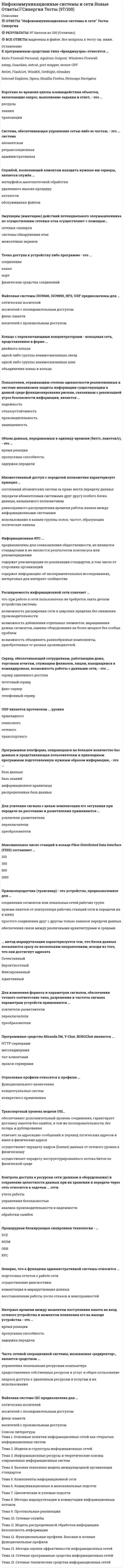    
          Описание
          Синергия. Инфокоммуникационные системы и сетиБаза вопросов собрана при неоднократном прохождении, представлены ответы практически на все вопросы (263 вопроса в файле).Вопросы, ответы на которые представлены, можно увидеть в оглавлении либо в демоверсии.В основном файле правильный ответ выделен путем подчеркивания, возможен поиск по документу.Результат за попытку прохождения на основе данной базы - 97 из 100 баллов (скрин результата приложен). 
          Оглавление
           1.     К программным средствам типа «браузеры» относятся: … Тип ответа: Одиночный выбор Kerio Firewall Personal, Agnitum Outpost, Windows Firewall nmap, Guardian, netcat, port mapper, secure CRT ReGet, FlashGet, WinMX, GetRight, eDonkey Internet Explorer, Opera, Mozilla Firefox, Netscape Navigator2.     К сетевым файловым системам относят … Тип ответа: Одиночный выбор YAFFS, ExtremeFFS NFS, CIFS, SSHFS ISO9660, ISO9690, HFS, UDF FAT32, HPFS, ext23.     К программным средствам типа «даунлоадеры» относятся: … Тип ответа: Одиночный выбор Kerio Firewall Personal, Agnitum Outpost, Windows Firewall nmap, Guardian, netcat, port mapper, secure CRT ReGet, FlashGet, WinMX, GetRight, eDonkey Internet Explorer, Opera, Mozilla Firefox, Netscape Navigator4.     К программным средствам типа «сканнеры сетевых ресурсов» относятся: … Тип ответа: Одиночный выбор Kerio Firewall Personal, Agnitum Outpost, Windows Firewall nmap, Guardian, netcat, port mapper, secure CRT ReGet, FlashGet, WinMX, GetRight, eDonkey Internet Explorer, Opera, Mozilla Firefox, Netscape Navigator5.     Для подключения локальной сети к сети Internet используется … Тип ответа: Одиночный выборсервер приложений Proxy-сервер терминальный сервер коммуникационный сервер6.     Профили интерфейсов прикладных программ относятся к профилю … Тип ответа: Одиночный выбор функционального назначения концептуальных систем конкретного применения7.     Служба RRAS … Тип ответа: Одиночный выбор обеспечивает шифрование данных позволяет удаленным клиентам прозрачно подключаться к удаленному серверу осуществляет коррекцию ошибок при передаче данных позволяет удаленным клиентам скрывать свои IP-адреса8.    Средство поиска среди документов базы или иных массивов машиночитаемых данных, содержащих заданные слова, – … Тип ответа: Одиночный выбор информационный киоск электронная библиотека поисковая система9.     Для правления сообщениями Интернета используется протокол … Тип ответа: Одиночный выборUDP ICMP TCP IGMP10. В узловых подсетях абонентский канал связывает … Тип ответа: Одиночный выбор абонентскую систему с абонентской системой узел с абонентской системой узел с узлом11. Эмуляцию (имитацию) действий потенциального злоумышленника по осуществлению сетевых атак осуществляют с помощью … Тип ответа: Одиночный выбор сетевых сканеров системы обнаружения атак межсетевых экранов12. Для обеспечения связи между различными архитектурами и средами применяются … Тип ответа: Одиночный выбор шлюзы коммутаторы повторители (репитеры) мосты13. Множественный доступ с передачей полномочия характеризует принцип … Тип ответа: Одиночный выбор состязаний абонентских систем за право вести передачу данных передачи абонентскими системами друг другу особого блока данных, называемого полномочиемравноправного распределения времени работы канала между информационными системамииспользования в канале группы полос, частот, образующих логические каналы14. Система, которая является поставщиком или потребителем информации, – это … система Тип ответа: Одиночный выбор абонентская ретрансляционная административная15. Множественный доступ с разделением волны (WDMA) широко применяется в сетях, построенных на основе … Тип ответа: Одиночный выбор коаксиального кабеля витой пары оптоволоконного кабеля радиоканала16. Экспериментальные RFC … Тип ответа: Одиночный выбор предназначены для ознакомления общественности, не являются стандартами и не являются результатом консенсуса или рекомендациями содержат рекомендации по реализации стандартов, в том числе от сторонних организацийсодержат информацию об экспериментальных исследованиях, интересных для интернет-сообщества17. Управление потоком данных и почтовых сообщений между этой сетью и другими сетями выполняет … Тип ответа: Одиночный выбор сервер приложений сервер баз данных терминальный сервер коммуникационный сервер18. Технология объектно-ориентированного подхода – … Тип ответа: Одиночный выбор DCE MOM ORB RPC19. Неверно, что к основными критериями оценки качества обслуживания относится … Тип ответа: Одиночный выбор производительность надежность безопасность задержка передачи20. Максимальная общая длина кольца Fiber Distributed Data Interface (FDDI) составляет … Тип ответа: Одиночный выбор 10 километров 50 километров 100 километров 200 километров21. Профили коммуникационных функций относятся к профилю … Тип ответа: Одиночный выбор функционального назначения концептуальных систем конкретного применения22. Модель IEEE 802 (Project 802) установила стандарты для … уровней модели OSI Тип ответа: Одиночный выбор транспортного и физического сетевого и канального сетевого и физического канального и физического23. Приемопередатчик (трансивер) – это устройство, предназначенное для … Тип ответа: Одиночный выбор соединения сегментов или локальных сетей рабочих групп приема пакетов от контроллера рабочих станций сети и передачи их в шину простого соединения друг с другом только каналов передачи данных обеспечения связи между различными архитектурами и средами24. Для простого соединения друг с другом только каналов передачи данных и образования необходимой физической базы тракта передачи информации между абонентскими системами применяются … Тип ответа: Одиночный выбор шлюзы коммутаторы повторители (репитеры) мосты25. … метод маршрутизации характеризуется тем, что предусматривает составление таблиц маршрутов, которые обновляются в зависимости от колебаний трафика Тип ответа: Одиночный выбор Селективный Вероятностный Фиксированный Адаптивный26. Для изменения формата и параметров сигналов, обеспечения точного соответствие типа, разрешения и частоты сигнала параметрам устройств применяются … Тип ответа: Одиночный выбор усилители-разветвители переключателипреобразователи27. Множественный доступ, основанный на использовании в канале группы полос частот, образующих логические каналы, – это доступ …Тип ответа: Одиночный выборс передачей полномочияс разделением временис контролем передачи и обнаружением столкновенийс разделением частоты28. Служба RRAS поддерживает протокол … Тип ответа: Одиночный выбор RARP ARP SLIP HTTP29. К программным средствам типа «брандмауэры» относятся … Тип ответа: Одиночный выбор Kerio Firewall Personal, Agnitum Outpost, Windows Firewall nmap, Guardian, netcat, port mapper, secure CRT ReGet, FlashGet, WinMX, GetRight, eDonkey Internet Explorer, Opera, Mozilla Firefox, Netscape Navigator30. Реализация контроля за информацией, поступающей в информационную систему и/или выходящей из нее, осуществляют с помощью … Тип ответа: Одиночный выбор сетевых сканеров межсетевых экрановсистемы обнаружения атак 31. … метод маршрутизации характеризуется тем, что блоки данных посылаются сразу по нескольким направлениям, исходя из того, что они достигнут адресатаСелективныйВероятностныйФиксированныйАдаптивный32. … метод маршрутизации характеризуется тем, что предусматривает составление постоянных таблиц маршрутов, указывающих наиболее эффективные пути предполагаемого трафика сетиСелективныйВероятностныйФиксированныйАдаптивный33. … метод маршрутизации характеризуется тем, что предполагает случайный выбор пути блоков данных, при этом считается, что они обязательно достигнут адресатаСелективныйВероятностныйФиксированныйАдаптивный34. … эталонной модели OSI может выполнять трансляцию между различными форматами данных, например между форматами ASCII и EBCDIC?Сеансовый уровеньУровень приложенийТранспортный уровеньУровень представлений35. … эталонной модели OSI устанавливает связь между приложениями, управляет ею и завершает ееУровень приложенийУровень представленийСеансовый уровеньТранспортный уровень36. … эталонной модели OSI обеспечивает сетевые услуги пользовательским прикладным программамТранспортный уровеньСеансовый уровеньУровень представленийУровень приложений37. … эталонной модели OSI устанавливает, обслуживает и управляет сеансами взаимодействия прикладных программТранспортный уровеньСеансовый уровеньУровень представленийУровень приложений38. … эталонной модели OSI осуществляет управление потоком и восстановление после ошибкиТранспортный уровеньСеансовый уровеньУровень представленийУровень приложений39. … устройства объединяют сети в единую сеть – интерсетьКоммутаторыМостыКонцентраторыМаршрутизаторы40. Файловые системы ISO9660, ISO9690, HFS, UDF предназначены для ...оптических носителейносителей с последовательным доступомфлеш-памятиносителей с произвольным доступом41. Кольцо с переключающими концентраторами - кольцевая сеть, представленное в форме ...двойного кольцаодной либо группы взаимосвязанных звездодной либо группы взаимосвязанных шинобъединения шины и кольца42. Показателем, отражающим степень адекватности реализованных в системе механизмов защиты информации существующим в данной среде функционирования рискам, связанным с реализацией угроз безопасности информации, является ...надежностьотказоустойчивостьпроизводительностьзащищенность43. Сервер, обеспечивающий сотрудникам, работающим дома, торговым агентам, служащим филиалов, лицам, находящимся в командировках, возможность работы с данными сети, - это ...сервер удаленного доступапочтовый серверфакс-сервертелефонный сервер44. UDP является протоколом ... уровняприкладногосеансовогосетевоготранспортного45. Программная платформа, опирающаяся на большое количество баз данных и представляющая пользователям и прикладным программам подготовленную нужным образом информацию, - это ...база данныхбаза знанийинформационное хранилищераспределенная база данных46. Для усиления сигнала с целью компенсации его затухания при передаче на расстояние и разветвления применяются ...усилители-разветвителипереключателипреобразователи47. Объем данных, передаваемых в единицу времени (бит/с, пакетов/с), - это ...время реакциипропускная способностьзадержка передачи48. ISDN …Обеспечивает соединение маршрутизатор-маршрутизатор и хост-сеть как по синхронным, так и асинхронным линиям связиЭто цифровой сервис для передачи голоса и данных по существующим телефонным линиямИспользует высококачественное цифровое оборудование и является самым быстрым протоколом глобальных сетейПоддерживает многоточечные и двухточечные соединения, а также использует символы кадра и контрольные суммы49. IP-адрес, соответствующий всей сети целиком:0.0.0.0192.168.1.1127.0.0.0255.255.255.25550. IP-адрес содержит … бит32168451. IP-адрес состоит из … байт342152. ARP-таблица – это …Метод уменьшения сетевого трафика путем создания списка коротких путей и маршрутовК часто встречающимся пунктам назначенияСпособ маршрутизации данных в пределах сети, разделенной на подсетиПротокол, который выполняет преобразование информации на уровне приложенийРаздел оперативной памяти каждого устройства, в котором содержится карта соответствия MAC- и IP-адресов53. ARP-запросы инициирует …Устройство, которое не может обнаружить IP-адрес назначения в своей ARP-таблицеRARP-сервер, в ответ на запрос устройства, работающего со сбоямиБездисковые рабочие станции с пустым кэшемУстройство, которое не может обнаружить МАС- адрес пункта назначения в своей ARP таблице54. Автоматизированный программно-аппаратный комплекс, предназначенный для предоставления справочной информации, – это …Информационный киоскЭлектронная библиотекаПоисковая система55. Ассоциация функциональных блоков, устанавливаемая для передачи данных, – это …СоединениеКаналПортФизические средства соединений56. Аналитическая обработка информации в реальном времени – …OLAPIEEEOLTPTCP57. Базовые функциональные профили …Включают, как минимум, физический уровень, канальный уровень и прикладной уровень модели OSIОхватывают все семь уровней модели OSIОпределяют лишь взаимосвязанные стандарты нескольких нижних уровней модели OSI58. Блок данных сетевого уровня, называется…КадрСегментПакетСообщение59. Базовая эталонная модель взаимодействия открытых систем Open System Interconnection refence model (OSI) включает …4 уровня5 уровней6 уровней7 уровней60. В модели OSI … уровень обеспечивает услуги, напрямую поддерживающие приложения пользователя, такие как программное обеспечение для передачи файлов, доступа к базам данных и электронная почтаПредставительскийПрикладнойСеансовыйСетевой61. В модели IEEE 802 (Project 802) стандартом, определяющим взаимодействие беспроводных сетей, является …802.9802.10802.1162. В базовой эталонной модели OSI объекты N-уровня предоставляют сервис объектам …N-уровняуровня N+1уровня N-163. В штатном разделе политики безопасности приводится …Описания должностей с точки зрения информационной безопасностиИмеющиеся в организации материальные и информационные ресурсы и необходимый уровень их защитыОпределения внутреннего нарушителя64. В RARP-запросе содержится …МАС-заголовок, RARP-заголовок и пакет данныхМАС-заголовок, IP-заголовок и сообщение ARP-запросаRARP-заголовок, MAC- и IP-адресRARP-заголовок и ARP-трейлер65. В команде ftp [-v] [-n] [-i] [-d] [-g] [-s:имя_файла] [-a] [-w:размер] [компьютер] опция v …Отключает подтверждение при передаче нескольких файловВключает отладочный режим и на экран будут выводиться все команды ftpОтменяет автоматическое подключение при начальном соединенииОтменяет вывод на экран ответа удаленного сервера66. В циклическом кольце отправитель узнать о том, что переданный им кадр принят, …Не может никакМожет, когда получает кадр «уведомление о получении»Может, когда получает отправленный кадр с отметкой о получении67. Транспортный уровень модели OSI...обеспечивает дополнительный уровень соединения, гарантирует доставку пакетов без ошибок, в той же последовательности, без потерь и дублированияотвечает за адресацию сообщений и перевод логических адресов и имен в физические адресаосуществляет передачу кадров (frames) данных от сетевого уровня к физическомуосуществляет передачу неструктурированного потока битов по физической среде68. Контроль доступа к ресурсам сети (данным и оборудованию) и сохранение целостности данных при их хранении и передаче через сеть относится к задачам ... сетиучета работыуправления безопасностьюанализа производительности и надежностиобработки ошибок69. Неверно, что к функциям административной системы относится ...подготовка отчетов о работе сетиосуществление диагностикикоммутация и маршрутизация данныхвосстановление работы после отказов и неисправностей70. Интервал времени между моментом поступления пакета на вход сетевого устройства и моментом появления его на выходе устройства - это ...время реакциипропускная способностьзадержка передачи71. К транспортному уровню относится протокол ...TOPUCPUDPTCP72. Эталонная модель OSI является многоуровневой потому что ...увеличивает сложностьдает возможность разработчикам сконцентрировать усилия на более специализированных направленияхстандартизирует интерфейсыпредотвращает влияние изменений в одной области на другие области73. Актуальность ARP-таблиц важна для ...разрешения конфликтов адресацииограничения объема широковещаниясокращения затрат времени сетевого администратора на обслуживание сетитестирования каналов в сети74. Протокол отправки писем:SMTPPOP3FTPHTTP75. Максимальное число станций в кольце Fiber Distributed Data Interface (FDDI) составляет ...100300500100076. Программные средства Miranda IM, Y-Chat, BORGChat являются ...НТТР-серверамимессенджерамичат-клиентамипрокси-серверами77. Отраслевые профили относятся к профилю ...функционального назначенияконцептуальных системконкретного применения78. Процедурная блокирующая синхронная технология - ...DCEМОМORBRPC79. Взаимодействие между такими программами, как электронная почта, передача файлов и Web-браузеры поддерживает … эталонной модели OSIуровень приложенийуровень представленийсеансовый уровеньтранспортный уровень80. Различают пять этапов преобразования данных в процессе инкапсуляции при отправке почтового сообщения одним компьютером другому: …Пакеты, сегменты, данные, биты, кадрыСегменты, пакеты, кадры, биты, данныеДанные, сегменты, пакеты, кадры, битыБиты, кадры, пакеты, сегменты, данные81. Все материалы, обеспечивающие физические соединения в сети – это …Системная средаСреда обученияСреда приложенийСреда передачи данных82. В сети Ethernet может возникнуть последовательных коллизий максимум …2841683. Вычислительная сеть предприятия, использующая инфраструктуру сети Интернет – это …Региональная вычислительная сетьСеть Интернет (корпоративная сеть)Глобальная вычислительная сетьЛокальная вычислительная сеть84. В сетях Token Ring для управления доступом используется …Маркерный методМетод вставки регистровМетод с контролем несущей и обнаружением конфликтовМетод с контролем несущей и предотвращением конфликтов85. Глобальные сети …Используются для объединения локальных сетей, разделенных значительными географическими расстояниямиОбъединяют рабочие станции, терминалы и другие устройства, расположенные в пределах городаОбъединяют локальные сети, расположенные в пределах большого зданияОбъединяют автоматизированные рабочие места, терминалы и другие устройства, расположенные в пределах здания86. Данные, приложения (программы) и периферийные устройства – это …РесурсыЗнанияТранзакции87. Для создания соединений с кабелем UTP категории 5 в горизонтальной кабельной системе должен использоваться тип гнездового разъема …RJ45EIA45TIA74UTP88. Для передачи файлов используется протокол …FTPSNMPSMTPIGMP89. Для отправки небольших объемов данных без установки соединения используется протокол …UDPICMPTCPIGMP90. Для правления группами Интернета используется протокол …UDPICMPTCPIGMP91. Для объединения группы терминалов и упрощения переключения при их перемещении используется …Сервер приложенийProxy-серверТерминальный серверКоммуникоционный сервер92. Для передачи сигнала из одного кабеля в другой без маршрутизации или фильтрации пакетов применяются …ШлюзыКоммутаторыПовторители (репитеры)Мосты93. Длина MAC-адреса …32 бита48 бит32 байта94. Дейтаграмма – это …Посылаемое источнику сообщение с подтверждением получения неповрежденных данныхДвоичное представление информации о маршрутизации?Пакет сетевого уровняПакет данных размером менее 100 байт95. Глобальные сети в эталонной модели OSI работают на ...каналом и сетевом уровняхфизическом и канальном уровняхфизическом уровне и уровне приложенийканальном уровне и уровне представлений96. Номера портов...системы-отправители генерируют для прогнозирования адресов пунктов назначенияконечные системы используют для динамического приписывания конечных пользователей к конкретному сеансу в зависимости от используемого ими приложенияотслеживают различные переговоры, одновременно ведущиеся в сетисистемы-отправители используют для сохранения организации сеанса и для выбора нужного приложения97. Номер порта протокола TCP/IP для telnet...2023803098. Другое название концентратора:GatewaySwitchHubRouter99. Сокет - это ...IP-адрес и номер портапорт ПК, находящегося в сетиномер сети, входящий в IP-адресIP-адрес100.                  Объекты ... уровня модели OSI обеспечивают доставку данных от источника до приемникаканальногосеансовоготранспортногосетевого101.                  Этажерочные структуры протоколов группы TCP/IP ...поддерживают все стандартные протоколы физического и канального уровнейв месте приема выполняют сборку дейтаграмм в полные сообщенияпередают информацию в виде последовательности дейтаграммточно соответствуют верхним уровням модели OSI102.                  Набором МАС-адресов сеть представляется для ...коммутаторовконцентраторовмаршрутизаторовмостов103.                  Одним из показателей качества информации является ...субъективностьдостоверностьмассовостьнепрерывность104.                  Маршрутизатором для передачи трафика по сети используются ...сетевой адрес и МАС-адресМАС-адрес и маска подсетиадрес хост-машины и МАС-адрессетевой адрес и адрес хост-машины105.                  Информационные RFC ...предназначены для ознакомления общественности, не являются стандартами и не являются результатом консенсуса или рекомендациямисодержат рекомендации по реализации стандартов, в том числе от сторонних организацийсодержат информацию об экспериментальных исследованиях, интересных для интернет-сообщества106.                  Сети кампусов - это ...сети, объединяющие множество сетей различных отделов одного предприятия в пределах отдельного здания или в пределах одной территорииподсети сетей отделовлокальные сети., не имеющие выход в глобальную сеть Интернет и функционирующие без выделенного серверасети Интернет107.                  Существует... классов IP-адресов2359108.                  Статический маршрут - это ...запись в таблице маршрутизации., которая используется для направления кадров., следующий переход для которых не имеет явного отражения в таблице маршрутизациимаршрут, который в явном виде конфигурируется и вводится в таблицу маршрутизации и имеет преимущество над маршрутами., выбранными протоколами динамической маршрутизациимаршрут, который автоматически подстраивается под топологию сети или изменения в трафикемаршрут, который принудительно подстраивается для направления кадров внутри топологии сети109.                  Коммутационные шнуры ...кроссируют компьютеры, выведенные на коммутационную панель, позволяя функционировать ЛВСслужат в качестве средства временного решения проблем в кабельной системе сетисоединяют кабели вместе при изменении конфигурации сетипозволяют сетевому администратору реконфигурировать лвс с минимальным количеством новых отрезков кабелей110.                  Подсеть обозначает часть адреса 182.54.4.233 ...182544233111.                  Если маршрутизатор не может обнаружить адрес пункта назначения, то он …Посылает ARP-запрос RARP-серверуНаходит МАС-адрес другого маршрутизатора и передает данные этому маршрутизаторуОбращается к ближайшему серверу имен, где содержится полная ARP-таблицаОтправляет пакет данных через ближайший порт, который запрашивает RARP-сервер112.                  Если IP-адрес хост-машины 192.168.5.121, маска подсети 255.255.255.248, то сеть этого хоста будет иметь адрес: …1 9 2.168.5.12192.169.5.121192.169.5.120192.168.5.120113.                  Если изменения в маршрутизаторе с помощью режима конфигурирования уже были сделаны, то правильному порядку процесса конфигурирования маршрутизатора будет соответствовать: …(1) Проверка результатов; (2) Сохранение изменений в резервной копии; (3) Принятие решения относительного того, являются ли изменения желаемым результатом; (4) Проверка резервного файла(1) Проверка результатов; (2) Принятие решения относительного того, являются ли изменения желаемым результатом; (3) Сохранение изменений в резервной копии; (4) Проверка резервного файла(1) Принятие решения относительного того, являются ли изменения желаемым результатом; (2) Проверка резервного файла; (3) Сохранение изменений в резервной копии; (4) Проверка результатов(1) Сохранение изменений в резервной копии; (2) Принятие решения относительного того, являются ли изменения желаемым результатом; (3) Проверка результатов; (4) Проверка резервного файла114.                  Если мост обнаруживает, что адрес назначения, содержащийся в пакете данных, находится в том же сегменте сети, что и источник, он …Пересылает данные в другие сегменты сетиПропускает данные между двумя сегментами сетиПропускает пакеты между сетями, использующими различные протоколыНе пропускает данные в другие сегменты сети115.                  Если необходимо отобразить имя домена на IP-адрес, то сначала необходимо …Задать сервер именАктивизировать службу DNSОбратиться в службу DNS за IP-адресом этого устройстваИдентифицировать имена хост-машин116.                  Если предположить, что МАС-адреса нет в ARP-таблице, то отправитель находит МАС-адрес пункта назначения …Сверяясь с таблицей маршрутизацииПосылая в поисках адреса сообщение по всем адресамПосылая широковещательное сообщение по всей локальной сетиПосылая широковещательное сообщение по всей сети117.                  За взаимодействие в сети с клиентами, серверами и данными отвечает служба …Network monitorNetwork serviceNetstatTelnet118.                  Использование концентратора…Не может увеличить рабочие расстояния в сетиНе может фильтровать сетевой трафикНе может посылать ослабленный сигнал через сетьНе может усиливать ослабленные сигналы119.                  Из описываемых в стандарте EIA/TIA-568B кабелей UTP наиболее часто рекомендуемым и используемым при установке ЛВС является кабель категории …3245120.                  Канальный уровень эталонной модели OSI …Передает данные другим уровнямОбеспечивает услуги прикладным процессамПринимает слабый сигнал, очищает его, усиливает и отправляет дальше в сетьОбеспечивает надежную передачу данных по физическому каналу121.                  Канальный уровень модели OSI …Обеспечивает дополнительный уровень соединения, гарантирует доставку пакетов без ошибок, в той же последовательности, без потерь и дублированияОтвечает за адресацию сообщений и перевод логических адресов и имен в физические адресаОсуществляет передачу кадров (frames) данных от сетевого уровня к физическомуОсуществляет передачу неструктурированного потока битов по физической среде передачи данных в сеть двумя узлами122.                  При отправке почтового сообщения с компьютера А на компьютер В данные необходимо инкапсулировать. На первом этапе инкапсуляции ...алфавитно-цифровые символы конвертируются в данныесообщение сегментируется в легко транспортируемые блокик сообщению добавляется сетевой заголовок (адреса источника и получателя)сообщение преобразовывается в двоичный формат123.                  Неверно, что ЛВС...охватывают большие географические пространстваобеспечивают множеству пользователей доступ к среде передачи данных с высокой полосой пропусканияобеспечивают постоянное подключение к локальным сервисамобъединяют физически смежные устройства124.                  В сетях 10BaseT используется ...оптоволоконный или неэкранированная витая параоптоволоконный или коаксиальный кабельвитая паракоаксиальный кабель125.                  Для отображения IP-адресов на МАС-адреса используется Internet-протокол ...TCP/IPRARPARPAARP126.                  Система, обеспечивающая управление сетью либо ее частью, - это ... системаабонентскаяретрансляционнаяадминистративная127.                  Службой, позволяющей клиентам находить нужные им серверы, является служба ...интерфейса многопоточной обработкиудаленного вызова процедуркаталоговобслуживания файлов128.                  Среда передачи данных - это ...кабели и провода., по которым перемещаются данныеразличные физические среды., пригодные для передачи сигналовкомпьютерные системы и провода, образующие сетьлюбые сетевые аппаратные и программные средства129.                  Если сеть класса С разделена на подсети и имеет маску 255.255.255.192, то можно создать максимум подсетей ...2468130.                  Протокол RIP для определения наилучшего пути, которым должно следовать сообщение ...использует полосу пропусканияиспользует количество переходовизменяется для каждого сообщенияиспользует административное расстояние131.                  Проблему чрезмерного широковещательного трафика способно решить использование ...мостамаршрутизатораконцентраторафильтра132.                  Канал, в котором обеспечивается синхронизация процесса передачи, - … каналСимплексныйАсинхронныйПолудуплексныйСинхронныйДуплексный133.                  Канал, в котором сигналы передаются в двух направлениях, но по очереди - это … каналСимплексныйАсинхронныйПолудуплексныйСинхронныйДуплексный134.                  Кадр – это блок данных, передаваемый на … уровнесеансовомтранспортномсетевомканальном135.                  Кабель 10Base5 иначе называется …Тонкий EthernetТолстый EthernetТелефонный проводКоаксиальный Ethernet136.                  Конфликт сети – это результат …повторной передачи данных в сеть двумя узламипередачи данных в сеть двумя узлами независимо друг от друганевыполнения передачи данных в сеть двумя узламиодновременной передачи данных в сеть двумя узлами137.                  Команда ping …Описывает, как отсылалась информация, и ее текущий статус.Проверяет работоспособность программного обеспечения уровня приложений на участке между станцией-отправителем и станцией-получателем.Присваивает значения для генерации сообщений от каждого маршрутизатора, задействованного вдоль пути перемещения пакета.Использует протокол ICMP для проверки возможности соединения на физическом уровне и логического адреса сетевого уровня.138.                  К функциям ретрансляционной системы относится …Контроль передачи блоков данныхВосстановление работы после отказов и неисправностейУправление конфигурациейСогласование протоколов в соединяемых коммуникационных сетях либо частях сетей139.                  К функциям административной системы относится …Сбор информации и учета работы компонентов сетиОповещение о переполнениях буферов систем и происходящих неисправностяхВосстановление работы после отказов и неисправностейОпределение состояний соединяемых сетей либо их частей140.                  К программным средствам типа «сканеры сетевых ресурсов» относятся: …Kerio Firewall Personal, Agnitum Outpost, Windows Firewallnmap, Guardian, netcat, port mapper, secure CRTReGet, FlashGet, WinMX, GetRight, eDonkeyInternet Explorer, Opera, Mozilla Firefox, Netscape Navigator141.                  Коммутация, обеспечивающая комплексный транспортный сервис, включающий коммутацию каналов (при N = 1) и коммутацию пакетов (при N = 3), – это …Коммутация каналовСмешанная коммутацияСквозная коммутацияКоммутация с запоминанием142.                  Коммутационная панель служит …Для временного решения проблем в сетиВ качестве концентратора для создаваемых на короткий срок сетей, часто встречающихся на съездах и шоуВ качестве коммутатора, где кабели горизонтальной кабельной системы от рабочих станций могут соединяться с другими рабочими станциями, образуя сетьВ качестве центра сети Token Ring и управляет прохождением и освобождением маркера143.                  Коллапсные функциональные профили …Включают, как минимум, физический уровень, канальный уровень и прикладной уровень модели OSIОхватывают все семь уровней модели OSIОпределяют лишь взаимосвязанные стандарты нескольких нижних уровней модели OSI144.                  К коммуникационным каналам относят …Компьютеры (рабочие станции или клиенты и серверы), принтеры, сканеры и др.Сетевые адаптеры, концентраторы (хабы), мосты, маршрутизаторы и др.Кабели, разъемы, устройства передачи и приема данных в беспроводных технологиях145.                  К абонентским системам относят …Компьютеры (рабочие станции или клиенты и серверы), принтеры, сканеры и др.Сетевые адаптеры, концентраторы (хабы), мосты, маршрутизаторы и др.Кабели, разъемы, устройства передачи и приема данных в беспроводных технологиях146.                  К задачам глобального конфигурирования относится …Назначение сетевых IP-адресов путем задания значений номеров подсетейВыбор протокола маршрутизации: RIP или IGRPНазначение сетевых/подсетевых адресов и соответствующей маски подсетиУстановка значения метрики маршрутизации для нахождения наилучшего пути к каждой сети147.                  Команда ip name-server …Задает хост-машины, которые могут предоставить сервис работы с именамиОпределяет схему присвоения имен, которая позволяет идентифицировать устройства по их местоположениюИдентифицирует TCP-порт, который необходим при использовании имени хост - машиныГенерирует сообщения от каждого маршрутизатора, задействуемого по пути прохождения Дейтаграммы148.                  Короткие во времени циклы взаимодействия объектов, включающие запрос, выполнение задания и ответ, – это …РесурсыЗнанияТранзакции149.                  Лучший современный опыт RFC …Предназначен для ознакомления общественности, не является стандартом и не является результатом консенсуса или рекомендациямиСодержит рекомендации по реализации стандартов, в том числе от сторонних организацийСодержит информацию об экспериментальных исследованиях, интересных для интернет-сообщества150.                  Маршрутизируемый протокол …Позволяет маршрутизаторам связывать вместе MAC- и IP-адресОбеспечивает достаточно информации, чтобы направить пакет от одной хост-машины к другойОбеспечивает информацию, необходимую для передачи пакетов вверх на следующий наивысший сетевой уровеньПозволяет маршрутизаторам взаимодействовать с другими маршрутизаторами в целях ведения и обновления таблиц адресов151.                  Маршрутизаторы (routers) работают на … уровне модели OSIСеансовомТранспортномСетевомКанальном152.                  Маршрут по умолчанию – это …Запись в таблице маршрутизации, которая используется для направления кадров, следующий переход для которых не имеет явного отражения в таблице маршрутизацииМаршрут, который принудительно подстраивается для направления кадров внутри топологии сетиМаршрут, который автоматически подстраивается под топологию сети или изменения в трафикеМаршрут, который в явном виде конфигурируется и вводится в таблицу маршрутизации153.                  МАС-адрес иначе называется …физический адресвосьмеричный адресадрес TCP/IPдвоичный адрес154.                  Межсетевые устройства …Позволяют увеличивать число узлов, протяженность сети и объединять отдельные сетиПозволяют объединять устройства во всем зданииПовышают скорость передачи данных и уменьшают уровень электромагнитных помех в зданияхОбеспечивают для сигнала резервные пути доставки, тем самым предотвращая его потерю и повреждение155.                  Метод доступ Fiber Distributed Data Interface (FDDI) использует топологию «…»Общая шинаЗвездаКольцоДвойное кольцо156.                  Метод доступ Token Ring использует …Топологию «общая шина»Топологию «звезда»Топологию «кольцо»Смешанную топологию: «общая шина» - «звезда»157.                  Множественный метод доступа, основанный на допущении состязаний абонентских систем за право вести передачу данных и организации выхода из этих состязаний, – это доступ …С разделением времениС передачей полномочияС контролем передачи и обнаружением столкновенийС разделением частоты158.                  Метод доступа по приоритету запроса использует такой тип связи, как …ШироковещательныйПередача маркераСвязь через концентратор159.                  Процесс сегментации...осуществляет разбивку данных на более мелкие пакеты для более быстрой передачив моменты пикового трафика непрерывно осуществляет переключение хост-машин из режима отсылки Б режим приемапозволяет нескольким приложениям коллективно использовать ранспортное соединениепередает данные с уровня представлений на сетевой для кодирования и инкапсуляции160.                  В отличии от локальных сетей, глобальные ...обычно существуют в определенных географических областяхобеспечивают высокоскоростные сервисы с множественным доступомиспользуют маркеры для регулирования сетевого трафикаиспользуют службы операторов связи161.                  Протокол PPP ...предусматривает использование высококачественного цифрового оборудования и является самым быстрым протоколом глобальных сетейподдерживает многоточечные и двухточечные соединения, а также использует символы кадра и контрольные суммыобеспечивает соединение маршрутизатор-маршрутизатор и хост-сеть как по синхронным, так и асинхронным линиям связиэто цифровой сервис для передачи голоса и данных по существующим телефонным линиям162.                  Множественный доступ с контролем передачи и обнаружением столкновений характеризует принцип …Состязаний абонентских систем за право вести передачу данныхПередачи абонентским системам друг другу особого блока данных, называемого полномочиемРавномерного распределения времени работы канала между информационными системамиИспользования в канале группы полос, частот, образующих логические каналы163.                  Множественный доступ с разделением времени характеризует принцип …Состязаний абонентских систем за право вести передачу данныхПередачи абонентским системам друг другу особого блока данных, называемого полномочиемРавномерного распределения времени работы канала между информационными системамиИспользования в канале группы полос, частот, образующих логические каналы164.                  Неверно, что состязательный тип доступа используется таким методом доступа, как …CSMA/CDCSMA/CAДоступ с передачей маркераДоступ по приоритету запроса165.                  Неверно, что на сеансовом уровне OSI реализуется функция …Установление сессииОбслуживание двунаправленного обмена сообщениямиРазрывание сессииОбнаружение сегментов, которые содержат ошибки166.                  Неверно, что к сетевым протоколам относится …TCP/IPNetBEUIIPX/SPXUDP167.                  На физическом уровне сети объединяют …ПовторителиМостыКоммутаторы168.                  Наилучшим образом описывает одну из функций сетевого уровня модели OSI определение: «…»Несет ответственность за надежную связь между узлами сетиЕго забота – физическая адресация и топология сетиОпределяет наилучший путь трафика через сетьУправляет обменом данными между объектами презентационного уровня169.                  На канальном уровне сети объединяют …мосты, коммутаторыповторителиконнекторы170.                  Наибольшей скоростью и качеством передачи данных обладает …Витая параОптоволокно толстыйКоаксиальный кабельТонкий коаксиальный кабель171.                  Номер хост-машины в IP-адресе задает …Идентификатор компьютера в сетиАдресуемый узел в подсетиСеть, к которой принадлежит хост-машинаХост-машины, с которыми может связываться устройство172.                  На … уровне модели OSI коммутатор выполняет обработку данныхканальномтранспортномфизическомсетевом173.                  Одноранговые сети – это сети …С одним и более выделенными серверамиГде все компьютеры равноправныИспользующие одно беспроводное соединениеС одним выделенным сервером174.                  Общедоступная автоматизированная информационная система, содержащая машиночитаемые (электронные) документы, – это …Информационный киоскЭлектронная библиотекаПоисковая система175.                  Отправитель указывает данным местонахождение получателя в сети следующим образом: …Сетевой адаптер получателя идентифицирует свой МАС-адрес в пакете данныхПакет данных останавливается в пункте назначенияСетевой адаптер получателя посылает свой МАС-адрес источникуИсточник посылает уникальный пакет данных по каждому МАС-адресу в сети176.                  Определение «Дейтаграммный протокол транспортного уровня» подходит протоколу …TFTPSPXTCPUDP177.                  Правила разграничения доступа к корпоративной информации содержат …Описания должностей с точки зрения информационной безопасностиИмеющиеся в организации материальные и информационные ресурсы и необходимый уровень их защитыОпределения внутреннего нарушителя178.                  Протокол IP находится на … уровне стека протокола TCP/IPМежсетевомТранспортномПредставительскомСеансовом179.                  Протокол AsyBEUI применяется для обеспечения удаленного доступа под управлением …Windows NT, Windows 3.1Windows 7, Windows 8Windows XPUnix180.                  Протокол TCP/IP – это группа протоколов, которая …Может использоваться для организации взаимодействия произвольного количества взаимосвязанных сетейПозволяет подключать локальные сети к глобальнымПозволяет передавать данные через большое количество сетейПозволяет взаимосвязанным сетям коллективно использовать различные устройства181.                  Протокол ARP используется для …Определения MAC – адреса по IP - адресуОпределения IP – адреса по MAC - адресуЭмуляции терминалаПередачи гипертекста182.                  Протокол RARP используется для …Определения MAC – адреса по IP - адресуОпределения IP – адреса по MAC - адресуЭмуляции терминалаПередачи гипертекста183.                  Протокол Telnet используется для …Определения MAC – адреса по IP - адресуОпределения IP – адреса по MAC - адресуЭмуляции терминалаПередачи гипертекста184.                  Протокол HTTP используется для …Определения MAC – адреса по IP - адресуОпределения IP – адреса по MAC - адресуЭмуляции терминалаПередачи гипертекста185.                  Протокол UDP относится к … уровнюСеансовомуТранспортномуСетевомуКанальному186.                  Протокол маршрутизации – это протокол, …Который выполняет маршрутизацию посредством реализованного в нем алгоритмаКоторый определяет, как и когда связываются MAC- и IP-адресаКоторый определяет формат и использование полей в пакете данныхПозволяющий пересылать пакеты между хост-машинами187.                  Протоколы внутренней маршрутизации используются …Для установки инфраструктуры, совместимой между сетямиВнутри одной автономной системыДля осуществления передачи между узлами сетиДля обмена информацией между автономными системами188.                  Подсеть – это …Небольшая сеть, работающая в пределах более крупной сети и позволяющая объединить разные типы устройствНебольшая часть крупной сетиНебольшая сеть, которая содержит базу данных всех МАС-адресов в сетиЧасть сети, которая является зависимой системой по отношению к главной сети189.                  Представительский уровень модели OSI …Обеспечивает дополнительный уровень соединения, гарантирует доставку пакетов без ошибок, в той же последовательности, без потерь и дублированияОтвечает за адресацию сообщений и перевод логических адресов и имен в физические адресаОпределяет формат, используемый для обмена данными между сетевыми компьютерамиОбеспечивает синхронизацию между пользовательскими задачами посредством расстановки в потоке данных контрольных точек (chekpoints)190.                  При отправке почтового сообщения с компьютера А на компьютер В по локальной сети данные необходимо инкапсулировать. После создания пакет …Помещается в кадрПреобразовывается в двоичный форматСегментируется на кадрыПередается по среде191.                  Программные средства Mirabilis ICQ, SIM, RQ, Jabber, MSN, Yahoo, xchat, licq являются …HTTP-серверамиМессенджерамиЧат-клиентамиПрокси-серверами192.                  Программное средство Apache является …HTTP-серверомМессенджеромЧат-клиентомПрокси-сервером193.                  Программные средства Kerio Winroute, WinGate являются …HTTP-серверамиМессенджерамиЧат-клиентамиПрокси-серверами194.                  Преобразование данных в поток бит производится на … уровне модели OSIканальномтранспортномпредставительномфизическом195.                  Пропускная способность информационно-вычислительной сети – это …Количество данных, передаваемых через сеть за единицу времениОбеспечение выполнения всех предусмотренных функций и по доступу ко всем ресурсам, и по совместной работе узлов, и по реализации всех протоколов и стандартов работыСреднее количество запросов пользователей сети, исполняемых за единицу времениВозможность подключения к сети разнообразного технического оборудования и программного обеспечения от разных производителей196.                  Первоначально маршрутизатор обращается к записям …Записям о сетях и подсетях, подключенных непосредственноПолученным им от ОС IOSС известной информацией об IP-адресе и маскеКоторые были получены от других маршрутизаторов197.                  Расширенной команда ping используется для …Задания поддерживаемых в сети Internet-заголовковЗадания временных рамок возврата ping-пакетаДиагностики причин задержки или невозвращения ping-пакетаОтслеживания прохождения дейтаграммы через каждый маршрутизатор198.                  RARP-запросы осуществляются, если …Источник знает свой МАС-адрес, но не знает IP-адресПакету данных необходимо найти кратчайший маршрут между отправителем и получателемАдминистратору необходимо вручную сконфигурировать системуКанал в сети нарушен, поэтому необходимо активизировать резервную систему199.                  Расширяемость информационной сети означает …Что при работе в сети пользователю не требуется знать детали устройства системыВозможность расширения сети в широких пределах без снижения производительностиВозможность добавления отдельных элементов, наращивания длины сегментов, замены оборудования на более мощное без особых проблемВозможность объединять разнообразные компоненты, приобретенные от разных производителей200.                  Сервер, предназначенный для выполнения несложного набора различных задач обработки данных в локальной сети, – это …Первичный контроллер доменаВторичный контроллер доменаУниверсальный серверФайл-сервер201.                  Сервер, на котором хранится резервная копия базы бюджетов пользователей и политики защиты, – это …ПервичныйКонтроллер доменаВторичный контроллер доменаУниверсальный серверФайл-сервер202.                  Сервер, на котором хранится база бюджетов пользователей и поддерживается политика защиты, – это …Первичный контроллер доменаВторичный контроллер доменаУниверсальный серверФайл-сервер203.                  Сервер, управляющий доступом пользователей к файлам, – это …Первичный контроллер доменаВторичный контроллер доменаУниверсальный серверФайл-сервер204.                  Служба каталогов, предназначенная для поиска, хранения и защиты информации в сети, объединяет компьютеры в логические группы, которые называются …КоалициямиСообществамиДоменамиАссоциациями205.                  Средство или путь, по которому передаются сигналы либо данные, – это …СоединениеКаналПортФизические средства соединений206.                  Средство поиска среди документов базы или иных массивов машиночитаемых данных, содержащих заданные слова, – …Информационный киоскЭлектронная библиотекаПоисковая система207.                  Старшие биты 4-байтного IP-адреса определяют …МАС-адресномер сетиномер хостаномер подсети208.                  Самая простая сеть состоит из ...Компьютера, принтера, сканера и монитораНескольких ЭВМ, которые находятся в одной комнате2 персональных компьютеров, соединенных между собой 0–модемным кабелемНескольких персональных компьютеров, соединенных между собой сетевым кабелем209.                  Сетевой адаптер …Устанавливает, управляет и прекращает сеансы между приложениями и осуществляет управление обменом данных между объектами уровня представленийДает компьютерным системам возможность осуществлять двунаправленный обмен данными по сетиОказывает услуги прикладным процессам предоставляет средства для установления,Поддержания и закрытия виртуальных каналов, обнаружения ошибок передачи, восстановления и управления потоком информации210.                  Сетевой уровень посылает пакеты от источника в пункт назначения …используя таблицу IP-маршрутизациииспользуя ARP-ответыобращаясь к серверу именобращаясь к мосту211.                  Сети отделов – это …Локальные сети, имеющие выход в глобальную сеть ИнтернетЛокальные сети, не имеющие выход в глобальную сеть Интернет и функционирующие без выделенного сервераОтдельные сети, которые не связаны с ИнтернетСети, которые используются сравнительно небольшой группой сотрудников, работающих в одном отделе предприятия212.                  Сеть, в которую входят пользователи одного района, города или региона – это …Вычислительная сетьГлобальнаяВсемирнаяРегиональнаяЛокальная213.                  Сеть, системы которой расположены в различных географических точках одной страны, – это … сетьЛокальнаяКоммутируемая локальнаяГлобальнаяТерриториальная214.                  Сеть, абонентские системы которой расположены в разных странах, – это … сетьЛокальнаяКоммутируемая локальнаяГлобальнаяТерриториальная215.                  Сеть, состоящая из сегментов, которые с помощью коммутирующего комплекса соединяются в единое целое, - это .. сетьЛокальнаяКоммутируемая локальнаяГлобальнаяТерриториальная216.                  Сеть представляет часть IP-адреса 129.219.51.18 …129.21912914.181217.                  Сеть Token Ring послужила основой стандарта IEEE 802 …802.5802.2802.12218.                  Сеть Ethernet послужила основой стандарта IEEE 802 …802.3802.5802.2802.12219.                  Сеть, системы которой расположены на небольшом расстоянии друг от друга имеют непосредственное прямое соединение, – это … сетьЛокальнаяКоммутируемая локальнаяГлобальнаяТерриториальная220.                  Сеть, в которую входят пользователи одного предприятия находящиеся в разных помещениях – это … вычислительная сетьлокальнаярегиональнаяглобальнаявсемирная221.                  Способ коммутации, при котором блок данных начинает передаваться ретрансляционной системой до того, как его содержимое ею получено полностью, – это …Коммутация каналовСмешанная коммутацияСквозная коммутацияКоммутация с запоминанием222.                  Способ коммутации, при котором блок данных передается ретрансляционной системой после того, как его содержимое получено ею полностью, – это …Коммутация каналовСмешанная коммутацияСквозная коммутацияКоммутация с запоминанием223.                  Сбалансированная гибридная маршрутизация характеризуется тем, что …Для определения наилучших путей в ней используются векторы расстояния, но обновления таблиц маршрутизации инициируются фактом изменения топологииВо время периодов высокого трафика для определения наилучших путей между узлами топологии используются векторы расстоянияДля определения наилучших путей используется информация о топологии, но при этом обновления таблиц маршрутизации происходят не частоДля определения наилучших путей используется информация о топологии, но при этомДля обхода неактивных сетевых каналов применяются векторы расстояния224.                  С помощью повторителя может быть легко устранена проблема, когда слишком …Много типов несовместимого оборудования в сетиБольшой трафик в сетиНизкая скорость передачи данныхМного узлов и/или недостаточно кабеля225.                  Сверхбыстрая «виртуальная сеть» образуется в Ядре …мостаповторителякоммутаторамаршрутизатора226.                  Схема нарезки используется для …Содержания кабелей в порядке и без захлестовРазмещения соответствующих номеров на телекоммуникационных выходах и коммутационной панелиРешения проблем, связанных с перекрестными помехами, путем сверки с записями в таблицеПреобразования кодов IEEE в коды EIA и наоборот227.                  Совокупность физической среды аппаратных и программных средств, обеспечивающих передачу сигналов между системами, – это …Соединение каналПортФизические средства соединений228.                  Совокупность алгоритмов взаимодействия объектов одноименных уровней определяет понятие …ПротоколИнтерфейсУровеньСтек229.                  Совокупность взаимосвязанных данных, организованная по определенным правилам и расположенная на одном сервере, - это …База данныхБаза знанийИнформационное хранилищеРаспределенная база данных230.                  Совокупность программных средств, которые могут работать в различных аппаратно-программных средах, называют ...Распределенной базой данныхМногоплатформенной распределенной средойГетерогенной сетью231.                  Совместимость сетевого оборудования и программного обеспечения означает …Что при работе в сети пользователю не требуется знать детали устройства системыВозможность расширения сети в широких пределах без снижения производительностиВозможность добавления отдельных элементов, наращивания длины сегментов, замены оборудования на более мощное без особых проблемВозможность объединять разнообразные компоненты, приобретенные от разных производителей232.                  Современная сетевая служба располагается, как правило, …На прикладном уровнеНа уровне представленияНа сеансовом уровнеНа транспортном уровне                                                                                                                                                                                                                                                                                                                                                                                                                                                                                                                                        233.                  Тонкий коаксиальный кабель подключается через …ХабТрансиверПовторительТ-коннектор234.                  Технология распределенной обработки данных, которая представляет собой набор сетевых служб, предназначенный для выполнения прикладных процессов, рассредоточенных по группе абонентских систем гетерогенной (неоднородной) сети – это …DCEMOMORBRPC235.                  Точка доступа к устройству либо программе – это …СоединениеКаналПортФизические средства соединений236.                  Требование к сохранению работоспособности системы при отказе отдельных элементов определяет ее …БезопасностьОтказоустойчивостьПроизводительностьПропускную способность237.                  Трехуровневая коммутация предусматривает метод …Коммутации каналовИнтегральной коммутацииКоммутации пакетовКоммутации сообщений238.                  Уровень представлений …Предоставляет сетевые услуги пользовательским прикладным программамОбеспечивает форматирование кода и представление данныхОбеспечивает электрические, механические, процедурные и функциональные средства для активизации и поддержания канала связи между системамиОбрабатывает уведомления об ошибках, учитывает топологию сети и управляет потоком данных239.                  Устройство, которое реализует функции сетевого уровня модели OSI, называется …МаршрутизаторХабКоммутаторРепитер240.                  Универсальность информационно-вычислительной сети означает …Количество данных, передаваемых через сеть за единицу времениСреднее количество запросов пользователей сети, исполняемых за единицу времениОбеспечение выполнения всех предусмотренных функций и по доступу ко всем ресурсам, и по совместной работе узлов, и по реализации всех протоколов и стандартов работыВозможность подключения к сети разнообразного технического оборудования и программного обеспечения от разных производителей241.                  Управление потоком – это метод…Управления ограниченной полосой пропусканияСинхронного соединения двух хост-машинОбеспечения целостности данныхПроверки данных перед отсылкой на наличие вирусов242.                  Широковещание – это отправка одного кадра …Всем концентраторам и мостам одновременноВсем маршрутизаторам для одновременного обновления таблиц маршрутизациимногим станциям одновременноВсем маршрутизаторам одновременно243.                  Широковещательной передаче соответствует IP-адрес …192.168.1.1127.0.0.0255.255.255.2551.1.1.1244.                  Циклическое кольцо является одним из типов сети …С маршрутизацией данныхС селекцией данныхС коммутацией каналовС коммутацией пакетов245.                  Часть сетевой операционной системы, называемая «сервер», является средством …Управления локальными ресурсами компьютераПредоставления собственных ресурсов и услуг в общее пользованиеЗапроса доступа к удаленным ресурсам и услугам и их использования246.                  Часть сетевой операционной системы, называемая «редиректор», является средством …Управления локальными ресурсами компьютераПредоставления собственных ресурсов и услуг в общее пользованиеЗапроса доступа к удаленным ресурсам и услугам и их использования247.                  «Чистый» мост …Просматривает пакеты сетевого уровняМодифицирует пакеты сетевого уровняПросматривает и модифицирует пакеты сетевого уровняАнализирует заголовки кадра канального уровня248.                  Файловая система QIC предназначена для …Оптических носителейНосителей с последовательным доступомФлеш - памятиНосителей с производительным доступом249.                  Файловые системы FAT32, HPFS, ext2 предназначены для …Оптических носителейНосителей с последовательным доступомФлеш - памятиНосителей с произвольным доступом250.                  Физический адрес объекта определяется на … уровне модели OSIСетевомФизическомТранспортномКанальном251.                  Физический уровень модели OSI …Обеспечивает дополнительный уровень соединения, гарантирует доставку пакетов без ошибок, в той же последовательности, без потерь и дублированияОтвечает за адресацию сообщений и перевод логических адресов и имен в физические адресаОпределяет формат, используемый для обмена данными между сетевыми компьютерамиОсуществляет передачу неструктурированного потока битов по физической среде 252.                  Функция команды telnet …Проверяет работоспособность программного обеспечения уровня приложений на участке между станцией-отправителем и станцией-получателемПроверяет возможность соединения на физическом уровне и логический адрес сетевого уровняГенерирует сообщения от каждого маршрутизатора, задействованного вдоль пути перемещения пакетаПоказывает продолжительность времени в часах с момента обращения программного обеспечения к записи253.                  Эквивалентом двоичного числа 11111111 является десятичное число …8128254255254.                  Юридическое или физическое лицо, использующее какие-либо ресурсы сети, - это …АдминистраторПрограммистПользовательКлиент255.                  Интервал времени между возникновением запроса пользователя к сетевой службе и получением ответа - этоВремя реакцииПропускная способность256.                  Пакет - это блок данных, передаваемый на ... уровнесеансовомтранспортномсетевомканальном257.                  Множественный доступ, основанный на распределении времени работы канала между информационными системами, - это доступ ...с разделением временис передачей полномочияс контролем передачи и обнаружением столкновенийс разделением частоты258.                  Прозрачность доступа к сетевым ресурсам означает ...что при работе в сети пользователю не требуется знать детали устройства системывозможность расширения сети в широких пределах без снижения производительностивозможность добавления отдельных элементов, наращивания длины сегментов, замены оборудования на более мощное без особых проблемвозможность объединять разнообразные компоненты, приобретенные от разных производителей259.                  Файловые системы YAFFS, ExtremeFFS предназначены для ...оптических носителейносителей с последовательным доступомфлеш-памятиносителей с произвольным доступом260.                  Прикладные части клиент-серверных приложений выполняются на ...сервере приложенийProxy-серверетерминальном серверекоммуникационном сервере261.                  К сетевому оборудованию относят ...компьютеры (рабочие станции или клиенты и сервнры), принтеры, сканеры и др.сетевые адаптеры, концентраторы (хабы), мосты, маршрутизаторы и др.кабели, разъемы, устройства передачи и приема данных в беспроводных технологиях262.                  Максимальная скорость передачи данных по оптоволоконному кабелю составляет несколько ...мегабит в секундудесятков мегабит в секундусотен мегабит в секундугигабит в секунду263.                  Протокол ICMP…обеспечивает обратную связь в виде диагностических сообщений, посылаемых отправителю при невозможности доставки его дейтаграммы и в других случаяхотвечает непосредственно за передачу данныхотвечает за конкретное принятие данныхпосылает широковещательное сообщение  
            
            
            Инфокоммуникационные системы и сети (ответы Синергия)Инфокоммуникационные системы и сети. СинергияИнфокоммуникационные системы и сети. Тест Синергия. 2021 г.Инфокоммуникационные системы и сети (тест с ответами Синергия)Информатика 1 курс (тест с ответами Синергия) Информатика 2.Росдистант ТГУИнформатика (mooc) Неделя 14 Упражнение 14Интернет-институт ТулГУ Физика за все три семестра (30+30+27 вопросов с правильными ответами)Интернет-маркетинг (новый) тест с ответами СинергияИнтернет-маркетинг (Синергия) 2 курс 3 семестр 90 из 100, оценка 5Интернет-маркетинг (тест с ответами Синергия)Интроверты в партнерах по общению склонны замечать …Инфляцию издержек вызывают … факторыИнфокоммуникационные системы и сети 