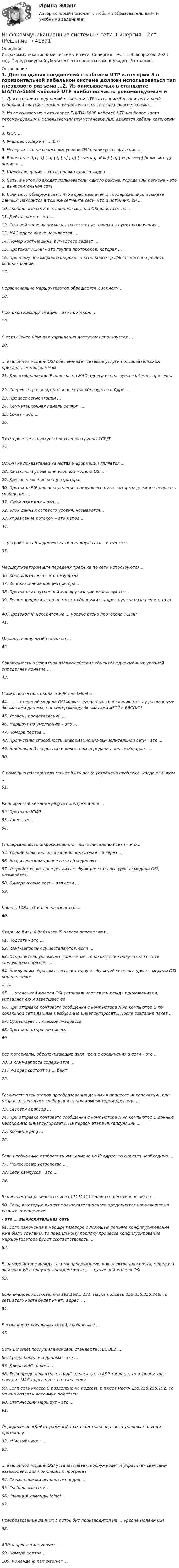      
          Описание
          Инфокоммуникационные системы и сети. Синергия. Тест. 100 вопросов. 2023 год. Перед покупкой убедитесь что вопросы вам подходят. 5 страниц. 
          Оглавление
          1.     Для создания соединений с кабелем UTP категории 5 в горизонтальной кабельной системе должен использоваться тип гнездового разъема …2.   Из описываемых в стандарте EIA/TIA-568B кабелей UTP наиболее часто рекомендуемым и используемым при установке ЛВС является кабель категории …3.     ISDN …4.     IP-адрес содержит … бит5.     Неверно, что на сеансовом уровне OSI реализуется функция …6.     В команде ftp [-v] [-n] [-i] [-d] [-g] [-s:имя_файла] [-a] [-w:размер] [компьютер] опция v …7.     Широковещание – это отправка одного кадра …8.     Сеть, в которую входят пользователи одного района, города или региона – это … вычислительная сеть9.     Если мост обнаруживает, что адрес назначения, содержащийся в пакете данных, находится в том же сегменте сети, что и источник, он …10.    Глобальные сети в эталонной модели OSI работают на …11.    Дейтаграмма – это …12.  Сетевой уровень посылает пакеты от источника в пункт назначения …13.    МАС-адрес иначе называется …14.    Номер хост-машины в IP-адресе задает …15.  Протокол TCP/IP – это группа протоколов, которая …16.    Проблему чрезмерного широковещательного трафика способно решить использование …17.  Первоначально маршрутизатор обращается к записям …18.    Протокол маршрутизации – это протокол, …19.    В сетях Token Ring для управления доступом используется …20.  … эталонной модели OSI обеспечивает сетевые услуги пользовательским прикладным программам21.  Для отображения IP-адресов на МАС-адреса используется Internet-протокол …22.  Сверхбыстрая «виртуальная сеть» образуется в Ядре …23.    Процесс сегментации …24.    Коммутационная панель служит …25.  Сокет – это …26. Этажерочные структуры протоколов группы TCP/IP …27.    Одним из показателей качества информации является …28.    Канальный уровень эталонной модели OSI …29.    Другое название концентратора:30.     Протокол RIP для определения наилучшего пути, которым должно следовать сообщение …31.  Сети отделов – это …32.  Блок данных сетевого уровня, называется…33.  Управление потоком – это метод…34.  … устройства объединяют сети в единую сеть – интерсеть35.  Маршрутизатором для передачи трафика по сети используются…36.  Конфликта сети – это результат …37.  Использование концентратора…38.  Протоколы внутренней маршрутизации используются …39.  Если маршрутизатор не может обнаружить адрес пункта назначения, то он …40.  Протокол IP находится на … уровне стека протокола TCP/IP41.  Маршрутизируемый протокол …42.  Совокупность алгоритмов взаимодействия объектов одноименных уровней определяет понятие …43.  Номер порта протокола TCP/IP для telnet …44.  . … эталонной модели OSI может выполнять трансляцию между различными форматами данных, например между форматами ASCII и EBCDIC?45.    Уровень представлений …46.    Маршрут по умолчанию – это …47.    Номера портов …48.  Пропускная способность информационно-вычислительной сети – это …49.  Наибольшей скоростью и качеством передачи данных обладает …50.    С помощью повторителя может быть легко устранена проблема, когда слишком …51.    Расширенной команда ping используется для …52.  Протокол ICMP…53.  Узел –это…54.  Универсальность информационно – вычислительной сети – это…55.  Тонкий коаксиальный кабель подключается через …56.  На физическом уровне сети объединяют …57.    Устройство, которое реализует функции сетевого уровня модели OSI, называется …58.    Одноранговые сети – это сети …59.    Кабель 10Base5 иначе называется …60.    Старшие биты 4-байтного IP-адреса определяют …61.  Подсеть – это …62.  RARP-запросы осуществляются, если …63.    Отправитель указывает данным местонахождение получателя в сети следующим образом: …64.    Наилучшим образом описывает одну из функций сетевого уровня модели OSI определение:«…»65.  … эталонной модели OSI устанавливает связь между приложениями, управляет ею и завершает ее66.  При отправке почтового сообщения с компьютера А на компьютер В по локальной сети данные необходимо инкапсулировать. После создания пакет …67.  Существует … классов IP-адресов68.  Протокол отправки писем:69.  Все материалы, обеспечивающие физические соединения в сети – это …70.  В RARP-запросе содержится …71.  IP-адрес состоит из … байт72.  Различают пять этапов преобразования данных в процессе инкапсуляции при отправке почтового сообщения одним компьютером другому: …73.  Сетевой адаптер …74.  При отправке почтового сообщения с компьютера А на компьютер В данные необходимо инкапсулировать. На первом этапе инкапсуляции …75.    Команда ping …76.  Если необходимо отобразить имя домена на IP-адрес, то сначала необходимо …77.  Межсетевые устройства …78.  Сети кампусов – это …79.    Эквивалентом двоичного числа 11111111 является десятичное число …80.  Сеть, в которую входят пользователи одного предприятия находящиеся в разных помещениях– это … вычислительная сеть81.  Если изменения в маршрутизаторе с помощью режима конфигурирования уже были сделаны, то правильному порядку процесса конфигурирования маршрутизатора будет соответствовать: …82.  Взаимодействие между такими программами, как электронная почта, передача файлов и Web-браузеры поддерживает … эталонной модели OSI83.  Если IP-адрес хост-машины 192.168.5.121, маска подсети 255.255.255.248, то сеть этого хоста будет иметь адрес: …84.  В отличии от локальных сетей, глобальные …85.  Сеть Ethernet послужила основой стандарта IEEE 802 …86.  Среда передачи данных – это …87.    Длина MAC-адреса …88.  Если предположить, что МАС-адреса нет в ARP-таблице, то отправитель находит МАС-адрес пункта назначения …89.         Если сеть класса С разделена на подсети и имеет маску 255.255.255.192, то можно создать максимум подсетей …90.  Статический маршрут – это …91.  Определение «Дейтаграммный протокол транспортного уровня» подходит протоколу …92.     «Чистый» мост …93.  … эталонной модели OSI устанавливает, обслуживает и управляет сеансами взаимодействия прикладных программ94.  Схема нарезки используется для …95.    Глобальные сети …96.  Функция команды telnet …97.    Преобразование данных в поток бит производится на … уровне модели OSI98.    ARP-запросы инициирует …99.  Номера портов …100. Команда ip name-server … 
            
            
            Инфокоммуникационные системы и сети. СинергияИнфокоммуникационные системы и сети. Синергия. Тест.Инфокоммуникационные системы и сети (тест с ответами Синергия).Инфокоммуникационные системы и сети (тест с ответами «Синергия»).Инфокоммуникационные системы и сети (тест с ответами) «Синергия».Инфокоммуникационные системы и сети (тест с ответами) «Синергия».Инфокоммуникационные системы и сети (тест с ответами СИНЕРГИЯ/МОИ/ МТИ)Инфокоммуникационные системы и сети (97 баллов) МФПУ СинергияИнфокоммуникационные системы и сети 97 баллов СИНЕРГИЯИнфокоммуникационные системы и сети ДГТУИнфокоммуникационные системы и сети. Ответы на тест Синергия. 2021 г. 💯 Инфокоммуникационные системы и сети (ответы на тест Синергия / МТИ / МосАП, август 2022)💯 Инфокоммуникационные системы и сети (ответы на тест Синергия / МТИ / МосАП, декабрь 2022)💯 Инфокоммуникационные системы и сети (ответы на тест Синергия / МТИ / МосАП, декабрь 2022)