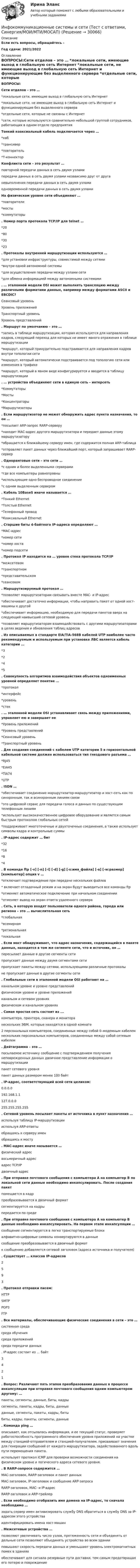      
          Описание
          Если есть вопросы, обращайтесь - Год сдачи: 2021/2022 
          Оглавление
          ВОПРОСЫ:Сети отделов – это …  *локальные сети, имеющие выход в глобальную сеть Интернет  *локальные сети, не имеющие выход в глобальную сеть Интернет и функционирующие без выделенного сервера  *отдельные сети, которые не связаны с Интернет  *сети, которые используются сравнительно небольшой группой сотрудников, работающих в одном отделе предприятия  Тонкий коаксиальный кабель подключается через … *хаб *трансивер *повторитель *Т-коннектор  Конфликта сети – это результат …  повторной передачи данных в сеть двумя узлами  передачи данных в сеть двумя узлами независимо друг от друга  невыполнения передачи данных в сеть двумя узлами  одновременной передачи данных в сеть двумя узлами  На физическом уровне сети объединяют … *повторители *мосты *коммутаторы  . Номер порта протокола TCP/IP для telnet … *20 *80 *30 *23  . Протоколы внутренней маршрутизации используются … *для установки инфраструктуры, совместимой между сетями *внутри одной автономной системы *для осуществления передачи между узлами сети *для обмена информацией между автономными системами  . … эталонной модели OSI может выполнять трансляцию между различными форматами данных, например между форматами ASCII и EBCDIC?  Сеансовый уровень  Уровень приложений  Транспортный уровень  Уровень представлений  . Маршрут по умолчанию – это …  *запись в таблице маршрутизации, которая используется для направления кадров, следующий переход для которых не имеет явного отражения в таблице маршрутизации   *маршрут, который принудительно подстраивается для направления кадров внутри топологии сети  *маршрут, который автоматически подстраивается под топологию сети или изменения в трафике  *маршрут, который в явном виде конфигурируется и вводится в таблицу маршрутизации   . … устройства объединяют сети в единую сеть – интерсеть *Коммутаторы *Мосты *Концентраторы *Маршрутизаторы  . Если маршрутизатор не может обнаружить адрес пункта назначения, то он … *посылает ARP-запрос RARP-серверу *находит МАС-адрес другого маршрутизатора и передает данные этому маршрутизатору *обращается к ближайшему серверу имен, где содержится полная ARP-таблица *отправляет пакет данных через ближайший порт, который запрашивает RARP-сервер  . Одноранговые сети – это сети … *с одним и более выделенными серверами *где все компьютеры равноправны *использующие одно беспроводное соединение *с одним выделенным сервером  . Кабель 10BaseS иначе называется … *Тонкий Ethernet *Толстый Ethernet *Телефонный провод *Коаксиальный Ethernet  . Старшие биты 4-байтного IP-адреса определяют … *МАС-адрес *номер сети *номер хоста *номер подсети  . Протокол IP находится на … уровне стека протокола TCP/IP *межсетевом *транспортном *представительском *сеансовом  . Маршрутизируемый протокол … *позволяет маршрутизаторам связывать вместе MAC- и IP-адрес *обеспечивает достаточно информации, чтобы направить пакет от одной хост-машины к другой *обеспечивает информацию, необходимую для передачи пакетов вверх на следующий наивысший сетевой уровень *позволяет маршрутизаторам взаимодействовать с другими маршрутизаторами в целях ведения и обновления таблиц адресов  . Из описываемых в стандарте EIA/TIA-568B кабелей UTP наиболее часто рекомендуемым и используемым при установке ЛВС является кабель категории … *3 *2 *4 *5  . Совокупность алгоритмов взаимодействия объектов одноименных уровней определяет понятие … *протокол *интерфейс *уровень *стек  . … эталонной модели OSI устанавливает связь между приложениями, управляет ею и завершает ее *Уровень приложений *Уровень представлений *Сеансовый уровень *Транспортный уровень  . Для создания соединений с кабелем UTP категории 5 в горизонтальной кабельной системе должен использоваться тип гнездового разъема … *RJ45 *EIA45 *TIA74 *UTP  . ISDN … *обеспечивает соединение маршрутизатор-маршрутизатор и хост-сеть как по синхронным, так и асинхронным линиям связи *это цифровой сервис для передачи голоса и данных по существующим телефонным линиям *использует высококачественное цифровое оборудование и является самым быстрым протоколом глобальных сетей *поддерживает многоточечные и двухточечные соединения, а также использует символы кадра и контрольные суммы  . IP-адрес содержит … бит *32 *16 *8 *4   . В команде ftp [-v] [-n] [-i] [-d] [-g] [-s:имя_файла] [-a] [-w:размер] [компьютер] опция v … *отключает подтверждение при передаче нескольких файлов * включает отладочный режим и на экран будут выводиться все команды ftp *отменяет автоматическое подключение при начальном соединении *отменяет вывод на экран ответа удаленного сервера    . Сеть, в которую входят пользователи одного района, города или региона – это … вычислительная сеть *глобальная *всемирная *региональная *локальная    . Если мост обнаруживает, что адрес назначения, содержащийся в пакете данных, находится в том же сегменте сети, что и источник, он … пересылает данные в другие сегменты сети пропускает данные между двумя сегментами сети пропускает пакеты между сетями, использующими различные протоколы не пропускает данные в другие сегменты сети   . Глобальные сети в эталонной модели OSI работают на …  канальном уровне и уровне представлений  физическом уровне и уровне приложений  канальом и сетевом уровнях  физическом и канальном уровнях  . Cамая простая сеть состоит из ... компьютера, принтера, сканера и монитора нескольких ЭВМ, которые находятся в одной комнате 2 персональных компьютеров, соединенных между собой 0–модемным кабелем нескольких персональных компьютеров, соединенных между собой сетевым кабелем   . Дейтаграмма – это … посылаемое источнику сообщение с подтверждением получения неповрежденных данных двоичное представление информации о маршрутизации пакет сетевого уровня пакет данных размером менее 100 байт  . IP-адрес, соответствующий всей сети целиком: 0.0.0.0 192.168.1.1 127.0.0.0 255.255.255.255  . Сетевой уровень посылает пакеты от источника в пункт назначения … используя таблицу IP-маршрутизации используя ARP-ответы обращаясь к серверу имен обращаясь к мосту  . МАС-адрес иначе называется … физический адрес восьмеричный адрес адрес TCP/IP двоичный адрес  . При отправке почтового сообщения с компьютера А на компьютер В по локальной сети данные необходимо инкапсулировать. После создания пакет помещается в кадр преобразовывается в двоичный формат сегментируется на кадры передается по среде  . При отправке почтового сообщения с компьютера А на компьютер В данные необходимо инкапсулировать. На первом этапе инкапсуляции … сообщение сегментируется в легко транспортируемые блоки алфавитно-цифровые символы конвертируются в данные сообщение преобразовывается в двоичный формат к сообщению добавляется сетевой заголовок (адреса источника и получателя)  . Существует … классов IP-адресов 2 5 9 3  . Протокол отправки писем: HTTP SMTP POP3 FTP  . Все материалы, обеспечивающие физические соединения в сети – это … системная среда среда обучения среда приложений среда передачи данных  . IP-адрес состоит из … байт 3 4 2 1  . Вопрос: Различают пять этапов преобразования данных в процессе инкапсуляции при отправке почтового сообщения одним компьютером другому: …  пакеты, сегменты, данные, биты, кадры  сегменты, пакеты, кадры, биты, данные  данные, сегменты, пакеты, кадры, биты  биты, кадры, пакеты, сегменты, данные  . Команда ping … описывает, как отсылалась информация, и ее текущий статус. проверяет работоспособность программного обеспечения уровня приложений на участке между станцией-отправителем и станцией-получателем. присваивает значения для генерации сообщений от каждого маршрутизатора, задействованного вдоль пути перемещения пакета. использует протокол ICMP для проверки возможности соединения на физическом уровне и логического адреса сетевого уровня.  . В RARP-запросе содержится …  МАС-заголовок, RARP-заголовок и пакет данных  МАС-заголовок, IP-заголовок и сообщение ARP-запроса  RARP-заголовок, MAC- и IP-адрес   RARP-заголовок и ARP-трейлер  . Если необходимо отобразить имя домена на IP-адрес, то сначала необходимо … задать сервер имен активизировать службу DNS обратиться в службу DNS за IP-адресом этого устройства идентифицировать имена хост-машин   . Межсетевые устройства … позволяют увеличивать число узлов, протяженность сети и объединять от дельные сети позволяют объединять устройства во всем здании повышают скорость передачи данных и уменьшают уровень электромагнитных помех в зданиях обеспечивают для сигнала резервные пути доставки, тем самым предотвращая его потерю и повреждение 
            
            
            Инфокоммуникационные системы и сети (тест с ответами СИНЕРГИЯ/МОИ/ МТИ)Инфокоммуникационные системы и сети (Тест с ответами, Синергия/МОИ/МТИ/МОСАП)Инфокоммуникационные технологии в образовании лиц с ограниченными возможностями здоровья (ответы на тест Синергия / МТИ / МОИ / МосАП)Информатизация деятельности в сфере финансового контроляИнформатизация органов прокуратурыИнформатизация органов прокуратуры-Список использованной литературыинформатика💯 Инфокоммуникационные системы и сети (ответы на тест Синергия / МТИ / МосАП, декабрь 2022)Инфокоммуникационные системы и сети СинергияИнфокоммуникационные системы и сети. СинергияИнфокоммуникационные системы и сети. Синергия. Тест.Инфокоммуникационные системы и сети (тест с ответами Синергия).Инфокоммуникационные системы и сети (тест с ответами «Синергия»).Инфокоммуникационные системы и сети (тест с ответами) «Синергия».