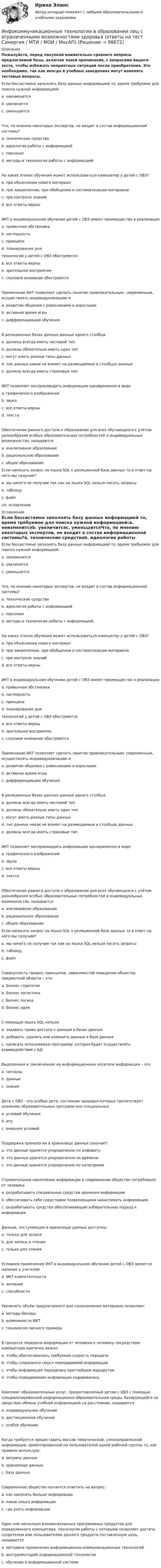     
            Описание
            Пожалуйста, перед покупкой внимательно сравните вопросы предлагаемой базы, включая знаки препинания, с вопросами вашего теста, чтобы избежать неприятных ситуаций после приобретения. Это необходимо, так как иногда в учебных заведениях могут изменять тестовые вопросы. Если бессистемно заполнять базу данных информацией то, время требуемое для поиска нужной информацией:a. неизменитсяb. увеличитсяc. уменьшитсяЧто, по мнению некоторых экспертов, не входит в состав информационной системы?a. технические средстваb. идеология работы с информациейc. персоналd. методы и технологии работы с информациейНа каких этапах обучения может использоваться компьютер у детей с ОВЗ?a. при объяснении нового материалb. при закреплении, при обобщении и систематизации материалаc. при контроле знанийd. все ответы верныИКТ в индивидуальном обучении детей с ОВЗ имеют преимущество в реализацииa. привычная обстановкаb. наглядностьc. принципаd. планирование днятехнологий у детей с ОВЗ обостряются:a. все ответы верныb. зрительное восприятиеc. слуховое внимание обостряютсяПрименение ИКТ позволяет сделать занятие привлекательным, современным, осуществлять индивидуализацию иa. развитие общения с ровесниками и взрослымиb. активное время игрыc. дифференциацию обученияВ реляционных базах данных данные одного столбца:a. должны всегда иметь числовой типb. должны обязательно иметь один типc. могут иметь разные типы данныхd. тип данных никак не влияет на размещаемые в столбцах данныеe. должны всегда иметь строковые типИКТ позволяет воспроизводить информацию одновременно в видеa. графического изображенияb. звукаc. все ответы верныd. текстаОбеспечение равного доступа к образовании для всех обучающихся с учётом разнообразия особых образовательных потребностей и индивидуальных возможностях, называетсяa. инклюзивное образованиеb. рациональное образованиеc. общее образованиеЕсли написать запрос на языка SQL к реляционной базе данных то в ответ на него мы получим?a. мы ничего не получим так как на языка SQL нельзя писать запросыb. таблицуc. файлсм. оглавление 
            Оглавление
            Если бессистемно заполнять базу данных информацией то, время требуемое для поиска нужной информацией:a. неизменитсяb. увеличитсяc. уменьшитсяЧто, по мнению некоторых экспертов, не входит в состав информационной системы?a. технические средстваb. идеология работы с информациейc. персоналd. методы и технологии работы с информациейНа каких этапах обучения может использоваться компьютер у детей с ОВЗ?a. при объяснении нового материалb. при закреплении, при обобщении и систематизации материалаc. при контроле знанийd. все ответы верныИКТ в индивидуальном обучении детей с ОВЗ имеют преимущество в реализацииa. привычная обстановкаb. наглядностьc. принципаd. планирование днятехнологий у детей с ОВЗ обостряются:a. все ответы верныb. зрительное восприятиеc. слуховое внимание обостряютсяПрименение ИКТ позволяет сделать занятие привлекательным, современным, осуществлять индивидуализацию иa. развитие общения с ровесниками и взрослымиb. активное время игрыc. дифференциацию обученияВ реляционных базах данных данные одного столбца:a. должны всегда иметь числовой типb. должны обязательно иметь один типc. могут иметь разные типы данныхd. тип данных никак не влияет на размещаемые в столбцах данныеe. должны всегда иметь строковые типИКТ позволяет воспроизводить информацию одновременно в видеa. графического изображенияb. звукаc. все ответы верныd. текстаОбеспечение равного доступа к образовании для всех обучающихся с учётом разнообразия особых образовательных потребностей и индивидуальных возможностях, называетсяa. инклюзивное образованиеb. рациональное образованиеc. общее образованиеЕсли написать запрос на языка SQL к реляционной базе данных то в ответ на него мы получим?a. мы ничего не получим так как на языка SQL нельзя писать запросыb. таблицуc. файлСовокупность правил, принципов, зависимостей поведения объектов предметной области – это:a. Бизнес стратегияb. Бизнес логистикаc. Бизнес логикаd. Бизнес идеяС помощью языка SQL нельзя:a. задавать права доступа к данным в базах данныхb. добавить, удалить или изменить данные в базе данныхc. написать исполняемую программу, которая будет осуществлять взаимодействие с БДВыделенная и заключенная на информационном носителе информация – этоa. сигналыb. данныеc. знанияДети с ОВЗ - это особые дети, состояние здоровья которых препятствует освоению образовательных программ вне специальныхa. условий обученияb. игрc. внешних условийПоддержка хронологии в хранилище данных означает:a. что данные хранятся упорядоченно по алфавитуb. что данные хранятся упорядоченно по времениc. что данные хранятся упорядоченно по категориямСтремительное накопление информации в современном обществе потребовало от человекаa. разрабатывать специальные средства хранения информацииb. обеспечивать себя средствами позволяющими накапливать информациюc. разрабатывать средства обеспечивающие избирательные подход к информацииДанные, поступающие в хранилище данных доступны:a. только для записиb. для записи и чтенияc. только для чтенияУсловием применения ИКТ в индивидуальном обучении детей с ОВЗ является наличие у учителейa. ИКТ компетентностиb. желанияc. способностиУвеличить объём предлагаемого для ознакомления материала позволяютa. методы беседыb. возможности ИКТc. технология личного примераВ процессе передачи информации от человека к человеку посредством компьютера критично важно:a. чтобы обеспечивалась требуемая скорость передачиb. чтобы сохранился смысл передаваемой информацииc. чтобы информация передалась кратчайшим маршрутомd. чтобы передаваемая информация кодироваласьКомплекс образовательных услуг, предоставляемый детям с ОВЗ с помощью специализированной информационно-образовательной среды, базирующейся на средствах обмена учебной информацией на расстоянии, называетсяa. индивидуальное обучениеb. дистанционное обучениеc. особое обучениеКогда требуется предоставить массив тематической, узконаправленной информации, ориентированной на пользователей одной рабочей группы то, как правило использую:a. витрину данныхb. хранилище данныхc. базу данныхСовременное общество пытается ответить на вопрос:a. как накопить больше информацииb. каков смысл информацииc. где взять информациюОдин или несколько взаимосвязанных программных продуктов для определенного компьютера, технология работы с которыми позволяет достичь создателем или пользователем данного продукта поставленную цель, называетсяa. методика применения информационно-коммуникационных технологийb. инструментарий информационной технологииc. обучение в информационной системе  
            
            
            Инфокоммуникационные системы и сети (Тест с ответами, Синергия/МОИ/МТИ/МОСАП)Инфокоммуникационные технологии в образовании лиц с ограниченными возможностями здоровья (ответы на тест Синергия / МТИ / МОИ / МосАП)Информатизация деятельности в сфере финансового контроляИнформатизация органов прокуратурыИнформатизация органов прокуратуры-Список использованной литературыинформатикаинформатикаИнфокоммуникационные системы и сети СинергияИнфокоммуникационные системы и сети. СинергияИнфокоммуникационные системы и сети. Синергия. Тест.Инфокоммуникационные системы и сети (тест с ответами Синергия).Инфокоммуникационные системы и сети (тест с ответами «Синергия»).Инфокоммуникационные системы и сети (тест с ответами) «Синергия».Инфокоммуникационные системы и сети (тест с ответами) «Синергия».