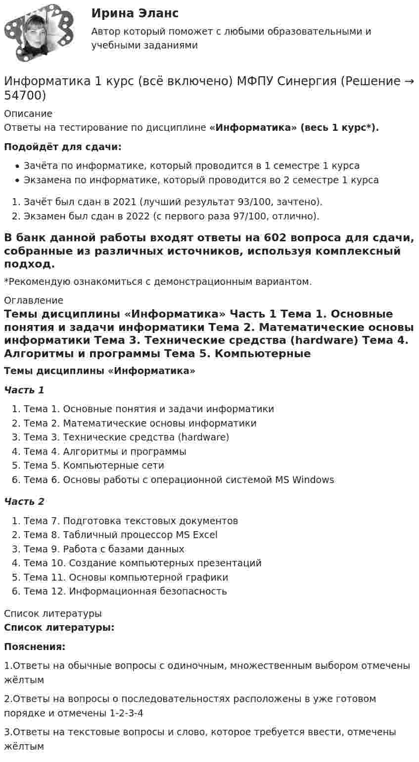     
            Описание
            Ответы на тестирование по дисциплине «Информатика» (весь 1 курс*).Подойдёт для сдачи: Зачёта по информатике, который проводится в 1 семестре 1 курсаЭкзамена по информатике, который проводится во 2 семестре 1 курсаЗачёт был сдан в 2021 (лучший результат 93/100, зачтено). Экзамен был сдан в 2022 (с первого раза 97/100, отлично).В банк данной работы входят ответы на 602 вопроса для сдачи, собранные из различных источников, используя комплексный подход.*Рекомендую ознакомиться с демонстрационным вариантом. 
            Оглавление
            Темы дисциплины «Информатика» Часть 1 Тема 1. Основные понятия и задачи информатики Тема 2. Математические основы информатики Тема 3. Технические средства (hardware) Тема 4. Алгоритмы и программы Тема 5. Компьютерные сети Тема 6. Основы работы с операционной системой MS Windows Часть 2 Тема 7. Подготовка текстовых документов Тема 8. Табличный процессор MS Excel Тема 9. Работа с базами данных Тема 10. Создание компьютерных презентаций Тема 11. Основы компьютерной графики Тема 12. Информационная безопасность 
            Список литературы
            Список литературы:  Пояснения: 1.Ответы на обычные вопросы с одиночным, множественным выбором отмечены жёлтым2.Ответы на вопросы о последовательностях расположены в уже готовом порядке и отмечены 1-2-3-43.Ответы на текстовые вопросы и слово, которое требуется ввести, отмечены жёлтым 
            
            
            Информатика 117 вопросов СИНЕРГИЯ МТИИнформатика 1 курс (всё включено) МФПУ СинергияИнформатика 1 курс МФПУ Синергия (ответы на зачёт и экзамен)Информатика 1 курс (тест с ответами Синергия/МОИ/ МТИ /МОСАП)Информатика 1 курс ФЭКИнформатика (1) Ответы на тест Синергия МОИ МТИИнформатика 1 семестр (тест с ответами Колледж Синергия)Информатизация органов прокуратурыИнформатизация органов прокуратуры-Список использованной литературыинформатикаинформатикаИнформатикаИнформатикаИнформатика
