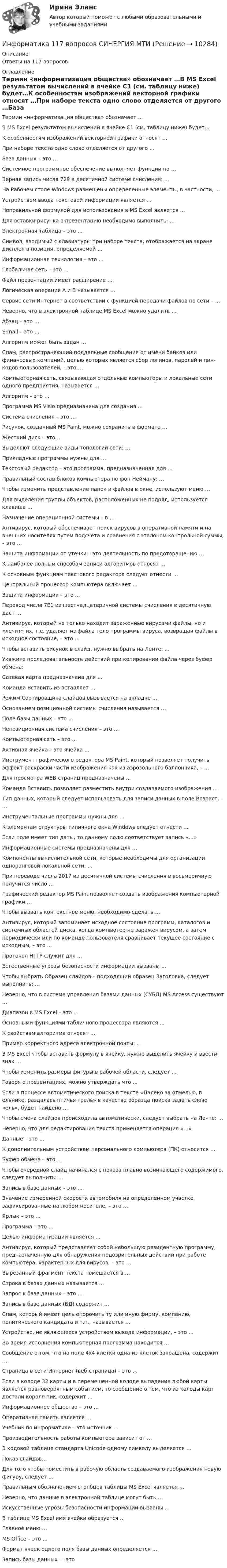      
          Описание
          Ответы на 117 вопросов 
          Оглавление
          Термин «информатизация общества» обозначает …В MS Еxcel результатом вычислений в ячейке С1 (см. таблицу ниже) будет…К особенностям изображений векторной графики относят …При наборе текста одно слово отделяется от другого …База данных – это …Системное программное обеспечение выполняет функции по …Верная запись числа 729 в десятичной системе счисления: …На Рабочем столе Windows размещены определенные элементы, в частности, …Устройством ввода текстовой информации является …Неправильной формулой для использования в MS Excel является …Для вставки рисунка в презентацию необходимо выполнить: …Электронная таблица – это …Символ, вводимый с клавиатуры при наборе текста, отображается на экране дисплея в позиции, определяемой …Информационная технология – это …Глобальная сеть – это …Файл презентации имеет расширение …Логическая операция А и В называется …Сервис сети Интернет в соответствии с функцией передачи файлов по сети – …Неверно, что в электронной таблице MS Excel можно удалить …Абзац – это …E-mail – это …Алгоритм может быть задан …Спам, распространяющий поддельные сообщения от имени банков или финансовых компаний, целью которых является сбор логинов, паролей и пин-кодов пользователей, – это …Компьютерная сеть, связывающая отдельные компьютеры и локальные сети одного предприятия, называется …Алгоритм – это …Программа MS Visio предназначена для создания …Система счисления – это …Рисунок, созданный MS Paint, можно сохранить в формате …Жесткий диск – это …Выделяют следующие виды топологий сети: …Прикладные программы нужны для …Текстовый редактор – это программа, предназначенная для …Правильный состав блоков компьютера по фон Нейману: …Чтобы изменить представление папок и файлов в окне, используют меню …Для выделения группы объектов, расположенных не подряд, используется клавиша …Назначение операционной системы – в …Антивирус, который обеспечивает поиск вирусов в оперативной памяти и на внешних носителях путем подсчета и сравнения с эталоном контрольной суммы, – это …Защита информации от утечки – это деятельность по предотвращению …К наиболее полным способам записи алгоритмов относят …К основным функциям текстового редактора следует отнести …Центральный процессор компьютера включает …Защита информации – это …Перевод числа 7E1 из шестнадцатеричной системы счисления в десятичную даст …Антивирус, который не только находит зараженные вирусами файлы, но и «лечит» их, т.е. удаляет из файла тело программы вируса, возвращая файлы в исходное состояние, – это …Чтобы вставить рисунок в слайд, нужно выбрать на Ленте: …Укажите последовательность действий при копировании файла через буфер обмена:Сетевая карта предназначена для …Команда Вставить из вставляет …Режим Сортировщика слайдов вызывается на вкладке …Основанием позиционной системы счисления называется …Поле базы данных – это …Непозиционная система счисления – это …Компьютерная сеть – это …Активная ячейка – это ячейка …Инструмент графического редактора MS Paint, который позволяет получить эффект раскраски части изображения как из аэрозольного баллончика, – …Для просмотра WEB-страниц предназначены …Команда Вставить позволяет разместить внутри создаваемого изображения …Тип данных, который следует использовать для записи данных в поле Возраст, – …Инструментальные программы нужны для …К элементам структуры типичного окна Windows следует отнести …Если поле имеет тип даты, то данному полю соответствует запись «…»Информационные системы предназначены для …Компоненты вычислительной сети, которые необходимы для организации одноранговой локальной сети: …При переводе числа 2017 из десятичной системы счисления в восьмеричную получится число … Графический редактор MS Paint позволяет создать изображения компьютерной графики …Чтобы вызвать контекстное меню, необходимо сделать …Антивирус, который запоминает исходное состояние программ, каталогов и системных областей диска, когда компьютер не заражен вирусом, а затем периодически или по команде пользователя сравнивает текущее состояние с исходным, – это …Протокол HTTP служит для …Естественные угрозы безопасности информации вызваны …Чтобы выбрать Образец слайдов – подходящий образец Заголовка, следует выполнить: …Неверно, что в системе управления базами данных (СУБД) MS Access существуют …Диапазон в MS Excel – это …Основными функциями табличного процессора являются …К свойствам алгоритма относят …Пример корректного адреса электронной почты: …В MS Excel чтобы вставить формулу в ячейку, нужно выделить ячейку и ввести знак …Чтобы изменить размеры фигуры в рабочей области, следует …Говоря о презентациях, можно утверждать что …Если в процессе автоматического поиска в тексте «Далеко за отмелью, в ельнике, раздалась птичья трель» в качестве образца поиска задать слово «ель», будет найдено …Чтобы смена слайдов происходила автоматически, следует выбрать на Ленте: …Неверно, что для редактирования текста применяется операция «…»Данные – это …К дополнительным устройствам персонального компьютера (ПК) относится …Буфер обмена – это …Чтобы очередной слайд начинался с показа плавно возникающего содержимого, следует выполнить: …Запись в базе данных – это …Значение измеренной скорости автомобиля на определенном участке, зафиксированные на любом носителе, – это …Ярлык – это …Программа – это …Целью информатизации является …Антивирус, который представляет собой небольшую резидентную программу, предназначенную для обнаружения подозрительных действий при работе компьютера, характерных для вирусов, – это …Вырезанный фрагмент текста помещается в …Строка в базах данных называется …Запрос к базе данных – это …Запись в базе данных (БД) содержит …Спам, который имеет цель опорочить ту или иную фирму, компанию, политического кандидата и т.п., называется …Устройство, не являющееся устройством вывода информации, – это …Во время исполнения компьютерная программа находится …Сообщение о том, что на поле 4х4 клетки одна из клеток закрашена, содержит …Страница в сети Интернет (веб-страница) – это …Если в колоде 32 карты и в перемешенной колоде выпадение любой карты является равновероятным событием, то сообщение о том, что из колоды карт достали короля пик, содержит …Информационное общество – это …Оперативная память является …Учебник по информатике – это источник …Производительность работы компьютера зависит от …В кодовой таблице стандарта Unicode одному символу выделяется …Показ слайдов…Для того чтобы поместить в рабочую область создаваемого изображения новую фигуру, следует ...Правильным обозначением столбцов таблицы MS Excel является ...Неверно, что данные в электронной таблице могут быть …Искусственные угрозы безопасности информации вызваны …В таблице MS Excel имя ячейки образуется …Главное меню …MS Office – это …Формат ячеек одного поля базы данных определяется …Запись базы данных — это 
            
            
            ✅ Информатика 116 вопросов СИНЕРГИЯ МТИ 2022Информатика 117 вопросов СИНЕРГИЯ МТИИнформатика 1 курс (всё включено) МФПУ СинергияИнформатика 1 курс МФПУ Синергия (ответы на зачёт и экзамен)Информатика 1 курс (тест с ответами Синергия/МОИ/ МТИ /МОСАП)Информатика 1 курс ФЭКИнформатика (1) Ответы на тест Синергия МОИ МТИИнформатизация деятельности в сфере финансового контроляИнформатизация органов прокуратурыИнформатизация органов прокуратуры-Список использованной литературыинформатикаинформатикаИнформатикаИнформатика