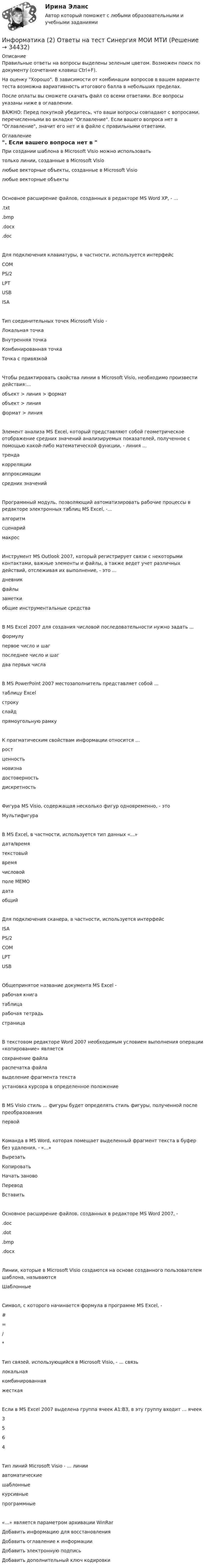     
          Описание
          Правильные ответы на вопросы выделены зеленым цветом. Возможен поиск по документу (сочетание клавиш Ctrl+F).На оценку Хорошо. В зависимости от комбинации вопросов в вашем варианте теста возможна вариативность итогового балла в небольших пределах.После оплаты вы сможете скачать файл со всеми ответами. Все вопросы указаны ниже в оглавлении.ВАЖНО: Перед покупкой убедитесь, что ваши вопросы совпадают с вопросами, перечисленными во вкладке Оглавление. Если вашего вопроса нет в Оглавление, значит его нет и в файле с правильными ответами. 
          Оглавление
          При создании шаблона в Microsoft Visio можно использоватьтолько линии, созданные в Microsoft Visioлюбые векторные объекты, созданные в Microsoft Visioлюбые векторные объектыОсновное расширение файлов, созданных в редакторе MS Word ХР, - ....txt.bmp.docx.docДля подключения клавиатуры, в частности, используется интерфейсСОМPS/2LPTUSB ISAТип соединительных точек Microsoft Visio -Локальная точкаВнутренняя точкаКомбинированная точка Точка с привязкойЧтобы редактировать свойства линии в Microsoft Visio, необходимо произвести действия:...объект > линия > форматобъект > линия формат > линияЭлемент анализа MS Excel, который представляют собой геометрическое отображение средних значений анализируемых показателей, полученное с помощью какой-либо математической функции, - линия ...трендакорреляцииаппроксимации средних значенийПрограммный модуль, позволяющий автоматизировать рабочие процессы в редакторе электронных таблиц MS Excel, -...алгоритмсценарий макросИнструмент MS Outlook 2007, который регистрирует связи с некоторыми контактами, важные элементы и файлы, а также ведет учет различных действий, отслеживая их выполнение, - это ...дневникфайлызаметкиобщие инструментальные средства В MS Excel 2007 для создания числовой последовательности нужно задать ...формулупервое число и шагпоследнее число и шаг два первых числаВ MS PowerPoint 2007 местозаполнитель представляет собой ...таблицу Excelстрокуслайд прямоугольную рамкуК прагматическим свойствам информации относится …ростценностьновизнадостоверность дискретностьФигура MS Visio, содержащая несколько фигур одновременно, - этоМультифигураВ MS Excel, в частности, используется тип данных «...»дата/времятекстовыйвремячисловойполе MEMOдата общийДля подключения сканера, в частности, используется интерфейсISAPS/2СОМLPT USBОбщепринятое название документа MS Excel -рабочая книгатаблицарабочая тетрадь страницаВ текстовом редакторе Word 2007 необходимым условием выполнения операции «копирование» являетсясохранение файлараспечатка файлавыделение фрагмента текста установка курсора в определенное положениеВ MS Visio стиль ... фигуры будет определять стиль фигуры, полученной после преобразованияпервойКоманда в MS Word, которая помещает выделенный фрагмент текста в буфер без удаления, - «...»ВырезатьКопироватьНачать зановоПеревод ВставитьОсновное расширение файлов, созданных в редакторе MS Word 2007, -.doc.dot.bmp.docxЛинии, которые в Microsoft Visio создаются на основе созданного пользователем шаблона, называютсяШаблонныеСимвол, с которого начинается формула в программе MS Excel, -#=/*Тип связей, использующийся в Microsoft Visio, - ... связьлокальнаякомбинированнаяжесткаяЕсли в MS Excel 2007 выделена группа ячеек А1:ВЗ, в эту группу входит ... ячеек3564Тип линий Microsoft Visio - ... линииавтоматическиешаблонныекурсивные программные«...» является параметром архивации WinRarДобавить информацию для восстановленияДобавить оглавление к информацииДобавить электронную подпись Добавить дополнительный ключ кодировки 
            
            
            Информатика (2023г.) тест с ответами СинергияИнформатика (2) Ответы на тест Синергия МОИ МТИИнформатика 2 семестр (тест с ответами Колледж Синергия)Информатика - 3//ТУСУР✅ Информатика 520 вопросов СИНЕРГИЯ МТИ 2022Информатика. Вариант 16Информатика (Вариант № 7, ПермНИПУ)✅ Информатика 116 вопросов СИНЕРГИЯ МТИ 2022Информатика 117 вопросов СИНЕРГИЯ МТИИнформатика 1 курс (всё включено) МФПУ СинергияИнформатика 1 курс МФПУ Синергия (ответы на зачёт и экзамен)Информатика 1 курс (тест с ответами Синергия/МОИ/ МТИ /МОСАП)Информатика 1 курс ФЭКИнформатика (1) Ответы на тест Синергия МОИ МТИ