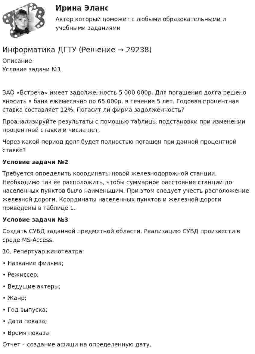      
          Описание
          Условие задачи №1ЗАО «Встреча» имеет задолженность 5 000 000р. Для погашения долга решено вносить в банк ежемесячно по 65 000р. в течение 5 лет. Годовая процентная ставка составляет 12%. Погасит ли фирма задолженность?Проанализируйте результаты с помощью таблицы подстановки при изменении процентной ставки и числа лет.Через какой период долг будет полностью погашен при данной процентной ставке?Условие задачи №2 	Требуется определить координаты новой железнодорожной станции. Необходимо так ее расположить, чтобы суммарное расстояние станции до населенных пунктов было наименьшим. При этом следует учесть расположение железной дороги. Координаты населенных пунктов и железной дороги приведены в таблице 1.Условие задачи №3 	Создать СУБД заданной предметной области. Реализацию СУБД произвести в среде MS-Access.	10. Репертуар кинотеатра:	•       Название фильма;	•       Режиссер; 	•       Ведущие актеры;	•       Жанр;	•       Год выпуска;	•       Дата показа;	•       Время показа	Отчет – создание афиши на определенную дату.  
            
            
            Информатика ДГТУИнформатика ДГТУИнформатика  (ДО, СпДО, ПНК, КП, ПДО, 1 часть)Информатика (ДО, СпДО, ПНК, КП, ПДО, 1 часть) Практическое занятие 1. Задание 9Информатика (ДО, СпДО, ПНК, КП, ПДО, 1 часть) Практическое занятие 2. Задания 1, 2, 5, 8Информатика (ДОУА, СР) Практическое занятие 2Информатика (ДОУА, СР) Практическое занятий 1. Задания 4 - 6💯 Информатика (все ответы на тест Синергия / МТИ / МосАП, декабрь 2022)💯 Информатика (все ответы на тест Синергия / МТИ / МосАП, май 2023)💯 Информатика (все ответы на тест Синергия / МТИ / МосАП, ноябрь 2022)💯 Информатика (все ответы на тест Синергия / МТИ / МосАП, октябрь 2022)💯 Информатика (все ответы на тест Синергия / МТИ / МосАП, сентябрь 2022)💯 Информатика (все ответы на тест Синергия / МТИ / МосАП, февраль 2023)💯 Информатика (все ответы на тест Синергия / МТИ / МосАП, январь 2023)