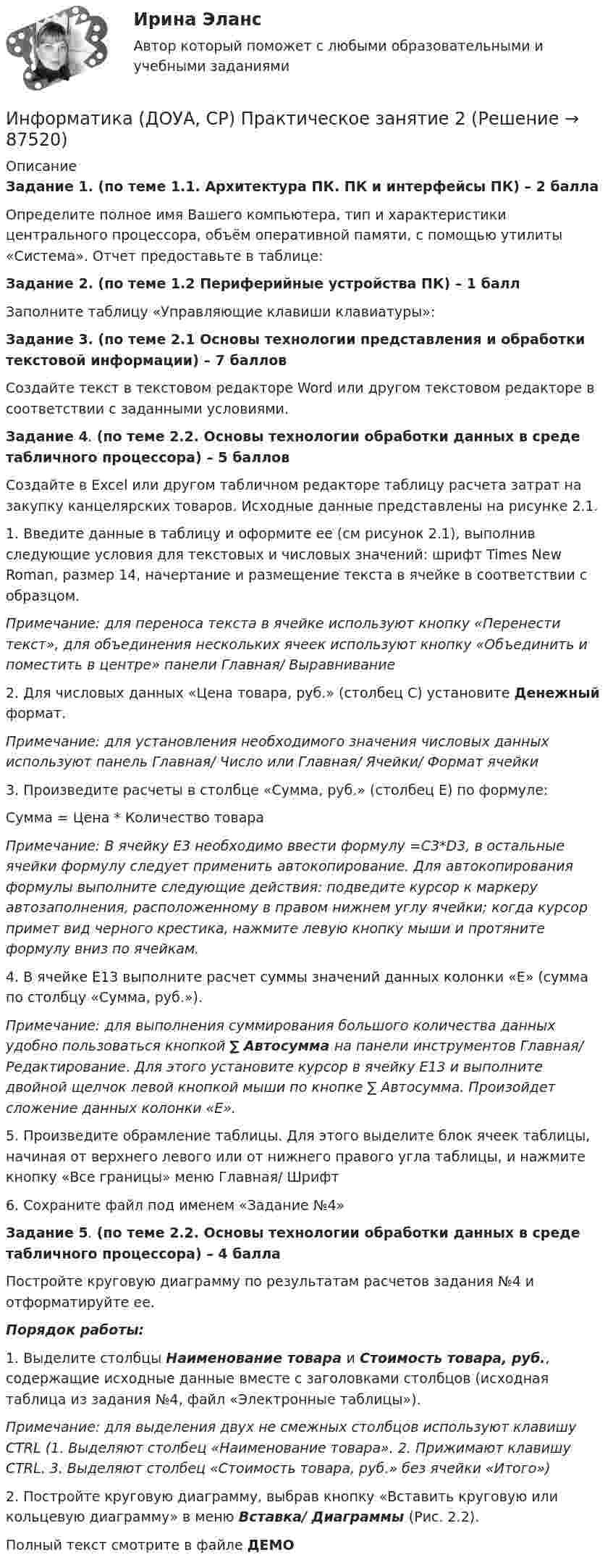     
            Описание
            Задание 1. (по теме 1.1. Архитектура ПК. ПК и интерфейсы ПК) – 2 баллаОпределите полное имя Вашего компьютера, тип и характеристики центрального процессора, объём оперативной памяти, с помощью утилиты «Система». Отчет предоставьте в таблице:Задание 2. (по теме 1.2 Периферийные устройства ПК) – 1 баллЗаполните таблицу «Управляющие клавиши клавиатуры»:Задание 3. (по теме 2.1 Основы технологии представления и обработки текстовой информации) – 7 балловСоздайте текст в текстовом редакторе Word или другом текстовом редакторе в соответствии с заданными условиями.Задание 4. (по теме 2.2. Основы технологии обработки данных в среде табличного процессора) – 5 балловСоздайте в Excel или другом табличном редакторе таблицу расчета затрат на закупку канцелярских товаров. Исходные данные представлены на рисунке 2.1.1. Введите данные в таблицу и оформите ее (см рисунок 2.1), выполнив следующие условия для текстовых и числовых значений: шрифт Times New Roman, размер 14, начертание и размещение текста в ячейке в соответствии с образцом.Примечание: для переноса текста в ячейке используют кнопку «Перенести текст», для объединения нескольких ячеек используют кнопку «Объединить и поместить в центре» панели Главная/ Выравнивание2. Для числовых данных «Цена товара, руб.» (столбец С) установите Денежный формат.Примечание: для установления необходимого значения числовых данных используют панель Главная/ Число или Главная/ Ячейки/ Формат ячейки3. Произведите расчеты в столбце «Сумма, руб.» (столбец Е) по формуле:Сумма = Цена * Количество товараПримечание: В ячейку Е3 необходимо ввести формулу =С3*D3, в остальные ячейки формулу следует применить автокопирование. Для автокопирования формулы выполните следующие действия: подведите курсор к маркеру автозаполнения, расположенному в правом нижнем углу ячейки; когда курсор примет вид черного крестика, нажмите левую кнопку мыши и протяните формулу вниз по ячейкам.4. В ячейке Е13 выполните расчет суммы значений данных колонки «Е» (сумма по столбцу «Сумма, руб.»).Примечание: для выполнения суммирования большого количества данных удобно пользоваться кнопкой ∑ Автосумма на панели инструментов Главная/ Редактирование. Для этого установите курсор в ячейку Е13 и выполните двойной щелчок левой кнопкой мыши по кнопке ∑ Автосумма. Произойдет сложение данных колонки «Е».5. Произведите обрамление таблицы. Для этого выделите блок ячеек таблицы, начиная от верхнего левого или от нижнего правого угла таблицы, и нажмите кнопку «Все границы» меню Главная/ Шрифт6. Сохраните файл под именем «Задание №4» Задание 5. (по теме 2.2. Основы технологии обработки данных в среде табличного процессора) – 4 баллаПостройте круговую диаграмму по результатам расчетов задания №4 и отформатируйте ее.Порядок работы:1. Выделите столбцы Наименование товара и Стоимость товара, руб., содержащие исходные данные вместе с заголовками столбцов (исходная таблица из задания №4, файл «Электронные таблицы»).Примечание: для выделения двух не смежных столбцов используют клавишу CTRL (1. Выделяют столбец «Наименование товара». 2. Прижимают клавишу CTRL. 3. Выделяют столбец «Стоимость товара, руб.» без ячейки «Итого»)2. Постройте круговую диаграмму, выбрав кнопку «Вставить круговую или кольцевую диаграмму» в меню Вставка/ Диаграммы (Рис. 2.2). Полный текст смотрите в файле ДЕМО   
            
            
            Информатика (ДО, СпДО, ПНК, КП, ПДО, 1 часть) Практическое занятие 2. Задания 1, 2, 5, 8Информатика (ДОУА, СР) Практическое занятие 2Информатика (ДОУА, СР) Практическое занятий 1. Задания 4 - 6Информатика (ДОУА, СР) Тестовые вопросы к разделу 1ИНФОРМАТИКА (ДОУА, СР) Тестовые вопросы к разделу 1Информатика (ДОУА, СР) Тестовые вопросы к разделу 2ИНФОРМАТИКА (ДОУА, СР) Тестовые вопросы к разделу 2💯 Информатика (все ответы на тест Синергия / МТИ / МосАП, сентябрь 2022)💯 Информатика (все ответы на тест Синергия / МТИ / МосАП, февраль 2023)💯 Информатика (все ответы на тест Синергия / МТИ / МосАП, январь 2023)Информатика ДГТУИнформатика ДГТУИнформатика ДГТУИнформатика  (ДО, СпДО, ПНК, КП, ПДО, 1 часть)