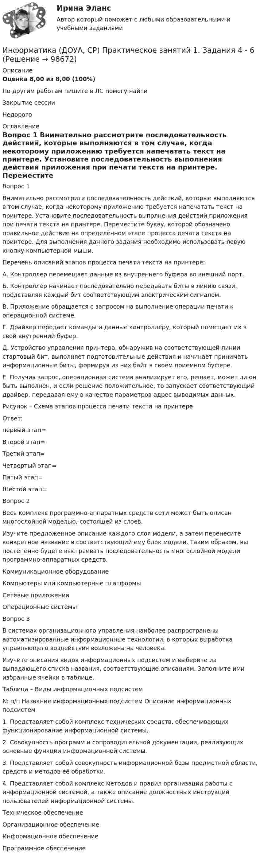      
            Описание
            Оценка	8,00 из 8,00 (100%)По другим работам пишите в ЛС помогу найтиЗакрытие сессииНедорого  
            Оглавление
            Вопрос 1
Внимательно рассмотрите последовательность действий, которые выполняются в том случае, когда некоторому приложению требуется напечатать текст на принтере. Установите последовательность выполнения действий приложения при печати текста на принтере. Переместите букву, которой обозначено правильное действие на определённом этапе процесса печати текста на принтере. Для выполнения данного задания необходимо использовать левую кнопку компьютерной мыши.
Перечень описаний этапов процесса печати текста на принтере:
А. Контроллер перемещает данные из внутреннего буфера во внешний порт.
Б. Контроллер начинает последовательно передавать биты в линию связи, представляя каждый бит соответствующим электрическим сигналом.
В. Приложение обращается с запросом на выполнение операции печати к операционной системе.
Г. Драйвер передает команды и данные контроллеру, который помещает их в свой внутренний буфер.
Д. Устройство управления принтера, обнаружив на соответствующей линии стартовый бит, выполняет подготовительные действия и начинает принимать информационные биты, формируя из них байт в своём приёмном буфере.
Е. Получив запрос, операционная система анализирует его, решает, может ли он быть выполнен, и если решение положительное, то запускает соответствующий драйвер, передавая ему в качестве параметров адрес выводимых данных.
Рисунок – Схема этапов процесса печати текста на принтере
Ответ: 
первый этап=
Второй этап=
Третий этап=
Четвертый этап=
Пятый этап=
Шестой этап=
Вопрос 2
Весь комплекс программно-аппаратных средств сети может быть описан многослойной моделью, состоящей из слоев.
Изучите предложенное описание каждого слоя модели, а затем перенесите конкретное название в соответствующий ему блок модели. Таким образом, вы постепенно будете выстраивать последовательность многослойной модели программно-аппаратных средств.Коммуникационное оборудование
Компьютеры или компьютерные платформы


Сетевые приложенияОперационные системы
Вопрос 3
В системах организационного управления наиболее распространены автоматизированные информационные технологии, в которых выработка управляющего воздействия возложена на человека.
Изучите описания видов информационных подсистем и выберите из выпадающего списка названия, соответствующие описаниям. Заполните ими избранные ячейки в таблице.
Таблица – Виды информационных подсистем


№ п/п	Название информационных подсистем	Описание информационных подсистем
1.	Представляет собой комплекс технических средств, обеспечивающих функционирование информационной системы.
2. Совокупность программ и сопроводительной документации, реализующих основные функции информационной системы.
3.	Представляет собой совокупность информационной базы предметной области, средств и методов её обработки.
4. Представляет собой комплекс методов и правил организации работы с информационной системой, а также описание должностных инструкций пользователей информационной системы.
Техническое обеспечениеОрганизационное обеспечение  	Информационное обеспечениеПрограммное обеспечение  
            
            
            Информатика (ДОУА, СР) Практическое занятие 2Информатика (ДОУА, СР) Практическое занятий 1. Задания 4 - 6Информатика (ДОУА, СР) Тестовые вопросы к разделу 1ИНФОРМАТИКА (ДОУА, СР) Тестовые вопросы к разделу 1Информатика (ДОУА, СР) Тестовые вопросы к разделу 2ИНФОРМАТИКА (ДОУА, СР) Тестовые вопросы к разделу 2Информатика. Задание 1💯 Информатика (все ответы на тест Синергия / МТИ / МосАП, февраль 2023)💯 Информатика (все ответы на тест Синергия / МТИ / МосАП, январь 2023)Информатика ДГТУИнформатика ДГТУИнформатика ДГТУИнформатика  (ДО, СпДО, ПНК, КП, ПДО, 1 часть)Информатика (ДО, СпДО, ПНК, КП, ПДО, 1 часть) Практическое занятие 1. Задание 9