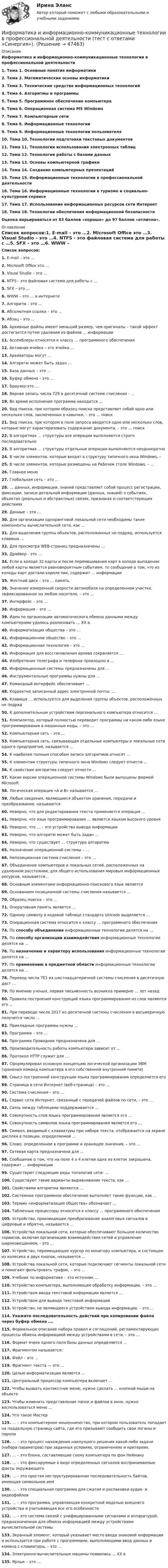      
            Описание
            Информатика и информационно-коммуникационные технологии в профессиональной деятельности 1. Тема 1. Основные понятия информатики2. Тема 2. Математические основы информатики3. Тема 3. Технические средства информационных технологий4. Тема 4. Алгоритмы и программы5. Тема 5. Программное обеспечение компьютера6. Тема 6. Операционная система MS Windows7. Тема 7. Компьютерные сети8. Тема 8. Информационные технологии9. Тема 9. Информационные технологии пользователя10. Тема 10. Технологии подготовки текстовых документов11. Тема 11. Технологии использования электронных таблиц12. Тема 12. Технологии работы с базами данных13. Тема 13. Основы компьютерной графики14. Тема 14. Создание компьютерных презентаций15. Тема 15. Информационные технологии в профессиональной деятельности16. Тема 16. Информационные технологии в туризме и социально-культурном сервисе17. Тема 17. Использование информационных ресурсов сети Интернет18. Тема 18. Технологии обеспечения информационной безопасности Оценка варьироваться от 83 баллов «хорошо» до 97 баллов «отлично».  
            Оглавление
            Список вопросов:1.    E-mail – это …2.   Microsoft Office это …3.   Visual Studio – это …4.   NTFS - это файловая система для работы с …5.   SFX – это …6.   WWW – это … в интернете 7.   Алгоритм – это …8.   Абсолютная ссылка – это …9.   Абзац – это …10.        Архивные файлы имеют меньший размер, чем оригиналы – такой эффект достигается путем удаления из файлов … информации11.        Ассемблеры относятся к классу … программного обеспечения12.        Активная ячейка – это ячейка …13.        Архиваторы могут …14.        Алгоритм может быть задан …15.        База данных – это …16.        Буфер обмена – это …17.        Браузер-это …18.        Верная запись числа 729 в десятичной системе счисления - …19.        Во время исполнения программа находится …20.        Вид поиска, при котором образец поиска представляет собой одно или несколько слов, заключенных в кавычки, – это … поиск21.        Вид поиска, при котором в поле запроса вводится одно или несколько слов, которые могут характеризовать содержание документа, – это … поиск22.        В алгоритмах … структуры все операции выполняются строго последовательно23.        В алгоритмах … структуры отдельные операции выполняются неоднократно24.        В числе элементов, которые входят в структуру типичного окна Windows, – 25.        В числе элементов, которые размещены на Рабочем столе Windows, – …26.        Главное меню27.        Глобальная сеть – это …28.        … данных, информации, знаний представляет собой процесс регистрации, фиксации, записи детальной информации (данных, знаний) о событиях, объектах (реальных и абстрактных) связях, признаках и соответствующих действиях 29.        Данные – это …30.        Для организации одноранговой локальной сети необходимы такие компоненты вычислительной сети, как …31.        Для выделения группы объектов, расположенных не подряд, используется клавиша …32.        Для просмотра WEB-страниц предназначены …33.        Драйвер - это …34.        Если в колоде 32 карты и после перемешивания карт в колоде выпадение любой карты является равновероятным событием, то сообщение о том, что из колоды карт достали короля пик, содержит … информации35.        Жесткий диск – это … память36.        Значение измеренной скорости автомобиля на определенном участке, зафиксированное на любом носителе, – это …37.        Интерфейс – это …38.        Информация – это … 39.        Идеи по организации автоматического обмена данными между компьютерами удалось реализовать … ХХ в. 40.        Информатизация общества – это …41.        Информационное общество – это … 42.        Информационная технология – это … 43.        Информация для восстановления архива сохраняется …44.        Изобретение телеграфа и телефона произошло в …45.        Информационные системы предназначены для … 46.        Инструментальные программы нужны для …47.        Командный интерфейс обеспечивает … 48.        Корректно записанный адрес электронной почты: …49.        Клавиша … используется для выделения группы объектов, расположенных не подряд50.        К дополнительным устройствам персонального компьютера относится …51.        Компилятор, который полностью переводит программы на каком-либо языке программирования в машинные коды, – это …52.        Компьютерная сеть – это …53.        Компьютерная сеть, связывающая отдельные компьютеры и локальные сети одного предприятия, называется … 54.        К наиболее полным способам записи алгоритмов относят …55.        К элементам структуры типичного окна Windows следует отнести …56.        К свойствам алгоритма следует отнести …57.        Какие версии операционной системы Windows были выпущены фирмой Microsoft58.        Логическая операция «А и В» называется …59.        Любые сведения, являющиеся объектом хранения, передачи и преобразования, называются60.        Неверно, что для редактирования текста применяется операция …61.        Неверно, что язык программирования … является языком высокого уровня62.        Неверно, что … – это устройство вывода информации63.        Неверно, что алгоритм может быть задан …64.        Неверно, что существует … структура алгоритма65.        Назначение операционной системы – …66.        Непозиционная система счисления – это …67.        Объединение компьютеров и локальных сетей, расположенных на удаленном расстоянии, для общего использования мировых информационных ресурсов, называется...68.        Основным элементами информационно-поискового язык является69.        Основанием позиционной системы счисления называется … 70.        Образец поиска – это …71.        Оперативная память является …72.        Одному символу в кодовой таблице стандарта Unicode выделяется …73.        Операционная система относится к классу … программного обеспечения74.        По способу объединения информационные технологии делятся на …75.        По способу организации взаимодействия информационные технологии делятся на …76.        По назначению и характеру использования информационные технологии делятся на …77.        По применению в предметной области информационные технологии делятся на …78.        Перевод числа 7E1 из шестнадцатеричной системы счисления в десятичную даст …79.        По мнению ученых, первая письменность возникла примерно … лет назад80.        Правила построения конструкций языка программирования из слов являются его …81.        При переводе числа 2017 из десятичной системы счисления в восьмеричную получится число …82.        Прикладные программы нужны …83.        Программа – это …84.        Программа Проводник предназначена для …85.        Производительность работы компьютера зависит от …86.        Протокол HTTP служит для …87.        Сформулировал основную концепцию логической организации ЭВМ (хранения команд компьютера в его собственной внутренней памяти) 88.        Смысл построенной конструкции языка программирования определяется его89.        Страница в сети Интернет (веб-страница) – это …90.        Система счисления – это …91.        Сервис сети Интернет, связанный с передачей файлов по сети, – это …92.        Связь между таблицами поддерживается …93.        Совокупность слов языка программирования является его …94.        Совокупность символов языка программирования является его …95.        Символ, вводимый с клавиатуры при наборе текста, отображается на экране дисплея в позиции, определяемой … 96.        Слово, определенное в программе и хранящее значения, – это … 97.        Сетевая карта предназначена для …98.        Сообщение о том, что на поле 4 х 4 клетки одна из клеток закрашена, содержит … информации99.        Существуют следующие виды топологий сети: …100.    Существуют такие варианты выравнивания текста, как …101.    Свойствами алгоритма являются …102.    Системное программное обеспечение выполняет такие функции, как …103.    Термин «информатизация общества» обозначает …104.    Табличные процессоры относятся к классу … программного обеспечения105.    Устройство, производящее преобразование аналоговых сигналов в цифровые и обратно, называется …106.    Устройства локальной сети, которые обеспечивают большое количество сервисов, включая организацию взаимодействия сетей и управление широковещанием, - это …107.    Устройство, перемещающее курсор по монитору компьютера, и состоящее из колесика и двух кнопок, называется …108.    Устройства локальной сети, которые подключают сегменты локальной сети и помогают фильтровать трафик, – это …109.    Учебник по информатике – это источник … 110.    Устройство компьютера, выполняющее обработку информации, – это …111.    Устройством ввода текстовой информации является …112.    Устройством для вывода текстовой информации113.    Устройство, не являющееся устройством вывода информации, – это …114.    Укажите последовательность действий при копировании файла через буфер обмена ….115.    Формальное описание набора правил и соглашений, регламентирующих процессы обмена информацией между устройствами в сети, – это …116.    Формат ячеек одного поля базы данных определяется …117.    Фрагментом называется:118.    Файл – это …119.    Фрагмент текста — это …120.    Целью информатизации является … 121.    Центральный процессор компьютера включает …122.    Чтобы вызвать контекстное меню, нужно сделать … кнопкой мыши на объекте123.    Чтобы изменить представление папок и файлов в окне, нужно воспользоваться меню …124.    Что такое Мастер125.    … – это компьютерное мошенничество, при котором пользователь попадает на поддельную страницу сайта, где его призывают сообщить свои логины и пароли126.    … – это процесс нахождения наилучшего решения какой-либо задачи (набора параметров) при заданных условиях, ограничениях и критериях.127.    … – это блоки, составляющие схему компьютера по фон Нейману128.    … – это фиксируемые в виде определенных сигналов воспринимаемые факты окружающего129.    … – это простая неструктурированная последовательность байтов, имеющая символьное имя130.    … – это специальная программа для сжатия и распаковки аудио- и видеофайлов131.    … – это программа, управляющая конкретной моделью внешнего устройства и учитывающая все его особенности132.    … – это система связей с унифицированными сигналами и аппаратурой, предназначенная для обмена информацией между устройствами вычислительной системы133.    Экранный элемент, который указывает место ввода знаковой информации и используется при работе с программами, выполняющими ввод данных и команд с клавиатуры, – это …134.    Электронно-вычислительные машины появились … XX в135.    Ярлык – это …  
            
            
            Информатика и информационно-коммуникационные технологии в профессиональной деятельности Тест №3 НСПКИнформатика и информационно-коммуникационные технологии в профессиональной деятельности  (тест с ответами «Синергия»).Информатика и информационно-коммуникационные технологии в профессиональной деятельности (тест с ответами «Синергия»).Информатика и информационно-коммуникационные технологии в профессиональной деятельности (тест с ответами Синергия/МОИ/ МТИ /МОСАП)Информатика и информационно-коммуникационные технологии в профессиональной деятельности  (тест с ответами «Синергия»/МТИ).Информатика и информационные технологии (3.6 , 4.6 - Э.1.22) СИБУПК задание 1 по ворд и 2 по эксельИнформатика и информационные технологии в профессиональной деятельности профиль гостиничное дело (тест с ответами Синергия/МОИ/ МТИ /МОСАП)Информатика и информационно-коммуникационные технологии в профессиональной деятельности Практическое занятие №1Информатика и информационно-коммуникационные технологии в профессиональной деятельности СинергияИнформатика и информационно-коммуникационные технологии в профессиональной деятельности СИНЕРГИЯ 2022 ОТВЕТЫ ВСЕ ВОПРОСЫИнформатика и информационно-коммуникационные технологии в профессиональной деятельности  ТЕСТ-1   НСПКИнформатика и информационно-коммуникационные технологии в профессиональной деятельности  ТЕСТ-2   НСПКИнформатика и информационно-коммуникационные технологии в профессиональной деятельности  ТЕСТ-3   НСПКИнформатика и информационно-коммуникационные технологии в профессиональной деятельности Тест №1 НСПК
