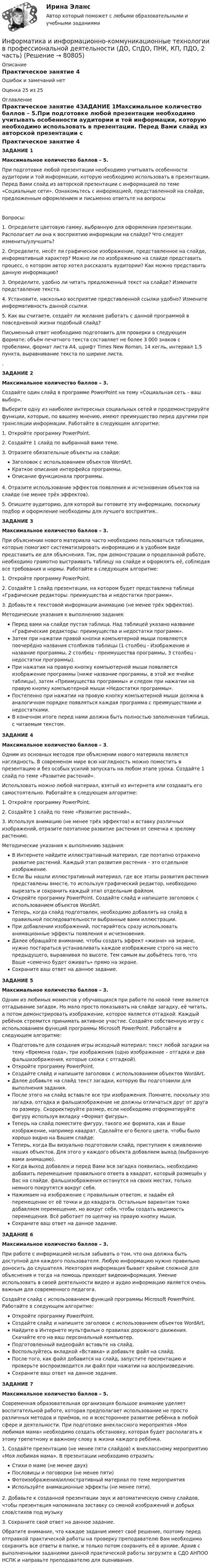      
            Описание
            Практическое занятие 4Ошибок и замечаний нетОценка 25 из 25 
            Оглавление
            Практическое занятие 4ЗАДАНИЕ 1Максимальное количество баллов – 5.При подготовке любой презентации необходимо учитывать особенности аудитории и той информации, которую необходимо использовать в презентации. Перед Вами слайд из авторской презентации с информацией по теме «Социальные сети». Ознакомьтесь с информацией, представленной на слайде, предложенным оформлением и письменно ответьте на вопросыВопросы:1.               Определите цветовую гамму, выбранную для оформления презентации. Располагает ли она к восприятию информации на слайде? Что следует изменить/улучшить?2.               Определите, несёт ли графическое изображение, представленное на слайде, информативный характер? Можно ли по изображению на слайде представить процесс, о котором автор хотел рассказать аудитории? Как можно представить данную информацию?3.               Определите, удобно ли читать предложенный текст на слайде? Измените представление текста.4.               Установите, насколько восприятие представленной ссылки удобно? Измените информативность данной ссылки.5.               Как вы считаете, создаёт ли желание работать с данной программой в повседневной жизни подобный слайд? Письменный ответ необходимо подготовить для проверки в следующем формате: объём печатного текста составляет не более 3 000 знаков с пробелами, формат листа А4, шрифт Times New Roman, 14 кегль, интервал 1,5 пункта, выравнивание текста по ширине листа..ЗАДАНИЕ 2Максимальное количество баллов – 3.Создайте один слайд в программе PowerPoint на тему «Социальная сеть – ваш выбор».Выберите одну из наиболее интересных социальных сетей и продемонстрируйте функции, которые, по вашему мнению, имеют преимущество перед другими при трансляции информации. Работайте в следующем алгоритме:1. Откройте программу PowerPoint. 2. Создайте 1 слайд по выбранной вами теме. 3. Отразите обязательные объекты на слайде: Заголовок с использованием объектов WordArt.Краткое описание интерфейса программы.Описание функционала программы.4. Отразите использование эффектов появления и исчезновения объектов на слайде (не менее трёх эффектов).5. Опишите аудиторию, для которой вы готовите эту информацию, поскольку подбор и оформление необходимы для лучшего восприятия..ЗАДАНИЕ 3Максимальное количество баллов – 3.При объяснении нового материала часто необходимо пользоваться таблицами, которые помогают систематизировать информацию и в удобном виде представить ее для объяснения. Так, при демонстрации о проделанной работе, необходимо грамотно выстраивать таблицу на слайде и оформлять её, соблюдая все требования и нормы. Работайте в следующем алгоритме:1. Откройте программу PowerPoint.2.  Создайте 1 слайд презентации, на котором будет представлена таблица «Графические редакторы: преимущества и недостатки программ».3. Добавьте к текстовой информации анимацию (не менее трёх эффектов).Методические указания к выполнению задания:Перед вами на слайде пустая таблица. Над таблицей указано название «Графические редакторы: преимущества и недостатки программ».Затем при нажатии правой кнопки компьютерной мыши появляются поочерёдно названия столбиков таблицы (1 столбец - Изображение и название программы, 2 столбец - преимущества программы, 3 столбец - недостатки программы).При нажатии на правую кнопку компьютерной мыши появляется изображение программы (ниже название программы, в этой же ячейке таблицы), затем «Преимущества программы» и следом при нажатии на правую кнопку компьютерной мыши «Недостатки программы».Постепенно при нажатии на правую кнопку компьютерной мыши должна в аналогичном порядке появляться каждая программа с преимуществами и недостатками.В конечном итоге перед нами должна быть полностью заполненная таблица, с читаемым текстом.ЗАДАНИЕ 4Максимальное количество баллов – 3.Одним из основных методов при объяснении нового материала является наглядность. В современом мире всю наглядность можно поместить в презентацию и без особых усилий запускать на любом этапе урока. Создайте 1 слайд по теме «Развитие растений».Использовать можно любой материал, взятый из интернета или создавать его самостоятельно. Работайте в следующем алгоритме:1. Откройте программу PowerPoint.2.  Создайте 1 слайд по теме «Развитие растений».3. Используя анимацию (не менее трёх эффектов) и вставку различных изображений, отразите поэтапное развитие растения от семечка к зрелому растению.Методические указания к выполнению задания:В Интернете найдите иллюстративный материал, где поэтапно отражено развитие растений. Каждый этап развития растения – это отдельное изображение.Если Вы нашли иллюстративный материал, где все этапы развития растения представлены вместе, то используя графический редактор, необходимо вырезать и сохранить каждый этап отдельным файлом.Откройте программу PowerPoint. Создайте слайд и напишите заголовок с использованием объектов WordArt.Теперь, когда слайд подготовлен, необходимо добавлять на слайд в правильной последовательности выбранные вами иллюстрации.При добавлении изображений, постарайтесь сразу использовать анимационные эффекты появления и исчезновения.Далее обращайте внимание, чтобы создать эффект «жизни» на экране, нужно постараться устанавливать каждое изображение строго на место предыдущего, выравнивая по высоте. Тем самым вы добьётесь того, что Ваше «семечко будет оживать» прямо на экране. Сохраните ваш ответ на данное задание.ЗАДАНИЕ 5 Максимальное количество баллов – 3.Одним из любимых моментов у обучающихся при работе по новой теме является отгадывание загадок. Но мало просто показывать на слайде загадку, её читать, а потом демонстрировать изображение, которое является отгадкой. Каждый ребёнок стремится принимать активное участие. Создайте собственную игру с использованием функций программы Microsoft PowerPoint. Работайте в следующем алгоритме:Подготовьте для создания игры исходный материал: текст любой загадки на тему «Времена года», три изображения (одно изображение – отгадка и два фальшизображения, которые схожи с отгадкой).Откройте программу PowerPoint. Создайте слайд и напишите заголовок с использованием объектов WordArt.Далее добавьте на слайд текст загадки, которую Вы подготовили для выполнения задания.После этого на слайд вставьте все три изображения. Помните, поскольку это загадка, отгадка и фальшизображение не должны отличаться друг от друга по размеру. Скорректируйте размер, если необходимо отформатируйте фигуру используя вкладку «Формат фигуры». Теперь на слайд поместите фигуру, такого же формата, как и Ваше изображение, например квадрат. Сделайте его белого цвета, чтобы было хорошо видно на Вашем слайде.Теперь, когда Вы визуально подготовили слайд, приступаем к оживлению наших объектов. Для этого у каждого объекта добавляем выход (выбранную вами анимацию).Когда выход добавлен и перед Вами вся загадка появилась, необходимо добавить перемещение правильного ответа в квадрат, который размещён у Вас на слайде. фальшизображения останутся на своих местах, только немного покрутятся вокруг себя.Нажимаем на изображение с правильным ответом, и задаём ей перемещение от её точки и до квадрата. Остальным вариантам тоже добавляем перемещение, но вокруг себя, чтобы создать видимость перемещения. Всё работает по щелчку на правую кнопку мыши.Сохраните ваш ответ на данное задание.ЗАДАНИЕ 6Максимальное количество баллов – 3.При работе с информацией нельзя забывать о том, что она должна быть доступной для каждого пользователя. Любую информацию нужно правильно доносить до слушателя. Некоторая информация бывает крайне сложной для объяснения и тогда на помощь приходит видеоинформация. Умение использовать в своей деятельности видео и аудио информацию является очень важным для современного педагога.Создайте слайд с использованием функций программы Microsoft PowerPoint. Работайте в следующем алгоритме:Откройте программу PowerPoint.Создайте слайд и напишите заголовок с использованием объектов WordArt.Найдите в Интернете мультфильм о правилах дорожного движения. Скачайте его на ваш персональный компьютер.Подготовленный видеофайл вставьте на слайд.Воспользуйтесь вкладкой «Вставка» и добавьте файл на слайд.После того, как файл добавится на слайд, запустите презентацию и проверьте воспроизводится ли файл при нажатии на воспроизведение.Сохраните ваш ответ на данное задание.ЗАДАНИЕ 7Максимальное количество баллов – 5.Современная образовательная организация большое внимание уделяет воспитательной работе, которая предполагает использование не просто различных методов и приёмов, но и всестороннее развитие ребёнка в любой сфере и деятельности. При подготовке внеклассного мероприятия «Моя любимая мама» необходимо создать обстановку, которая будет располагать к этому трепетному и важному слову в жизни каждого ребёнка.1. Создайте презентацию (не менее пяти слайдов) к внеклассному мероприятию «Моя любимая мама». В презентации необходимо отразить:Стихи о маме (не менее двух)Пословицы и поговорки (не менее пяти)Фотоизображения/иллюстративный материал по теме мероприятияИспользуйте анимационные эффекты (не менее пяти).2. Добавьте к созданной презентации звук и автоматическую смену слайдов, чтобы презентация напоминала заставку со сменой изображений и добрых слов/стихов под музыку3. Сохраните свой ответ на данное задание.Обратите внимание, что каждое задание имеет своё решение, поэтому перед отправкой практической работы на проверку преподавателю Вам необходимо сохранить все ответы в папке, и только потом сохранить её в архиве. Архив с выполненными заданиями данной практической работы загрузите в СДО АНПОО НСПК и направьте преподавателю для оценивания.  
            
            
            Информатика и информационно-коммуникационные технологии в профессиональной деятельности (ДО, СпДО, ПНК, КП, ПДО, 2 часть)Информатика и информационно-коммуникационные технологии в профессиональной деятельности (ДО, СпДО, ПНК, КП, ПДО, 2 часть)Информатика и информационно-коммуникационные технологии в профессиональной деятельности (ДО, СпДО, ПНК, КП, ПДО, 2 часть)Информатика и информационно-коммуникационные технологии в профессиональной деятельности (ДО, СпДО, ПНК, КП, ПДО, 2 часть)Информатика и информационно-коммуникационные технологии в профессиональной деятельности (ДО, СпДО, ПНК, КП, ПДО, 2 часть)Информатика и информационно-коммуникационные технологии в профессиональной деятельности (ДО, СпДО, ПНК, КП, ПДО, 2 часть)Информатика и информационно-коммуникационные технологии в профессиональной деятельности (ДО, СпДО, ПНК, КП, ПДО, 2 часть)Информатика и информационно-коммуникационные технологии в профессиональной деятельности (ДО, СпДО, ПНК, КП, ПДО, 1 часть) Итоговое тестированиеИнформатика и информационно-коммуникационные технологии в профессиональной деятельности (ДО, СпДО, ПНК, КП, ПДО, 1 часть) Практическое занятие 1. Задания 3, 5, 6, 8Информатика и информационно-коммуникационные технологии в профессиональной деятельности (ДО, СпДО, ПНК, КП, ПДО, 1 часть) Практическое занятие 1. Задания 3, 5, 6, 8Информатика и информационно-коммуникационные технологии в профессиональной деятельности (ДО, СпДО, ПНК, КП, ПДО, 1 часть) Практическое занятие 2. Задания 1, 2, 5, 8Информатика и информационно-коммуникационные технологии в профессиональной деятельности (ДО, СпДо, пнк, кп, ПДо, 1 часть) Тестовые вопросы к разделу 2Информатика и информационно-коммуникационные технологии в профессиональной деятельности (ДО, СпДО, ПНК, кП, ПДО, 1 часть) Тестовые вопросы к разделу 3Информатика и информационно-коммуникационные технологии в профессиональной деятельности (ДО, СпДО, ПНК, КП, ПДО, 2 часть)