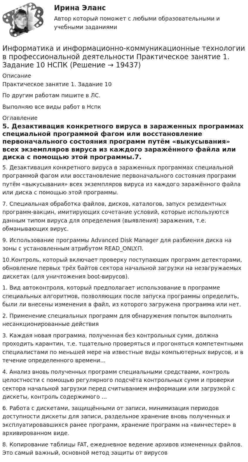     
          Описание
          Практическое занятие 1. Задание 10По другим работам пишите в ЛС.Выполняю все виды работ в Нспк 
          Оглавление
          5. Дезактивация конкретного вируса в зараженных программах специальной программой фагом или восстановление первоначального состояния программ путём «выкусывания» всех экземпляров вируса из каждого заражённого файла или диска с помощью этой программы.7. Специальная обработка файлов, дисков, каталогов, запуск резидентных программ-вакцин, имитирующих сочетание условий, которые используются данным типом вируса для определения (выявления) заражения, т.е. обманывающих вирус.9. Использование программы Advanced Disk Manager для разбиения диска на зоны с установленным атрибутом READ_ONLY.П.10.Контроль, который включает проверку поступающих программ детекторами, обновление первых трёх байтов сектора начальной загрузки на незагружаемых дискетах (для уничтожения boot-вирусов).1. Вид автоконтроля, который предполагает использование в программе специальных алгоритмов, позволяющих после запуска программы определить, были ли внесены изменения в файл, из которого загружена программа или нет.2. Применение специальных программ для обнаружения попыток выполнить несанкционированные действия3. Каждая новая программа, полученная без контрольных сумм, должна проходить карантин, т.е. тщательно проверяться и прогоняться компетентными специалистами по меньшей мере на известные виды компьютерных вирусов, и в течение определенного времени...4. Анализ вновь полученных программ специальными средствами, контроль целостности с помощью регулярного подсчёта контрольных сумм и проверки сектора начальной загрузки перед считыванием информации или загрузкой с дискеты, контроль содержимого ...6. Работа с дискетами, защищёнными от записи, минимизация периодов доступности дискеты для записи, раздельное хранение вновь полученных и эксплуатировавшихся ранее программ, хранение программ на «винчестере» в архивированном виде.8. Копирование таблицы FAT, ежедневное ведение архивов измененных файлов. Это самый важный, основной метод защиты от вирусов 
            
            
            Информатика и информационно-коммуникационные технологии в профессиональной деятельности Практическое занятие 1. Задание 10Информатика и информационно-коммуникационные технологии в профессиональной деятельности Практическое занятие 1. Задание 10 НСПКИнформатика и информационно-коммуникационные технологии в профессиональной деятельности  Практическое занятие 1. Задание 10  НСПКИнформатика и информационно-коммуникационные технологии в профессиональной деятельности  Практическое занятие 1. Задание 1   НСПКИнформатика и информационно-коммуникационные технологии в профессиональной деятельности Практическое занятие 1. Задание 2 НСПКИнформатика и информационно-коммуникационные технологии в профессиональной деятельности  Практическое занятие 1. Задание 9  НСПКИнформатика и информационно-коммуникационные технологии в профессиональной деятельности Практическое занятие 1. Задания 3, 5, 6, 8 НСПКИнформатика и информационно-коммуникационные технологии в профессиональной деятельности НСПК Тестовые вопросы к разделу 3 Тест 3Информатика и информационно-коммуникационные технологии в профессиональной деятельности (ОСЭК)Информатика и информационно-коммуникационные технологии в профессиональной деятельности (ОСЭК)Информатика и информационно-коммуникационные технологии в профессиональной деятельности (ОСЭК)💯 Информатика и информационно-коммуникационные технологии в профессиональной деятельности (ответы на тест Синергия / МОИ / МТИ / МосАП, сентябрь 2023)💯 Информатика и информационно-коммуникационные технологии в профессиональной деятельности (ответы на тест Синергия / МТИ / МосАП, июнь 2022)💯 Информатика и информационно-коммуникационные технологии в профессиональной деятельности (правильные ответы на тест Синергия / МОИ / МТИ / МосАП)