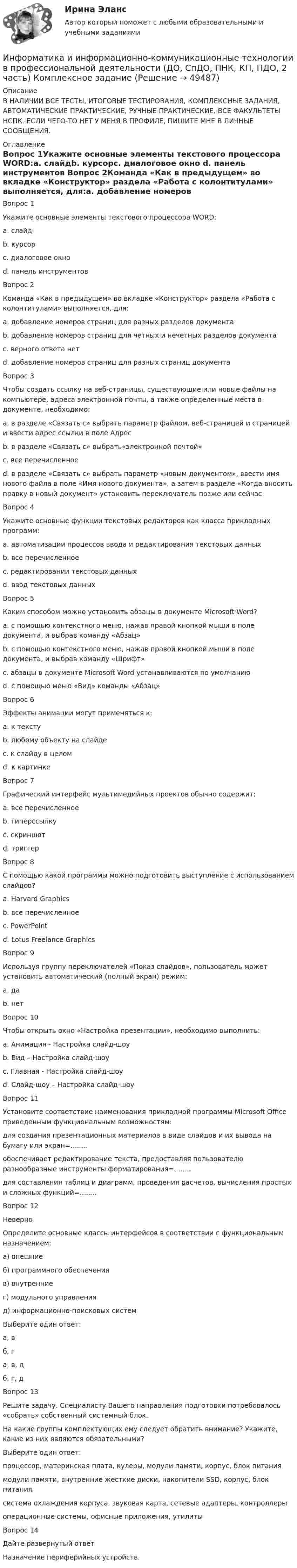     
            Описание
            В НАЛИЧИИ ВСЕ ТЕСТЫ, ИТОГОВЫЕ ТЕСТИРОВАНИЯ, КОМПЛЕКСНЫЕ ЗАДАНИЯ, АВТОМАТИЧЕСКИЕ ПРАКТИЧЕСКИЕ, РУЧНЫЕ ПРАКТИЧЕСКИЕ. ВСЕ ФАКУЛЬТЕТЫ НСПК. ЕСЛИ ЧЕГО-ТО НЕТ У МЕНЯ В ПРОФИЛЕ, ПИШИТЕ МНЕ В ЛИЧНЫЕ СООБЩЕНИЯ. 
            Оглавление
            Вопрос 1Укажите основные элементы текстового процессора WORD:a. слайдb. курсорc. диалоговое окно d. панель инструментов Вопрос 2Команда «Как в предыдущем» во вкладке «Конструктор» раздела «Работа с колонтитулами» выполняется, для:a. добавление номеров страниц для разных разделов документаb. добавление номеров страниц для четных и нечетных разделов документаc. верного ответа нет d. добавление номеров страниц для разных страниц документаВопрос 3Чтобы создать ссылку на веб-страницы, существующие или новые файлы на компьютере, адреса электронной почты, а также определенные места в документе, необходимо:a. в разделе «Связать с» выбрать параметр файлом, веб-страницей и страницей и ввести адрес ссылки в поле Адресb. в разделе «Связать с» выбрать«электронной почтой»c. все перечисленное d. в разделе «Связать с» выбрать параметр «новым документом», ввести имя нового файла в поле «Имя нового документа», а затем в разделе «Когда вносить правку в новый документ» установить переключатель позже или сейчасВопрос 4Укажите основные функции текстовых редакторов как класса прикладных программ:a. автоматизации процессов ввода и редактирования текстовых данныхb. все перечисленноеc. редактировании текстовых данных d. ввод текстовых данных Вопрос 5Каким способом можно установить абзацы в документе Microsoft Word?a. c помощью контекстного меню, нажав правой кнопкой мыши в поле документа, и выбрав команду «Абзац» b. c помощью контекстного меню, нажав правой кнопкой мыши в поле документа, и выбрав команду «Шрифт»c. абзацы в документе Microsoft Word устанавливаются по умолчаниюd. c помощью меню «Вид» команды «Абзац»Вопрос 6Эффекты анимации могут применяться к:a. к текстуb. любому объекту на слайде c. к слайду в целомd. к картинкеВопрос 7Графический интерфейс мультимедийных проектов обычно содержит:a. все перечисленноеb. гиперссылку c. скриншотd. триггерВопрос 8С помощью какой программы можно подготовить выступление с использованием слайдов?a. Harvard Graphicsb. все перечисленноеc. PowerPoint d. Lotus Freelance GraphicsВопрос 9Используя группу переключателей «Показ слайдов», пользователь может установить автоматический (полный экран) режим:a. да b. нетВопрос 10Чтобы открыть окно «Настройка презентации», необходимо выполнить:a. Анимация - Настройка слайд-шоуb. Вид – Настройка слайд-шоуc. Главная - Настройка слайд-шоуd. Слайд-шоу – Настройка слайд-шоу Вопрос 11Установите соответствие наименования прикладной программы Microsoft Office приведенным функциональным возможностям:для создания презентационных материалов в виде слайдов и их вывода на бумагу или экран=........обеспечивает редактирование текста, предоставляя пользователю разнообразные инструменты форматирования=........для составления таблиц и диаграмм, проведения расчетов, вычисления простых и сложных функций=........Вопрос 12НеверноОпределите основные классы интерфейсов в соответствии с функциональным назначением:а) внешниеб) программного обеспеченияв) внутренниег) модульного управленияд) информационно-поисковых системВыберите один ответ:а, вб, га, в, дб, г, д Вопрос 13Решите задачу. Специалисту Вашего направления подготовки потребовалось «собрать» собственный системный блок.На какие группы комплектующих ему следует обратить внимание? Укажите, какие из них являются обязательными?Выберите один ответ:процессор, материнская плата, кулеры, модули памяти, корпус, блок питания модули памяти, внутренние жесткие диски, накопители SSD, корпус, блок питаниясистема охлаждения корпуса, звуковая карта, сетевые адаптеры, контроллерыоперационные системы, офисные приложения, утилитыВопрос 14Дайте развернутый ответНазначение периферийных устройств. 
            
            
            Информатика и информационно-коммуникационные технологии в профессиональной деятельности (ДО, СпДО, ПНК, КП, ПДО, 2 часть) КомплексноеИнформатика и информационно-коммуникационные технологии в профессиональной деятельности (ДО, СпДО, ПНК, КП, ПДО, 2 часть) Комплексное задание Информатика и информационно-коммуникационные технологии в профессиональной деятельности (ДО, СпДО, ПНК, КП, ПДО, 2 часть) Практическое занятие 3. Задание 10 НСПКИнформатика и информационно-коммуникационные технологии в профессиональной деятельности (ДО, СпДО, ПНК, КП, ПДО, 2 часть) Практическое занятие 3. Задание 4Информатика и информационно-коммуникационные технологии в профессиональной деятельности (ДО, СпДО, ПНК, КП, ПДО, 2 часть) Практическое занятие 3. Задание 6Информатика и информационно-коммуникационные технологии в профессиональной деятельности (ДО, СпДО, ПНК, КП, ПДО, 2 часть) Практическое занятие 3. Задание 7Информатика и информационно-коммуникационные технологии в профессиональной деятельности (ДО, СпДО, ПНК, КП, ПДО, 2 часть) Практическое занятие 3. Задание 8Информатика и информационно-коммуникационные технологии в профессиональной деятельности (ДО, СпДО, ПНК, КП, ПДО, 2 часть)Информатика и информационно-коммуникационные технологии в профессиональной деятельности (ДО, СпДО, ПНК, КП, ПДО, 2 часть)Информатика и информационно-коммуникационные технологии в профессиональной деятельности (ДО, СпДО, ПНК, КП, ПДО, 2 часть)Информатика и информационно-коммуникационные технологии в профессиональной деятельности (ДО, СпДО, ПНК, КП, ПДО, 2 часть)Информатика и информационно-коммуникационные технологии в профессиональной деятельности (ДО, СпДО, ПНК, КП, ПДО, 2 часть)Информатика и информационно-коммуникационные технологии в профессиональной деятельности (ДО, СпДО, ПНК, КП, ПДО, 2 часть)Информатика и информационно-коммуникационные технологии в профессиональной деятельности (ДО, СпДО, ПНК, КП, ПДО, 2 часть)