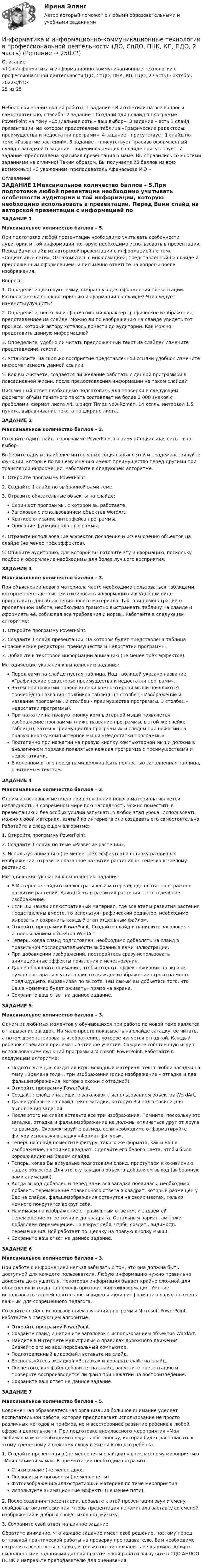     
          Описание
          <h1>Информатика и информационно-коммуникационные технологии в профессиональной деятельности (ДО, СпДО, ПНК, КП, ПДО, 2 часть) - октябрь 2022</h1>25 из 25Небольшой анализ вашей работы: 1 задание - Вы ответили на все вопросы самостоятельно, спасибо! 2 задание – Создали один слайд в программе PowerPoint на тему «Социальная сеть – ваш выбор». 3 задание – есть 1 слайд презентации, на котором представлена таблица «Графические редакторы: преимущества и недостатки программ». 4 задание - присутствует 1 слайд по теме «Развитие растений». 5 задание - присутствует красиво оформленный слайд с загадкой 6 задание – видеоинформация в слайде присутствует. 7 задание -представлена красивая презентация о маме. Вы справились со многими заданиями на отлично! Таким образом, Вы получаете 25 баллов из всех возможных! «С уважением, преподаватель Афанасьева И.Э.» 
          Оглавление
          ЗАДАНИЕ 1Максимальное количество баллов – 5.При подготовке любой презентации необходимо учитывать особенности аудитории и той информации, которую необходимо использовать в презентации. Перед Вами слайд из авторской презентации с информацией по теме «Социальные сети». Ознакомьтесь с информацией, представленной на слайде и предложенным оформлением, и письменно ответьте на вопросы после изображения.Вопросы:1. Определите цветовую гамму, выбранную для оформления презентации. Располагает ли она к восприятию информации на слайде? Что следует изменить/улучшить?2. Определите, несёт ли информативный характер графическое изображение, представленное на слайде. Можно ли по изображению на слайде увидеть тот процесс, который автору хотелось донести до аудитории. Как можно представить данную информацию?3. Определите, удобно ли читать предложенный текст на слайде? Измените представление текста.4. Установите, на сколько восприятие представленной ссылки удобно? Измените информативность данной ссылки.5. Как вы считаете, создаётся ли желание работать с данной программой в повседневной жизни, после предоставления информации на таком слайде?Письменный ответ необходимо подготовить для проверки в следующем формате: объём печатного текста составляет не более 3 000 знаков с пробелами, формат листа А4, шрифт Times New Roman, 14 кегль, интервал 1,5 пункта, выравнивание текста по ширине листа.ЗАДАНИЕ 2Максимальное количество баллов – 3.Создайте один слайд в программе PowerPoint на тему «Социальная сеть – ваш выбор».Выберите одну из наиболее интересных социальных сетей и продемонстрируйте функции, которые по вашему мнению имеют преимущество перед другими при трансляции информации. Работайте в следующем алгоритме:1. Откройте программу PowerPoint.2. Создайте 1 слайд по выбранной вами теме.3. Отразите обязательные объекты на слайде:Скриншот программы, с которой вы работаете.Заголовок с использованием объектов WordArt.Краткое описание интерфейса программы.Описание функционала программы.4. Отразите использование эффектов появления и исчезновения объектов на слайде (не менее трёх эффектов).5. Опишите аудиторию, для которой вы готовите эту информацию, поскольку подбор и оформление необходимы для более лучшего восприятия.ЗАДАНИЕ 3Максимальное количество баллов – 3.При объяснении нового материала часто необходимо пользоваться таблицами, которые помогают систематизировать информацию и в удобном виде представить для объяснения нового материала. Так, при демонстрации о проделанной работе, необходимо грамотно выстраивать таблицу на слайде и оформлять её, соблюдая все требования и нормы. Работайте в следующем алгоритме:1. Откройте программу PowerPoint.2. Создайте 1 слайд презентации, на котором будет представлена таблица «Графические редакторы: преимущества и недостатки программ».3. Добавьте к текстовой информации анимацию (не менее трёх эффектов).Методические указания к выполнению задания:Перед вами на слайде пустая таблица. Над таблицей указано название «Графические редакторы: преимущества и недостатки программ».Затем при нажатии правой кнопки компьютерной мыши появляются поочерёдно названия столбиков таблицы (1 столбец - Изображение и название программы, 2 столбец - преимущества программы, 3 столбец - недостатки программы).При нажатии на правую кнопку компьютерной мыши появляется изображение программы (ниже название программы, в этой же ячейке таблицы), затем «Преимущества программы» и следом при нажатии на правую кнопку компьютерной мыши «Недостатки программы».Постепенно при нажатии на правую кнопку компьютерной мыши должна в аналогичном порядке появляться каждая программа с преимуществами и недостатками.В конечном итоге перед нами должна быть полностью заполненная таблица, с читаемым текстом.ЗАДАНИЕ 4Максимальное количество баллов – 3.Одним из основных методов при объяснении нового материала является наглядность. В современом мире всю наглядность можно поместить в презентацию и без особых усилий запускать в любой этап урока. Использовать можно любой материал, взятый из интернета или создавать его самостоятельно. Работайте в следующем алгоритме:1. Откройте программу PowerPoint.2. Создайте 1 слайд по теме «Развитие растений».3. Используя анимацию (не менее трёх эффектов) и вставку различных изображений, отразите поэтапное развитие растения от семечка к зрелому растению.Методические указания к выполнению задания:В Интернете найдите иллюстративный материал, где поэтапно отражено развитие растений. Каждый этап развития растения – это отдельное изображение.Если Вы нашли иллюстративный материал, где все этапы развития растения представлены вместе, то используя графический редактор, необходимо вырезать и сохранить каждый этап отдельным файлом.Откройте программу PowerPoint. Создайте слайд и напишите заголовок с использованием объектов WordArt.Теперь, когда слайд подготовлен, необходимо добавлять на слайд в правильной последовательности выбранные вами иллюстрации.При добавлении изображений, постарайтесь сразу использовать анимационные эффекты появления и исчезновения.Далее обращайте внимание, чтобы создать эффект «жизни» на экране, нужно постараться устанавливать каждое изображение строго на место предыдущего, выравнивая по высоте. Тем самым вы добьётесь того, что Ваше «семечко будет оживать» прямо на экране.Сохраните ваш ответ на данное задание.ЗАДАНИЕ 5Максимальное количество баллов – 3.Одним из любимых моментов у обучающихся при работе по новой теме является отгадывание загадок. Но мало просто показывать на слайде загадку, её читать, а потом демонстрировать изображение, которое является отгадкой. Каждый ребёнок стремится принимать активное участие. Создайте собственную игру с использованием функций программы Microsoft PowerPoint. Работайте в следующем алгоритме:Подготовьте для создания игры исходный материал: текст любой загадки на тему «Времена года», три изображения (одно изображение – отгадка и два фальшизображения, которые схожи с отгадкой).Откройте программу PowerPoint.Создайте слайд и напишите заголовок с использованием объектов WordArt.Далее добавьте на слайд текст загадки, которую Вы подготовили для выполнения задания.После этого на слайд вставьте все три изображения. Помните, поскольку это загадка, отгадка и фальшизображение не должны отличаться друг от друга по размеру. Скорректируйте размер, если необходимо отформатируйте фигуру используя вкладку «Формат фигуры».Теперь на слайд поместите фигуру, такого же формата, как и Ваше изображение, например квадрат. Сделайте его белого цвета, чтобы было хорошо видно на Вашем слайде.Теперь, когда Вы визуально подготовили слайд, приступаем к оживлению наших объектов. Для этого у каждого объекта добавляем выход (выбранную вами анимацию).Когда выход добавлен и перед Вами вся загадка появилась, необходимо добавить перемещение правильного ответа в квадрат, который размещён у Вас на слайде. фальшизображения останутся на своих местах, только немного покрутятся вокруг себя.Нажимаем на изображение с правильным ответом, и задаём ей перемещение от её точки и до квадрата. Остальным вариантам тоже добавляем перемещение, но вокруг себя, чтобы создать видимость перемещения. Всё работает по щелчку на правую кнопку мыши.Сохраните ваш ответ на данное задание.ЗАДАНИЕ 6Максимальное количество баллов – 3.При работе с информацией нельзя забывать о том, что она должна быть доступной для каждого пользователя. Любую информацию нужно правильно доносить до слушателя. Некоторая информация бывает крайне сложной для объяснения и тогда на помощь приходит видеоинформация. Умение использовать в своей деятельности видео и аудио информацию является очень важным для современного педагога.Создайте слайд с использованием функций программы Microsoft PowerPoint. Работайте в следующем алгоритме:Откройте программу PowerPoint.Создайте слайд и напишите заголовок с использованием объектов WordArt.Найдите в Интернете мультфильм о правилах дорожного движения. Скачайте его на ваш персональный компьютер.Подготовленный видеофайл вставьте на слайд.Воспользуйтесь вкладкой «Вставка» и добавьте файл на слайд.После того, как файл добавится на слайд, запустите презентацию и проверьте воспроизводится ли файл при нажатии на воспроизведение.Сохраните ваш ответ на данное задание.ЗАДАНИЕ 7Максимальное количество баллов – 5.Современная образовательная организация большое внимание уделяет воспитательной работе, которая предполагает использование не просто различных методов и приёмов, но и всестороннее развитие ребёнка в любой сфере и деятельности. При подготовке внеклассного мероприятия «Моя любимая мама» необходимо создать обстановку, которая будет располагать к этому трепетному и важному слову в жизни каждого ребёнка.1. Создайте презентацию (не менее пяти слайдов) к внеклассному мероприятию «Моя любимая мама». В презентации необходимо отразить:Стихи о маме (не менее двух)Пословицы и поговорки (не менее пяти)Фотоизображения/иллюстративный материал по теме мероприятияИспользуйте анимационные эффекты (не менее пяти).2. После создания презентации, добавьте к этой презентации звук и смену слайдов автоматически так, чтобы презентация напоминала заставку со сменой изображений и добрых слов/стихов под музыку.3. Сохраните свой ответ на данное задание.Обратите внимание, что каждое задание имеет своё решение, поэтому перед отправкой практической работы на проверку преподавателю, Вам необходимо сохранить все ответы в папке, и только потом сохранить её в архиве. Архив с выполненными заданиями данной практической работы загрузите в СДО АНПОО НСПК и направьте преподавателю для оценивания. 
            
            
            Информатика и информационно-коммуникационные технологии в профессиональной деятельности (ДО, СпДО, ПНК, КП, ПДО, 2 часть)Информатика и информационно-коммуникационные технологии в профессиональной деятельности (ДО, СпДО, ПНК, КП, ПДО, 2 часть)Информатика и информационно-коммуникационные технологии в профессиональной деятельности (ДО, СпДО, ПНК, КП, ПДО, 2 часть)Информатика и информационно-коммуникационные технологии в профессиональной деятельности (ДО, СпДО, ПНК, КП, ПДО, 2 часть)Информатика и информационно-коммуникационные технологии в профессиональной деятельности (ДО, СпДО, ПНК, КП, ПДО, 2 часть)Информатика и информационно-коммуникационные технологии в профессиональной деятельности (ДО, СпДО, ПНК, КП, ПДО, 2 часть)Информатика и информационно-коммуникационные технологии в профессиональной деятельности (ДО, СпДО, ПНК, КП, ПДО, 2 часть)Информатика и информационно-коммуникационные технологии в профессиональной деятельности (ДО, СпДО, ПНК, КП, ПДО, 1 часть) Практическое занятие 1. Задания 3, 5, 6, 8Информатика и информационно-коммуникационные технологии в профессиональной деятельности (ДО, СпДО, ПНК, КП, ПДО, 1 часть) Практическое занятие 1. Задания 3, 5, 6, 8Информатика и информационно-коммуникационные технологии в профессиональной деятельности (ДО, СпДО, ПНК, КП, ПДО, 1 часть) Практическое занятие 2. Задания 1, 2, 5, 8Информатика и информационно-коммуникационные технологии в профессиональной деятельности (ДО, СпДо, пнк, кп, ПДо, 1 часть) Тестовые вопросы к разделу 2Информатика и информационно-коммуникационные технологии в профессиональной деятельности (ДО, СпДО, ПНК, кП, ПДО, 1 часть) Тестовые вопросы к разделу 3Информатика и информационно-коммуникационные технологии в профессиональной деятельности (ДО, СпДО, ПНК, КП, ПДО, 2 часть)Информатика и информационно-коммуникационные технологии в профессиональной деятельности (ДО, СпДО, ПНК, КП, ПДО, 2 часть)
