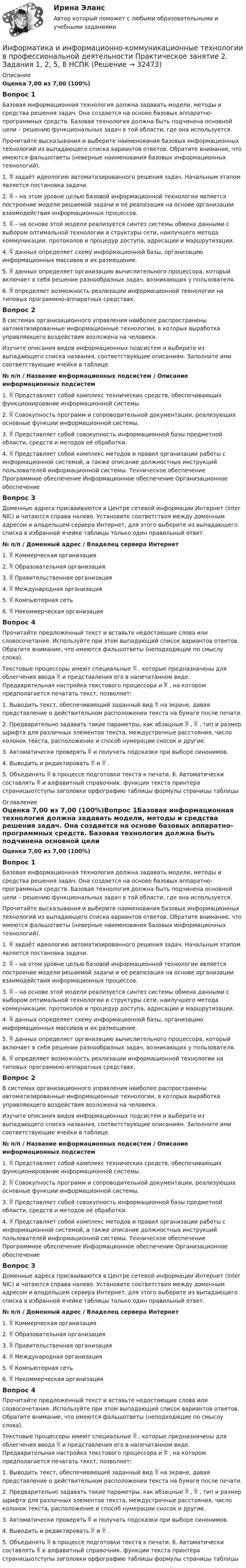      
          Описание
          Оценка 7,00 из 7,00 (100%)Вопрос 1Базовая информационная технология должна задавать модели, методы и средства решения задач. Она создается на основе базовых аппаратно-программных средств. Базовая технология должна быть подчинена основной цели – решению функциональных задач в той области, где она используется.Прочитайте высказывания и выберите наименования базовых информационных технологий из выпадающего списка вариантов ответов. Обратите внимание, что имеются фальшответы (неверные наименования базовых информационных технологий).1.  задаёт идеологию автоматизированного решения задач. Начальным этапом является постановка задачи. 2.  – на этом уровне целью базовой информационной технологии является построение модели решаемой задачи и её реализация на основе организации взаимодействия информационных процессов. 3.  – на основе этой модели реализуется синтез системы обмена данными с выбором оптимальной технологии и структуры сети, наилучшего метода коммуникации, протоколов и процедур доступа, адресации и маршрутизации. 4.  данных определяет схему информационной базы, организацию информационных массивов и их размещение. 5.  данных определяет организацию вычислительного процессора, который включает в себя решение разнообразных задач, возникающих у пользователя. 6.  определяет возможность реализации информационной технологии на типовых программно-аппаратных средствах. Вопрос 2В системах организационного управления наиболее распространены автоматизированные информационные технологии, в которых выработка управляющего воздействия возложена на человека.Изучите описания видов информационных подсистем и выберите из выпадающего списка названия, соответствующие описаниям. Заполните ими соответствующие ячейки в таблице.№ п/п  / Название информационных подсистем  / Описание информационных подсистем1.  Представляет собой комплекс технических средств, обеспечивающих функционирование информационной системы. 2.  Совокупность программ и сопроводительной документации, реализующих основные функции информационной системы. 3.  Представляет собой совокупность информационной базы предметной области, средств и методов её обработки. 4.  Представляет собой комплекс методов и правил организации работы с информационной системой, а также описание должностных инструкций пользователей информационной системы. Техническое обеспечение Программное обеспечение Информационное обеспечение Организационное обеспечение Вопрос 3Доменные адреса присваиваются в Центре сетевой информации Интернет (Inter NIC) и читаются справа налево. Установите соответствия между доменным адресом и владельцем сервера Интернет, для этого выберите из выпадающего списка в избранной ячейке таблицы только один правильный ответ.№ п/п  /  Доменный адрес   /  Владелец сервера Интернет1.  Коммерческая организация           2.  Образовательная организация       3.  Правительственная организация 4.  Международная организация        5.  Компьютерная сеть 6.  Некоммерческая организация  Вопрос 4Прочитайте предложенный текст и вставьте недостающие слова или словосочетания. Используйте при этом выпадающий список вариантов ответов. Обратите внимание, что имеются фальшответы (неподходящие по смыслу слова).Текстовые процессоры имеют специальные  , которые предназначены для облегчения ввода  и представления его в напечатанном виде. Предварительная настройка текстового процессора и  , на котором предполагается печатать текст, позволяет: 1. Выводить текст, обеспечивающий заданный вид  на экране, давая представление о действительном расположении текста на бумаге после печати. 2. Предварительно задавать такие параметры, как абзацные  ,  , тип и размер шрифта для различных элементов текста, междустрочные расстояния, число колонок текста, расположение и способ нумерации сносок и другие. 3. Автоматически проверять  и получать подсказки при выборе синонимов. 4. Выводить и редактировать  и  . 5. Объединять  в процессе подготовки текста к печати. 6. Автоматически составлять  и алфавитный справочник. функции текста принтера страницыотступы заголовки орфографию таблицы формулы страницы таблицы 
          Оглавление
          Оценка 7,00 из 7,00 (100%)Вопрос 1Базовая информационная технология должна задавать модели, методы и средства решения задач. Она создается на основе базовых аппаратно-программных средств. Базовая технология должна быть подчинена основной цели – решению функциональных задач в той области, где она используется.Прочитайте высказывания и выберите наименования базовых информационных технологий из выпадающего списка вариантов ответов. Обратите внимание, что имеются фальшответы (неверные наименования базовых информационных технологий).1.  задаёт идеологию автоматизированного решения задач. Начальным этапом является постановка задачи. 2.  – на этом уровне целью базовой информационной технологии является построение модели решаемой задачи и её реализация на основе организации взаимодействия информационных процессов. 3.  – на основе этой модели реализуется синтез системы обмена данными с выбором оптимальной технологии и структуры сети, наилучшего метода коммуникации, протоколов и процедур доступа, адресации и маршрутизации. 4.  данных определяет схему информационной базы, организацию информационных массивов и их размещение. 5.  данных определяет организацию вычислительного процессора, который включает в себя решение разнообразных задач, возникающих у пользователя. 6.  определяет возможность реализации информационной технологии на типовых программно-аппаратных средствах. Вопрос 2В системах организационного управления наиболее распространены автоматизированные информационные технологии, в которых выработка управляющего воздействия возложена на человека.Изучите описания видов информационных подсистем и выберите из выпадающего списка названия, соответствующие описаниям. Заполните ими соответствующие ячейки в таблице.№ п/п  / Название информационных подсистем  / Описание информационных подсистем1.  Представляет собой комплекс технических средств, обеспечивающих функционирование информационной системы. 2.  Совокупность программ и сопроводительной документации, реализующих основные функции информационной системы. 3.  Представляет собой совокупность информационной базы предметной области, средств и методов её обработки. 4.  Представляет собой комплекс методов и правил организации работы с информационной системой, а также описание должностных инструкций пользователей информационной системы. Техническое обеспечение Программное обеспечение Информационное обеспечение Организационное обеспечение Вопрос 3Доменные адреса присваиваются в Центре сетевой информации Интернет (Inter NIC) и читаются справа налево. Установите соответствия между доменным адресом и владельцем сервера Интернет, для этого выберите из выпадающего списка в избранной ячейке таблицы только один правильный ответ.№ п/п  /  Доменный адрес   /  Владелец сервера Интернет1.  Коммерческая организация           2.  Образовательная организация       3.  Правительственная организация 4.  Международная организация        5.  Компьютерная сеть 6.  Некоммерческая организация  Вопрос 4Прочитайте предложенный текст и вставьте недостающие слова или словосочетания. Используйте при этом выпадающий список вариантов ответов. Обратите внимание, что имеются фальшответы (неподходящие по смыслу слова).Текстовые процессоры имеют специальные  , которые предназначены для облегчения ввода  и представления его в напечатанном виде. Предварительная настройка текстового процессора и  , на котором предполагается печатать текст, позволяет: 1. Выводить текст, обеспечивающий заданный вид  на экране, давая представление о действительном расположении текста на бумаге после печати. 2. Предварительно задавать такие параметры, как абзацные  ,  , тип и размер шрифта для различных элементов текста, междустрочные расстояния, число колонок текста, расположение и способ нумерации сносок и другие. 3. Автоматически проверять  и получать подсказки при выборе синонимов. 4. Выводить и редактировать  и  . 5. Объединять  в процессе подготовки текста к печати. 6. Автоматически составлять  и алфавитный справочник. функции текста принтера страницыотступы заголовки орфографию таблицы формулы страницы таблицы 
            
            
            Информатика и информационно-коммуникационные технологии в профессиональной деятельности Практическое занятие 2. Задания 1, 2, 5, 8 НСПКИнформатика и информационно-коммуникационные технологии в профессиональной деятельности Практическое занятие 2. Задания 1, 2, 5, 8  НСПКИнформатика и информационно-коммуникационные технологии в профессиональной деятельности Практическое занятие 4 НСПКИнформатика и информационно-коммуникационные технологии в профессиональной деятельности Практическое занятие №1Информатика и информационно-коммуникационные технологии в профессиональной деятельности СинергияИнформатика и информационно-коммуникационные технологии в профессиональной деятельности СИНЕРГИЯ 2022 ОТВЕТЫ ВСЕ ВОПРОСЫИнформатика и информационно-коммуникационные технологии в профессиональной деятельности  ТЕСТ-1   НСПКИнформатика и информационно-коммуникационные технологии в профессиональной деятельности  Практическое занятие 1. Задание 1   НСПКИнформатика и информационно-коммуникационные технологии в профессиональной деятельности Практическое занятие 1. Задание 2 НСПКИнформатика и информационно-коммуникационные технологии в профессиональной деятельности  Практическое занятие 1. Задание 9  НСПКИнформатика и информационно-коммуникационные технологии в профессиональной деятельности Практическое занятие 1. Задания 3, 5, 6, 8 НСПКИнформатика и информационно-коммуникационные технологии в профессиональной деятельности  Практическое занятие 1. Задания 3  НСПКИнформатика и информационно-коммуникационные технологии в профессиональной деятельности Практическое занятие 1. Задания 8Информатика и информационно-коммуникационные технологии в профессиональной деятельности Практическое занятие 2. Задание 3