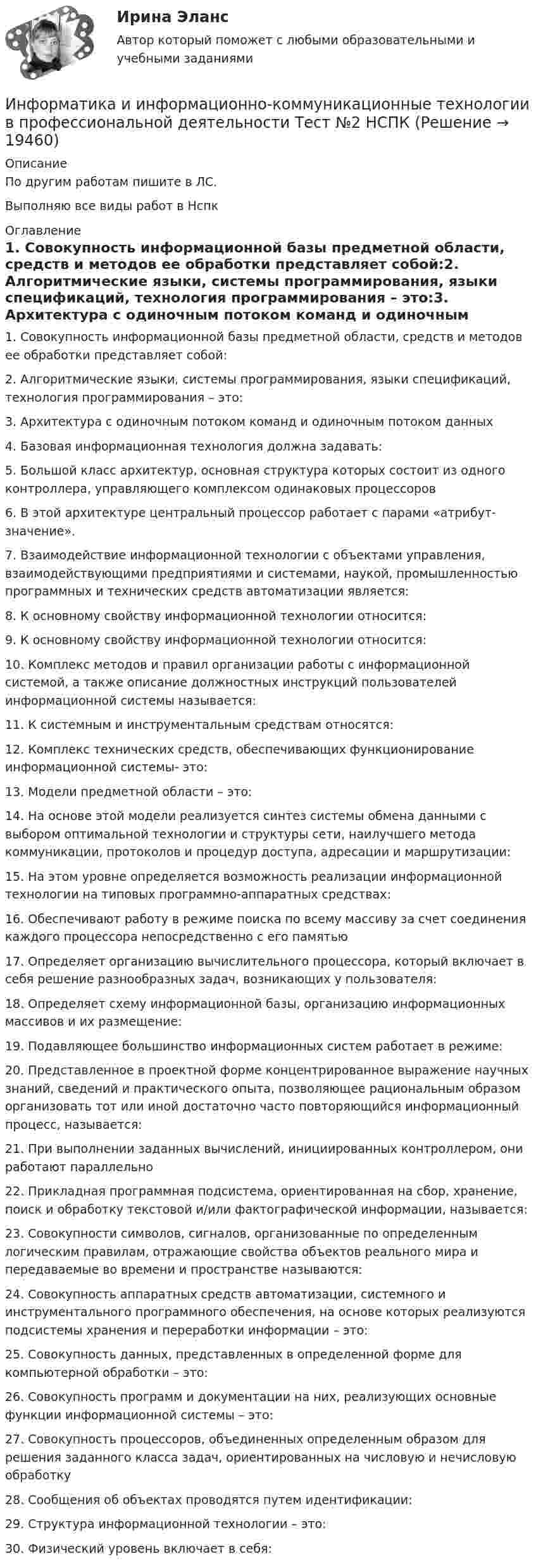     
          Описание
          По другим работам пишите в ЛС.Выполняю все виды работ в Нспк 
          Оглавление
          1. Совокупность информационной базы предметной области, средств и методов ее обработки представляет собой:2. Алгоритмические языки, системы программирования, языки спецификаций, технология программирования – это:3. Архитектура с одиночным потоком команд и одиночным потоком данных4. Базовая информационная технология должна задавать:5. Большой класс архитектур, основная структура которых состоит из одного контроллера, управляющего комплексом одинаковых процессоров6. В этой архитектуре центральный процессор работает с парами «атрибут-значение».7. Взаимодействие информационной технологии с объектами управления, взаимодействующими предприятиями и системами, наукой, промышленностью программных и технических средств автоматизации является:8. К основному свойству информационной технологии относится:9. К основному свойству информационной технологии относится:10. Комплекс методов и правил организации работы с информационной системой, а также описание должностных инструкций пользователей информационной системы называется:11. К системным и инструментальным средствам относятся:12. Комплекс технических средств, обеспечивающих функционирование информационной системы- это:13. Модели предметной области – это:14. На основе этой модели реализуется синтез системы обмена данными с выбором оптимальной технологии и структуры сети, наилучшего метода коммуникации, протоколов и процедур доступа, адресации и маршрутизации:15. На этом уровне определяется возможность реализации информационной технологии на типовых программно-аппаратных средствах:16. Обеспечивают работу в режиме поиска по всему массиву за счет соединения каждого процессора непосредственно с его памятью17. Определяет организацию вычислительного процессора, который включает в себя решение разнообразных задач, возникающих у пользователя:18. Определяет схему информационной базы, организацию информационных массивов и их размещение:19. Подавляющее большинство информационных систем работает в режиме:20. Представленное в проектной форме концентрированное выражение научных знаний, сведений и практического опыта, позволяющее рациональным образом организовать тот или иной достаточно часто повторяющийся информационный процесс, называется:21. При выполнении заданных вычислений, инициированных контроллером, они работают параллельно22. Прикладная программная подсистема, ориентированная на сбор, хранение, поиск и обработку текстовой и/или фактографической информации, называется:23. Совокупности символов, сигналов, организованные по определенным логическим правилам, отражающие свойства объектов реального мира и передаваемые во времени и пространстве называются:24. Совокупность аппаратных средств автоматизации, системного и инструментального программного обеспечения, на основе которых реализуются подсистемы хранения и переработки информации – это:25. Совокупность данных, представленных в определенной форме для компьютерной обработки – это:26. Совокупность программ и документации на них, реализующих основные функции информационной системы – это:27. Совокупность процессоров, объединенных определенным образом для решения заданного класса задач, ориентированных на числовую и нечисловую обработку28. Сообщения об объектах проводятся путем идентификации:29. Структура информационной технологии – это:30.	Физический уровень включает в себя: 
            
            
            Информатика и информационно-коммуникационные технологии в профессиональной деятельности Тест №1 НСПКИнформатика и информационно-коммуникационные технологии в профессиональной деятельности Тест №2 НСПКИнформатика и информационно-коммуникационные технологии в профессиональной деятельности Тест №3 НСПКИнформатика и информационно-коммуникационные технологии в профессиональной деятельности  (тест с ответами «Синергия»).Информатика и информационно-коммуникационные технологии в профессиональной деятельности (тест с ответами «Синергия»).Информатика и информационно-коммуникационные технологии в профессиональной деятельности (тест с ответами Синергия/МОИ/ МТИ /МОСАП)Информатика и информационно-коммуникационные технологии в профессиональной деятельности  (тест с ответами «Синергия»/МТИ).Информатика и информационно-коммуникационные технологии в профессиональной деятельности Практическое занятие 2. Задания 1, 2, 5, 8  НСПКИнформатика и информационно-коммуникационные технологии в профессиональной деятельности Практическое занятие 4 НСПКИнформатика и информационно-коммуникационные технологии в профессиональной деятельности Практическое занятие №1Информатика и информационно-коммуникационные технологии в профессиональной деятельности СинергияИнформатика и информационно-коммуникационные технологии в профессиональной деятельности СИНЕРГИЯ 2022 ОТВЕТЫ ВСЕ ВОПРОСЫИнформатика и информационно-коммуникационные технологии в профессиональной деятельности  ТЕСТ-1   НСПКИнформатика и информационно-коммуникационные технологии в профессиональной деятельности  ТЕСТ-2   НСПК