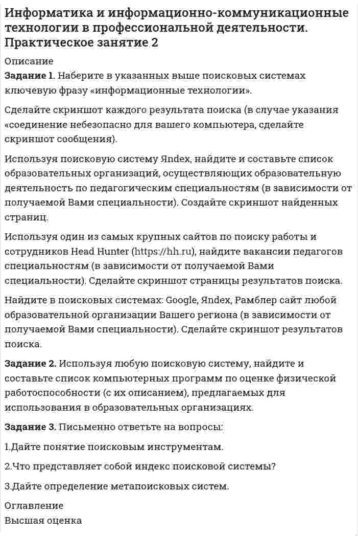 




Описание


Цель занятия: приобрести навыки работы с поисковыми системами (на примере Google, Яndex, Rambler)
 
Задание 1. Наберите в указанных выше поисковых системах ключевую фразу «информационные технологии».
Сделайте скриншот каждого результата поиска (в случае указания «соединение небезопасно для вашего компьютера, сделайте скриншот сообщения).
Используя поисковую систему Яndex, найдите и составьте список образовательных организаций, осуществляющих образовательную деятельность по педагогическим специальностям (в зависимости от получаемой Вами специальности). Создайте скриншот найденных страниц.
Используя один из самых крупных сайтов по поиску работы и сотрудников Head Hunter (https://hh.ru), найдите вакансии педагогов специальностям (в зависимости от получаемой Вами специальности). Сделайте скриншот страницы результатов поиска.
Найдите в поисковых системах: Google, Яndex, Рамблер сайт любой образовательной организации Вашего региона (в зависимости от получаемой Вами специальности). Сделайте скриншот результатов поиска.
Задание 2. Используя любую поисковую систему, найдите и составьте список компьютерных программ по оценке физической работоспособности (с их описанием), предлагаемых для использования в образовательных организациях. 
Задание 3. Письменно ответьте на вопросы:
1.Дайте понятие поисковым инструментам.
2.Что представляет собой индекс поисковой системы?
3.Дайте определение метапоисковых систем.



            
            
            Задание 1 Монтаж концевых заделок кабельных линий при соединении с воздушными линиями. Задание 2 1. выбрать тип силового и осветительного щитов; 2. выбрать кабели, способы их прокладки;Задание 1. Наберите в указанных выше поисковых системах ключевую фразу «информационные технологии». Сделайте скриншот каждого результата поиска (в случае указания «соединение небезопасно для вашего компьютера, сделайте скриншот сообщения).Задание 1. Наберите в указанных выше поисковых системах ключевую фразу «информационные технологии». Сделайте скриншот каждого результата поиска (в случае указания «соединение небезопасно для вашего компьютера, сделайте скриншот сообщения).. 2Задание 1. На дату подписания учредительных документов ЗАО «Контакт» – 01.03, курс рубля к долл. США составлял 34,2 руб./USD. В соответствии с учредительными документами взнос иностранного лица составляет 1 000 долларов. 20.03 на валютный счет ЗАО «Контакт» поступил взнос учредителя в размере 50%, курс рубля к долл. США на эту дату составил 34,56 руб./USD. На 31.03 курс составил 34,70 руб./USD. В бухгалтерском учете сделаны следующие проводки:Задание 1  Назовите доходную базу федерального бюджета РФ на текущий финансовый год.Задание 1. Найдите в Интернете примеры абсолютно новых услуг и попробуйте спрогнозировать тенденции их дальнейшего развития.Задание 1. Найдите все значения параметра a, при которых система уравнений не имеет решений. Задание 2. Вычислите: НОК(28,490) + НОД(693,273). Задание 3. Найдите число, 40 % которого равны .Задание 1 Малым предприятием, ведущим бухгалтерский учет по упрощенной форме, был разработан собственный план счетов бухгалтерского учета, не соответствующий Плану счетов бухгалтерского учета финансово- хозяйственной деятельности организаций, утвержденному приказом Минфина России от 30.10.2000 №94н. Можно ли данное обстоятельство расценивать как несоблюдение методологических основ бухгалтерского учета? Обоснуйте свой ответ.Задание 1 Малым предприятием, ведущим бухгалтерский учет по упрощенной форме, был разработан собственный план счетов бухгалтерского учета, не соответствующий Плану счетов бухгалтерского учета финансово- хозяйственной деятельности организаций, утвержденному приказом Минфина России от 30.10.2000 №94н. Можно ли данное обстоятельство расценивать как несоблюдение методологических основ бухгалтерского учета? Обоснуйте свой ответ.. 2Задание 1) Меры по восстановлению платежеспособности должника Задание 2) 1. выяснить причины кризиса на предприятии, лица-инициаторы банкротства, механизм назначения арбитражного управляющегоЗадание 1. Методы оценки организационных структур управления Раскройте следующие вопросы: 1. Сравнительная характеристика подходов к оценке структур управления. Классификация проблем предприятия. Основные направления комплексной диагностики организационной структуры управления.Задание 1 Меховое ателье «Стиль» (расположенное в центре города) оказывает бытовые услуги населению г. Новосибирска, данная деятельность облагается ЕНВД. В январе, феврале и марте 2012 г. в ателье работали 18 человек. Все они шьют и ремонтируют меховую верхнюю одежду. За 1 квартал 2012 г. сумма уплаченных страховых взносов на обязательное пенсионное страхование работников составила 5 100 тыс. руб. Рассчитать сумму ЕНВД, подлежащего уплате за 1 квартал 2012 г.Задание 1 Можно ли на основе демографической информации предсказать объем продаж в магазинах спортивных товаров? В файле СПОРТТОВАРЫ.XLS содержится информация о покупателях в случайно выбранных магазинах, принадлежащих одной франчайзинговой сети. Следовательно, все магазины имеют одинаковый размер и торгуют одинаковыми товарами.Задание 1 Можно ли на основе демографической информации предсказать объем продаж в магазинах спортивных товаров? В файле СПОРТТОВАРЫ.XLS содержится информация о покупателях в случайно выбранных магазинах, принадлежащих одной франчайзинговой сети. Следовательно, все магазины имеют одинаковый размер и торгуют одинаковыми товарами.. 2