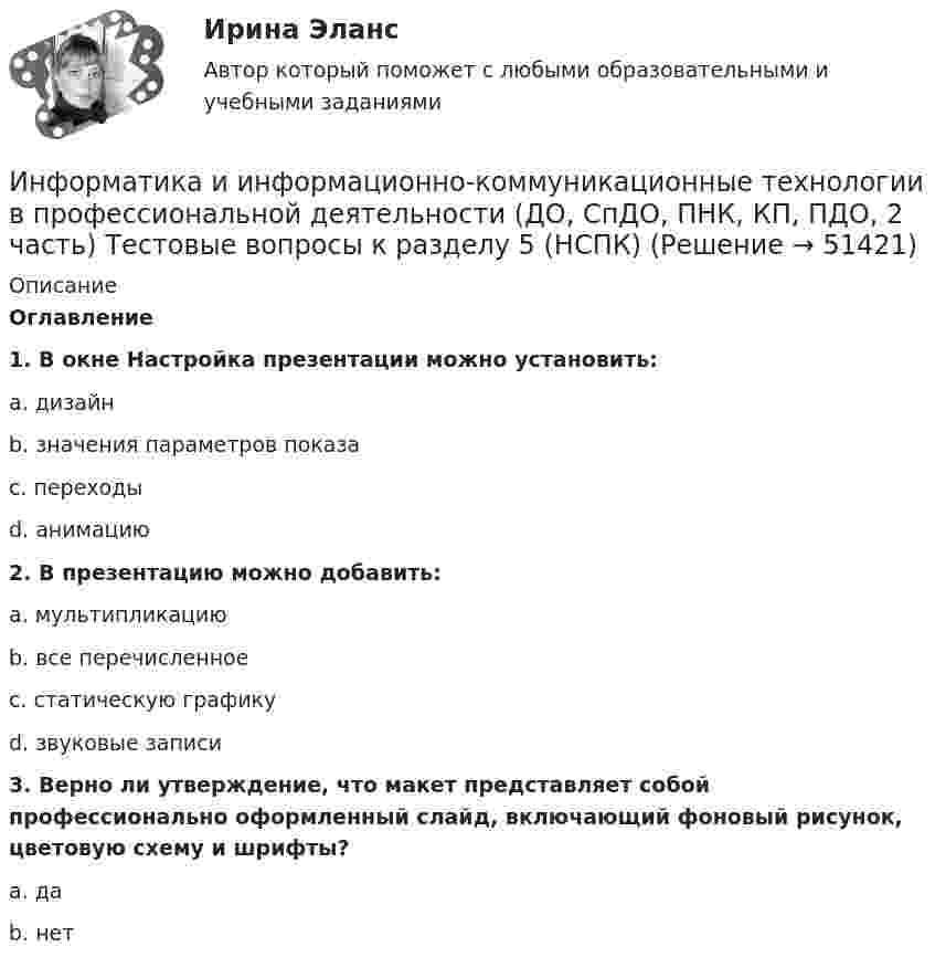     
            Описание
            Оглавление1. В окне Настройка презентации можно установить:a. дизайнb. значения параметров показаc. переходыd. анимацию2. В презентацию можно добавить:a. мультипликациюb. все перечисленноеc. статическую графикуd. звуковые записи3. Верно ли утверждение, что макет представляет собой профессионально оформленный слайд, включающий фоновый рисунок, цветовую схему и шрифты?a. даb. нет  
            
            
             Информатика и информационно-коммуникационные технологии в профессиональной деятельности (ДО, СпДО, ПНК, КП, ПДО, 2 часть) Тестовые вопросы к разделу 5 НСПКИнформатика и информационно-коммуникационные технологии в профессиональной деятельности (ДО, СпДО, ПНК, КП, ПДО, 2 часть) Тестовые вопросы к разделу  5 (НСПК)Информатика и информационно-коммуникационные технологии в профессиональной деятельности Комплексное задание  НСПКИнформатика и информационно-коммуникационные технологии в профессиональной деятельности комплексное НСПКИнформатика и информационно-коммуникационные технологии в профессиональной деятельности НспкИнформатика и информационно-коммуникационные технологии в профессиональной деятельности  НСПК Информатика и информационно-коммуникационные технологии в профессиональной деятельности НСПКИнформатика и информационно-коммуникационные технологии в профессиональной деятельности (ДО, СпДО, ПНК, КП, ПДО, 2 часть) практическое занятие 3 задания 1-3,5Информатика и информационно-коммуникационные технологии в профессиональной деятельности (ДО, СпДО, ПНК, КП, ПДО, 2 часть) Практическое занятие 3. Задания 1 - 3, 5Информатика и информационно-коммуникационные технологии в профессиональной деятельности (ДО, СпДО, ПНК, КП, ПДО, 2 часть) Практическое занятие 3. Задания 4, 6 - 10Информатика и информационно-коммуникационные технологии в профессиональной деятельности (ДО, СпДО, ПНК, КП, ПДО, 2 часть)   Практическое занятие 4  Информатика и информационно-коммуникационные технологии в профессиональной деятельности (ДО, СпДО, ПНК, КП, ПДО, 2 часть) Практическое занятие 4Информатика и информационно-коммуникационные технологии в профессиональной деятельности (ДО, СпДО, ПНК, КП, ПДО, 2 часть) Практическое занятие 4Информатика и информационно-коммуникационные технологии в профессиональной деятельности (ДО, СпДО, ПНК, КП, ПДО, 2 часть) Тестовые вопросы к разделу 4 НСПК