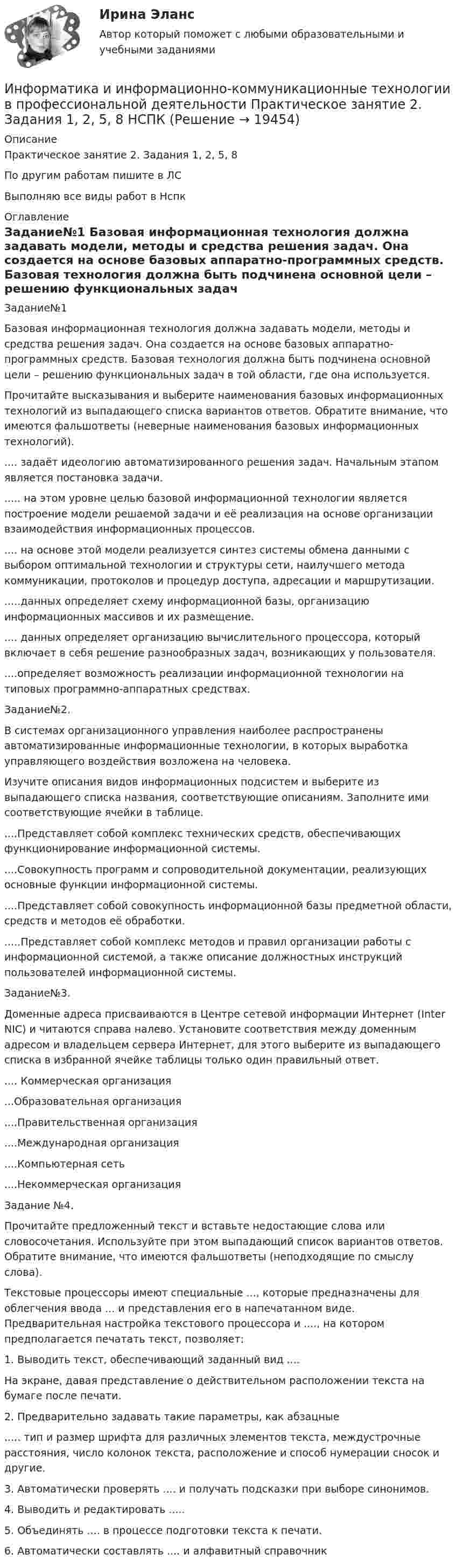     
          Описание
          Практическое занятие 2. Задания 1, 2, 5, 8По другим работам пишите в ЛСВыполняю все виды работ в Нспк 
          Оглавление
          Задание№1
Базовая информационная технология должна задавать модели, методы и средства решения задач. Она создается на основе базовых аппаратно-программных средств. Базовая технология должна быть подчинена основной цели – решению функциональных задач в той области, где она используется.
Прочитайте высказывания и выберите наименования базовых информационных технологий из выпадающего списка вариантов ответов. Обратите внимание, что имеются фальшответы (неверные наименования базовых информационных технологий).
.... задаёт идеологию автоматизированного решения задач. Начальным этапом является постановка задачи.
..... на этом уровне целью базовой информационной технологии является построение модели решаемой задачи и её реализация на основе организации взаимодействия информационных процессов.
.... на основе этой модели реализуется синтез системы обмена данными с выбором оптимальной технологии и структуры сети, наилучшего метода коммуникации, протоколов и процедур доступа, адресации и маршрутизации.
.....данных определяет схему информационной базы, организацию информационных массивов и их размещение.
.... данных определяет организацию вычислительного процессора, который включает в себя решение разнообразных задач, возникающих у пользователя.
....определяет возможность реализации информационной технологии на типовых программно-аппаратных средствах.
Задание№2.
В системах организационного управления наиболее распространены автоматизированные информационные технологии, в которых выработка управляющего воздействия возложена на человека.
Изучите описания видов информационных подсистем и выберите из выпадающего списка названия, соответствующие описаниям. Заполните ими соответствующие ячейки в таблице.
....Представляет собой комплекс технических средств, обеспечивающих функционирование информационной системы.
....Совокупность программ и сопроводительной документации, реализующих основные функции информационной системы.
....Представляет собой совокупность информационной базы предметной области, средств и методов её обработки.
.....Представляет собой комплекс методов и правил организации работы с информационной системой, а также описание должностных инструкций пользователей информационной системы.
Задание№3.
Доменные адреса присваиваются в Центре сетевой информации Интернет (Inter NIC) и читаются справа налево. Установите соответствия между доменным адресом и владельцем сервера Интернет, для этого выберите из выпадающего списка в избранной ячейке таблицы только один правильный ответ.
.... Коммерческая организация        
...Образовательная организация       ....Правительственная  организация 
....Международная организация        
....Компьютерная сеть
....Некоммерческая организация       
Задание №4.
Прочитайте предложенный текст и вставьте недостающие слова или словосочетания. Используйте при этом выпадающий список вариантов ответов. Обратите внимание, что имеются фальшответы (неподходящие по смыслу слова).
Текстовые процессоры имеют специальные ..., которые предназначены для облегчения ввода ... и  представления его в напечатанном виде. Предварительная настройка текстового процессора и ...., на котором предполагается печатать текст, позволяет:
1.	Выводить текст, обеспечивающий заданный вид .... 
На экране, давая представление о действительном расположении текста на бумаге после печати.
2.	Предварительно задавать такие параметры, как абзацные
..... тип и размер шрифта для различных элементов текста, междустрочные расстояния, число колонок текста, расположение и способ нумерации сносок и другие.
3.	Автоматически проверять .... и  получать  подсказки при выборе синонимов.
4.	Выводить и редактировать .....
5.	Объединять .... в процессе подготовки текста к печати.
6.	Автоматически составлять .... и алфавитный справочник
 
            
            
            Информатика и информационно-коммуникационные технологии в профессиональной деятельности Практическое занятие 2. Задание 7Информатика и информационно-коммуникационные технологии в профессиональной деятельности Практическое занятие 2. Задания 1, 2, 5, 8 НСПКИнформатика и информационно-коммуникационные технологии в профессиональной деятельности Практическое занятие 2. Задания 1, 2, 5, 8  НСПКИнформатика и информационно-коммуникационные технологии в профессиональной деятельности Практическое занятие 4 НСПКИнформатика и информационно-коммуникационные технологии в профессиональной деятельности Практическое занятие №1Информатика и информационно-коммуникационные технологии в профессиональной деятельности СинергияИнформатика и информационно-коммуникационные технологии в профессиональной деятельности СИНЕРГИЯ 2022 ОТВЕТЫ ВСЕ ВОПРОСЫИнформатика и информационно-коммуникационные технологии в профессиональной деятельности  Практическое занятие 1. Задание 10  НСПКИнформатика и информационно-коммуникационные технологии в профессиональной деятельности  Практическое занятие 1. Задание 1   НСПКИнформатика и информационно-коммуникационные технологии в профессиональной деятельности Практическое занятие 1. Задание 2 НСПКИнформатика и информационно-коммуникационные технологии в профессиональной деятельности  Практическое занятие 1. Задание 9  НСПКИнформатика и информационно-коммуникационные технологии в профессиональной деятельности Практическое занятие 1. Задания 3, 5, 6, 8 НСПКИнформатика и информационно-коммуникационные технологии в профессиональной деятельности  Практическое занятие 1. Задания 3  НСПКИнформатика и информационно-коммуникационные технологии в профессиональной деятельности Практическое занятие 1. Задания 8