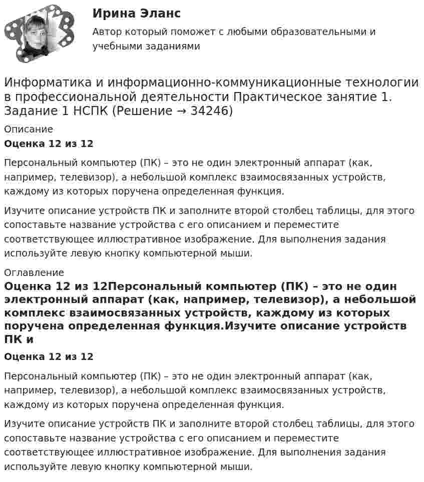      
          Описание
          Оценка 12 из 12Персональный компьютер (ПК) – это не один электронный аппарат (как, например, телевизор), а небольшой комплекс взаимосвязанных устройств, каждому из которых поручена определенная функция.Изучите описание устройств ПК и заполните второй столбец таблицы, для этого сопоставьте название устройства с его описанием и переместите соответствующее иллюстративное изображение. Для выполнения задания используйте левую кнопку компьютерной мыши. 
          Оглавление
          Оценка 12 из 12Персональный компьютер (ПК) – это не один электронный аппарат (как, например, телевизор), а небольшой комплекс взаимосвязанных устройств, каждому из которых поручена определенная функция.Изучите описание устройств ПК и заполните второй столбец таблицы, для этого сопоставьте название устройства с его описанием и переместите соответствующее иллюстративное изображение. Для выполнения задания используйте левую кнопку компьютерной мыши. 
            
            
            Информатика и информационно-коммуникационные технологии в профессиональной деятельности  Практическое занятие 1. Задание 10  НСПКИнформатика и информационно-коммуникационные технологии в профессиональной деятельности  Практическое занятие 1. Задание 1   НСПКИнформатика и информационно-коммуникационные технологии в профессиональной деятельности Практическое занятие 1. Задание 2 НСПКИнформатика и информационно-коммуникационные технологии в профессиональной деятельности  Практическое занятие 1. Задание 9  НСПКИнформатика и информационно-коммуникационные технологии в профессиональной деятельности Практическое занятие 1. Задания 3, 5, 6, 8 НСПКИнформатика и информационно-коммуникационные технологии в профессиональной деятельности  Практическое занятие 1. Задания 3  НСПКИнформатика и информационно-коммуникационные технологии в профессиональной деятельности Практическое занятие 1. Задания 8Информатика и информационно-коммуникационные технологии в профессиональной деятельности (ОСЭК)Информатика и информационно-коммуникационные технологии в профессиональной деятельности (ОСЭК)💯 Информатика и информационно-коммуникационные технологии в профессиональной деятельности (ответы на тест Синергия / МОИ / МТИ / МосАП, сентябрь 2023)💯 Информатика и информационно-коммуникационные технологии в профессиональной деятельности (ответы на тест Синергия / МТИ / МосАП, июнь 2022)💯 Информатика и информационно-коммуникационные технологии в профессиональной деятельности (правильные ответы на тест Синергия / МОИ / МТИ / МосАП)💯 Информатика и информационно-коммуникационные технологии в профессиональной деятельности (правильные ответы на тест Синергия / МОИ / МТИ / МосАП, август 2023)Информатика и информационно-коммуникационные технологии в профессиональной деятельности Практическое занятие 1. Задание 10